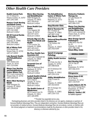 Other Health Care Providers
Health Central Park
411 N Dillard St
Winter Garden, FL 34787
(407) 296-1600
Hunters Creek Nursing
and Rehab Center
14155 Town Loop Blvd
Orlando, FL 32837
(407) 541-2600
Medicaid Certified
IHS Of Central Florida
At Orlando
1900 Mercy Dr
Orlando, FL 32808
(407) 299-5404
Medicaid Certified
IHS of Winter Park
2970 Scarlet Rd
Winter Park, FL 32792
(407) 671-8030

OTHER HEALTH CARE PROVIDERS

Lake Bennett Health
and Rehabilitation
Center
1091 Kelton Ave
Ocoee, FL 34761
(407) 523-0300

86

Manor Care Nursing
and Rehabilitation
Center Winter Park
2075 Loch Lomond Dr
Winter Park, FL 32792
(407) 628-5418
Metro West Nursing &
Rehab
5900 Westgate Dr
Orlando, FL 32835
(407) 296-8164

Metro West Nursing
and Rehabilitation
5900 Westgate Dr
Orlando, FL 32835
(407) 296-8164
Medicaid Certified

The Rehabilitation
Center of Winter Park
1700 Monroe Ave
Maitland, FL 32751
(407) 647-2092

Distinctive Pediatric
Therapy Inc
22 Lake Beauty Dr
Ste 304
Orlando, FL 32806
(407) 896-1152

Ocoee Health Care
Center
1556 Maguire Rd
Ocoee, FL 34761
(407) 877-2272
Medicaid Certified

Sleep Disorder Clinic

Manor Care Nursing
and Rehabilitation
Center Winter Park
2075 Loch Lomond Dr
Winter Park, FL 32792
(407) 628-5418

Orlando Mgt LLC dba
Terra Vista Rehab and
Health
1730 Lucerne Ter
Orlando, FL 32806
(407) 423-1612
Medicaid Certified

Universal Sleep Disorder
Centers Inc
7758 Wallace Rd
Ste D
Orlando, FL 32819
(407) 903-9399

Rio Pinar Health Care
Associates LLC
7950 Lake Underhill Rd
Orlando, FL 32822
(407) 658-2046

Speech & Language
Pathology

Savannah Cove of
Maitland
1301 W Maitland Blvd
Maitland, FL 32751
(407) 645-3990
Medicaid Certified
Sunbelt Health & Rehab
Center Apopka Inc
305 E Oak St
Apopka, FL 32703
(813) 498-1433
Medicaid Certified
The Health Center of
Windermere
4875 Cason Cove Dr
Orlando, FL 32811
(407) 420-2090

Bird & Thornton PA
601 E Rollins St
Orlando, FL 32803
(407) 897-1558
Bird, Morris T MD

Ability Health Services
Inc
20 S Park Ave Ste A
Apopka, FL 32703
(407) 880-8438
453 N Kirkman Rd
Ste 104
Orlando, FL 32811
(407) 293-3156
Ability Rehabilitation
5540 E Grant St
Ste C
Orlando, FL 32822
(407) 823-8550
801 N Orange Ave
Ste 610
Orlando, FL 32801
(407) 236-7155

West Orange Speech
Pathologists
6388 Silver Star Rd
Ste 2E
Orlando, FL 32818
(407) 298-5300
Tatum-Riley, Linda
OSCEOLA COUNTY

Audiology
Best Hearing Aids
103 W Oak St
Ste A
Kissimmee, FL 34741
(407) 846-4155

Chiropractor
Kinsey James D DC
54 W Oak St
Kissimmee, FL 34741
(407) 518-9339
Sandra Roberts DC PA
22 N John Young Pkwy
Kissimmee, FL 34741
(407) 847-6788
Roberts, Sandra L DC
Se habla espanol

** Provider has expanded service area.
Participating physicians and other providers listed in the directory are not agents, employees or partners of
Humana Medicare Advantage Plans. They are independent contractors. Humana Medicare Advantage Plans are
not providers of medical services. Humana Medicare Advantage Plans do not endorse, control, or interfere with
the clinical judgment or treatment recommendations made by the physicians or other providers listed in this
directory or otherwise selected by you.

 