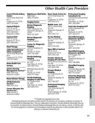 Other Health Care Providers
Central Florida Kidney
Center
745 W State Road 434
Ste A
Longwood, FL 32750
(407) 332-4448

RightSource Mail Order Heart Study Center Inc
Mail Order
755 W State Road 434
(800) 379-0092
Ste A
Longwood, FL 32750
(407) 834-1151
Imaging Center

Sanford Dialysis
1701 W 1st St
Sanford, FL 32771
(407) 268-9425
Medicaid Certified

Boston Diagnostic
Imaging
398 E Altamonte Dr
Altamonte Springs, FL
32701
(407) 331-9355

Mobile Sonix LLC
499 E Central Pkwy
Ste 235
Altamonte Springs, FL
32701
(407) 339-7717

Sanford DSCF
1701 W 1st St
Sanford, FL 32771
(407) 268-9425

Boston Diagnostic
Imaging**
(407) 673-6674

Nu Vue Medical
499 E Central Pkwy
Ste 205
Altamonte Springs, FL
32701
(407) 339-5550

Hand Therapy
CORA Rehabilitation
Clinics-Longwood
705 W State Road 434
Ste F
Longwood, FL 32750
(407) 831-6801

Center for Diagnostic
Imaging
1000 W Broadway St
Ste 104
Oviedo, FL 32765
(407) 741-5400

Univita Nursing
Management Services**
(800) 369-1416
Medicaid Certified

8000 Red Bug Lake Rd
Ste 120
Oviedo, FL 32765
(407) 977-7460

Home Infusion Therapy
All-Med Infusion
Services**
(800) 369-1416
Coram Alternate Site
Services Inc**
(800) 365-6275
Medicaid Certified

Florida Radiology
Imaging at Lake Mary
775 Primera Blvd
Ste 1001
Lake Mary, FL 32746
(407) 829-7912

Sand Lake Imaging LLLP
1640 N Maitland Ave
Ste 2000
Maitland, FL 32751
(407) 363-2772
SimonMed Imaging
Altamonte Springs I
277 Douglas Ave
Ste 1014
Altamonte Springs, FL
32714
(407) 363-6700

SimonMed Imaging
Altamonte Springs II
279 Douglas Ave
Ste 1110
Premier Advanced
Altamonte Springs, FL
Imaging Of Lake Mary 32714
610 Crescent Executive Ct (407) 788-2888
Ste 100
Lake Mary, FL 32746
SimonMed Imaging
(407) 804-1500
Oviedo
7424 Red Bug Lake Rd
Premier Medical
Oviedo, FL 32765
Imaging
(407) 971-6344
195 S Westmonte Dr
Ste 1118
University Diagnostic
Altamonte Springs, FL
Institute Winter Park
32714
2160 W SR 434
(407) 786-5877
Ste 110
Longwood, FL 32779
Professional Imaging
(407) 975-3315
Consultants
1049 Willa Springs Dr
Ste 1051
Winter Springs, FL 32708
(407) 657-7979

OTHER HEALTH CARE PROVIDERS

Home Health Care
Services

Florida Radiology
Imaging
775 Primera Blvd
Ste 1031
Lake Mary, FL 32746
(407) 829-7912

Open MRI of Sanford
303 W 1st St
Sanford, FL 32771
(407) 330-7333

Professional Imaging
Consultants Inc
1343 S International Pkwy
Ste 1351
Lake Mary, FL 32746
(407) 304-1000

** Provider has expanded service area.
Participating physicians and other providers listed in the directory are not agents, employees or partners of
Humana Medicare Advantage Plans. They are independent contractors. Humana Medicare Advantage Plans are
not providers of medical services. Humana Medicare Advantage Plans do not endorse, control, or interfere with
the clinical judgment or treatment recommendations made by the physicians or other providers listed in this
directory or otherwise selected by you.

89

 