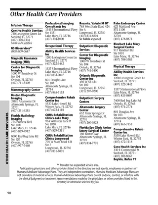 Other Health Care Providers
Professional Imaging
Consultants Inc
Gentiva Health Services 1343 S International Pkwy
730 Lexington Green Ln Ste 1351
Lake Mary, FL 32746
Sanford, FL 32771
(407) 304-1000
(407) 328-9304
Medicaid Certified

Infusion Therapy

US Bioservices**
(800) 809-0647

Magnetic Resonance
Imaging (MRI)
Center for Diagnostic
Imaging
1000 W Broadway St
Ste 104
Oviedo, FL 32765
(407) 741-5400

Mammography Center

OTHER HEALTH CARE PROVIDERS

Boston Diagnostic
Imaging
398 E Altamonte Dr
Altamonte Springs, FL
32701
(407) 331-9355

90

Occupational Therapy

Ability Health Services
Inc
1200 Lexington Green Ln
Sanford, FL 32771
(407) 322-3442

Rosania, Valerie M OT
765 West State Road 424
Ste A
Longwood, FL 32750
(407) 831-6801
Se habla espanol

Outpatient Diagnostic
Services

Center for Diagnostic
Imaging
1000 W Broadway St
Ste 104
1337 S International Pkwy Oviedo, FL 32765
(407) 741-5400
Lake Mary, FL 32746
(407) 833-0807
Orlando Diagnostic
Center Inc
801 Douglas Ave
450 W SR 434
Ste 103
Ste 102
Altamonte Springs, FL
Longwood, FL 32750
32714
(321) 207-0200
(407) 865-7153
Comprehensive Rehab
Center Inc
5530 Lake Howell Rd
Winter Park, FL 32792
(407) 672-1118

Florida Radiology
Imaging
775 Primera Blvd
Ste 1031
Lake Mary, FL 32746
(407) 829-7912

CORA Rehabilitation
Clinics-Lake Mary
934 Williston Park Pt
Ste 1020
Lake Mary, FL 32746
(407) 829-7311

8000 Red Bug Lake Rd
Ste 120
Oviedo, FL 32765
(407) 977-7460

CORA Rehabilitation
Clinics-Longwood
705 W State Road 434
Ste F
Longwood, FL 32750
(407) 831-6801

Outpatient Surgery
Centers
Altamonte Surgery
Center
652 Palm Springs Dr
Altamonte Springs, FL
32701
(407) 260-0525
Florida Eye Clinic Ambulatory Surgical Center
160 Boston Ave
Altamonte Springs, FL
32701
(407) 834-7776

Palm Endoscopy Center
623 Maitland Ave
STE 1100
Altamonte Springs, FL
32701
(407) 478-0871
Rinehart Lake Mary
Surgical Center
917 Rinehart Rd
Ste 1001
Lake Mary, FL 32746
(407) 708-5383

Physical Therapy
Ability Health Services
Inc
1200 Lexington Green Ln
Sanford, FL 32771
(407) 322-3442
1337 S International Pkwy
Lake Mary, FL 32746
(407) 833-0807
7400 Red Bug Lake Rd
Oviedo, FL 32765
(407) 971-2774
801 Douglas Ave
Ste 103
Altamonte Springs, FL
32714
(407) 865-7153
Comprehensive Rehab
Center Inc
5530 Lake Howell Rd
Winter Park, FL 32792
(407) 672-1118
Cora Health Services Inc
330 E Commercial St
Sanford, FL 32771
(407) 302-8067
Boykin, Rufus PT

** Provider has expanded service area.
Participating physicians and other providers listed in the directory are not agents, employees or partners of
Humana Medicare Advantage Plans. They are independent contractors. Humana Medicare Advantage Plans are
not providers of medical services. Humana Medicare Advantage Plans do not endorse, control, or interfere with
the clinical judgment or treatment recommendations made by the physicians or other providers listed in this
directory or otherwise selected by you.

 