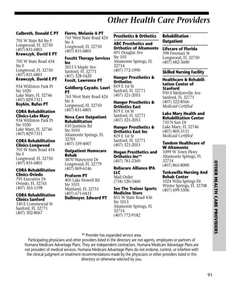 Other Health Care Providers
Culbreth, Donald C PT
705 W State Rd Ste F
Longwood, FL 32750
(407) 831-6801
Krawczyk, David E PT
705 W State Road 434
Ste F
Longwood, FL 32750
(407) 831-6801
Krawczyk, David E PT
934 Williston Park Pt
Ste 1020
Lake Mary, FL 32746
(407) 829-7311
Boykin, Rufus PT
CORA Rehabilitation
Clinics-Lake Mary
934 Williston Park Pt
Ste 1020
Lake Mary, FL 32746
(407) 829-7311

CORA Rehabilitation
Clinics-Oviedo
795 Executive Dr
Oviedo, FL 32765
(407) 365-1198
CORA Rehabilitation
Clinics-Sanford
330 E Commercial St
Sanford, FL 32771
(407) 302-8067

Prosthetics & Orthotics

ABC Prosthetics and
Orthotics of Altamonte
691 Douglas Ave
Fossitt Therapy Services Ste 103
Altamonte Springs, FL
Inc
32714
2015 S Maple Ave
(407) 772-1990
Sanford, FL 32771
(407) 328-5420
Hanger Prosthetics &
Fossit, Lawrence PT
Orthotics
Goldberg-Cayado, Lauri 819 E 1st St
Sanford, FL 32771
PT
765 West State Road 424 (407) 321-2053
Ste A
Hanger Prosthetics &
Longwood, FL 32750
Orthotics East
(407) 831-6801
819 E 1st St
Sanford, FL 32771
Nova Care Outpatient
(407) 321-2053
Rehabilitation
610 Jasmine Rd
Hanger Prosthetics &
Ste 1010
Orthotics East Inc
Altamonte Springs, FL
819 E 1st St
32701
Sanford, FL 32771
(407) 339-4007
(407) 321-2053
Outpatient Homecare
Hogan Prosthetics and
Rehab
Orthotics Inc**
3870 Watercrest Dr
(407) 781-2360
Longwood, FL 32779
Reliacare Alliance IPA
(407) 869-6146
LLC
ProForm PT
Mail Order
405 Lake Howell Rd
(718) 520-3460
Ste 1031
See The Trainer Sports
Maitland, FL 32751
Medicine Store
(407) 671-0433
851 W State Road 436
Dullmeyer, Edward PT
Ste 1013
Altamonte Springs, FL
32714
(407) 772-9182

Rehabilitation Outpatient
Lifecare of Florida
398 Freeman St
Longwood, FL 32750
(407) 682-3600

Skilled Nursing Facility
Healthcare & Rehabilitation Center of
Stanford
950 S Mellonville Ave
Sanford, FL 32771
(407) 322-8566
Medicaid Certified
Lake Mary Health and
Rehabilitation Center
710 N Sun Dr
Lake Mary, FL 32746
(407) 805-3131
Medicaid Certified
Tandem Healthcare of
W Altamonte
1099 W Town Pkwy
Altamonte Springs, FL
32714
(407) 865-8000

OTHER HEALTH CARE PROVIDERS

CORA Rehabilitation
Clinics-Longwood
705 W State Road 434
Ste F
Longwood, FL 32750
(407) 831-6801

Fierro, Melanie A PT
765 West State Road 424
Ste A
Longwood, FL 32750
(407) 831-6801

Tuskawilla Nursing And
Rehab Center
1024 Willa Springs Dr
Winter Springs, FL 32708
(407) 699-5506

** Provider has expanded service area.
Participating physicians and other providers listed in the directory are not agents, employees or partners of
Humana Medicare Advantage Plans. They are independent contractors. Humana Medicare Advantage Plans are
not providers of medical services. Humana Medicare Advantage Plans do not endorse, control, or interfere with
the clinical judgment or treatment recommendations made by the physicians or other providers listed in this
directory or otherwise selected by you.

91

 