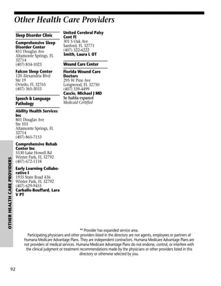 Other Health Care Providers
Sleep Disorder Clinic
Comprehensive Sleep
Disorder Center
851 Douglas Ave
Altamonte Springs, FL
32714
(407) 834-1023
Falcon Sleep Center
120 Alexandria Blvd
Ste 19
Oviedo, FL 32765
(407) 365-3033

Speech & Language
Pathology

United Cerebral Palsy
Cent Fl
301 S Oak Ave
Sanford, FL 32771
(407) 322-6222
Smith, Laura L OT

Wound Care Center
Florida Wound Care
Doctors
295 W Pine Ave
Longwood, FL 32750
(407) 339-4499
Cascio, Michael J MD
Se habla espanol
Medicaid Certified

OTHER HEALTH CARE PROVIDERS

Ability Health Services
Inc
801 Douglas Ave
Ste 103
Altamonte Springs, FL
32714
(407) 865-7153

92

Comprehensive Rehab
Center Inc
5530 Lake Howell Rd
Winter Park, FL 32792
(407) 672-1118
Early Learning Collaborative I
1935 State Road 436
Winter Park, FL 32792
(407) 629-9455
Carballo-Bouffard, Lara
V PT

** Provider has expanded service area.
Participating physicians and other providers listed in the directory are not agents, employees or partners of
Humana Medicare Advantage Plans. They are independent contractors. Humana Medicare Advantage Plans are
not providers of medical services. Humana Medicare Advantage Plans do not endorse, control, or interfere with
the clinical judgment or treatment recommendations made by the physicians or other providers listed in this
directory or otherwise selected by you.

 