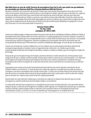 asd

Qué debe hacer en caso de recibir facturas de proveedores fuera de la red y que usted cree que deberían
ser canceladas por Humana Gold Plus o Humana Medicare HMO del Patrono
Nosotros cubrimos ciertos servicios de atención médica que usted reciba de proveedores fuera de la red. Entre
estos se encuentran atención que usted reciba en una emergencia médica, atención que se necesita con urgencia,
servicios de diálisis renal (riñón) que usted reciba fuera del área de servicio del plan, atención que haya sido
aprobada con anticipación por el plan, y servicios cuya cobertura haya sido ordenada a través de un proceso de
apelación. Si un proveedor fuera de la red le pide pagar por servicios cubiertos que usted reciba en alguno de estos
casos, llame al departamento de Atención al Cliente (consulte la información detallada en la página 8). O envíe
la(s) factura(s) con una nota explicando la situación a:
Humana Claims Office
P.O. Box 14601
Lexington, KY 40512-4601
Usted nunca deberá pagar a ningún proveedor fuera de la red más de la cantidad permitida por Medicare. Pídale al
proveedor fuera de la red que antes nos envíe una factura. Si usted ya pagó por los servicios cubiertos, nosotros le
reembolsaremos la parte que nos corresponde del costo. Si usted recibe una factura por los servicios, nos la puede
enviar para que nosotros la paguemos. Nosotros le pagaremos al proveedor fuera de la red la parte que nos
corresponde de la factura y le informaremos a usted la cantidad que debe pagar, en caso de que sea necesario.
Si tiene una emergencia, nosotros hablaremos con los médicos que le están proporcionando la atención de
emergencia para ayudar a manejar y hacer el seguimiento de su atención. Los médicos que le están
proporcionando la atención de emergencia decidirán cuándo su estado es estable y que la emergencia médica ha
terminado.
Después de que la emergencia haya terminado usted tiene derecho a recibir atención de control posterior para
asegurarse de que su estado continúe estable. Nuestro plan cubrirá su atención de control posterior. Si su atención
de emergencia es proporcionada por proveedores fuera de la red, nosotros intentaremos coordinar para que
proveedores de la red se encarguen de su atención tan pronto como lo permitan las circunstancias y su afección
médica.
Supongamos que usted se encuentra temporalmente fuera del área de servicio del plan, pero dentro de los
Estados Unidos o sus territorios. Si necesita atención médica de urgencia, es posible que no pueda encontrar o
conseguir a uno de los proveedores de la red de nuestro plan. En este caso (cuando usted se encuentra fuera del
área de servicio y no puede obtener atención de proveedores de la red), nuestro plan cubrirá la atención médica
que se necesita con urgencia que usted reciba de cualquier proveedor.
Nuestro plan no cubre atención médica que se necesita con urgencia ni ninguna otra atención que no sea de
emergencia si usted la recibe fuera de los Estados Unidos o sus territorios.
Si usted recibe atención de emergencia en un hospital fuera de la red y necesita atención como paciente interno
después de que su afección de emergencia se estabiliza, debe regresar a un hospital de la red para que su atención
continúe estando cubierta O debe recibir su atención como paciente interno en el hospital fuera de la red
autorizado por el plan y su costo es el costo compartido que usted pagaría en un hospital de la red.

10 – DIRECTORIO DE PROVEEDORES

PD00072A

 
