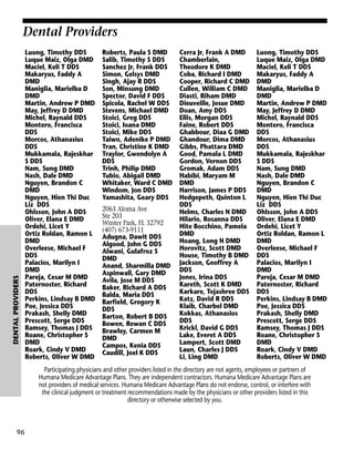 DENTAL PROVIDERS

Dental Providers
Luong, Timothy DDS
Luque Maiz, Olga DMD
Maciel, Keli T DDS
Makaryus, Faddy A
DMD
Maniglia, Marielba D
DMD
Martin, Andrew P DMD
May, Jeffrey D DMD
Michel, Raynald DDS
Montero, Francisca
DDS
Morcos, Athanasius
DDS
Mukkamala, Rajeskhar
S DDS
Nam, Sung DMD
Nash, Dale DMD
Nguyen, Brandon C
DMD
Nguyen, Hien Thi Duc
Liz DDS
Ohlsson, John A DDS
Oliver, Elana E DMD
Ordehi, Licet Y
Ortiz Roldan, Ramon L
DMD
Overleese, Michael F
DDS
Palacios, Marilyn I
DMD
Pareja, Cesar M DMD
Paternoster, Richard
DDS
Perkins, Lindsay B DMD
Poe, Jessica DDS
Prakash, Shelly DMD
Prescott, Serge DDS
Ramsey, Thomas J DDS
Roane, Christopher S
DMD
Roark, Cindy V DMD
Roberts, Oliver W DMD

Roberts, Paula S DMD
Salib, Timothy S DDS
Sanchez Jr, Frank DDS
Simon, Gelsys DMD
Singh, Ajay R DDS
Son, Minsung DMD
Spector, David F DDS
Spicola, Rachel W DDS
Stevens, Michael DMD
Stoici, Greg DDS
Stoici, Ioana DMD
Stoici, Mike DDS
Taiwo, Adenike P DMD
Tran, Christine K DMD
Traylor, Gwendolyn A
DDS
Trinh, Philip DMD
Tubio, Abigail DMD
Whitaker, Ward C DMD
Windom, Jon DDS
Yamashita, Geary DDS
2063 Aloma Ave
Ste 203
Winter Park, FL 32792
(407) 673-9111
Adugna, Dawit DDS
Algood, John G DDS
Alwani, Gulafroz S
DMD
Anand, Sharmilla DMD
Aspinwall, Gary DMD
Avila, Jose M DDS
Baker, Richard A DDS
Balda, Maria DDS
Barfield, Gregory K
DDS
Barton, Robert B DDS
Bowen, Rewan C DDS
Brawley, Carmen M
DMD
Campos, Kenia DDS
Caudill, Joel K DDS

Cerra Jr, Frank A DMD
Chamberlain,
Theodore K DMD
Coba, Richard I DMD
Cooper, Richard C DMD
Cullen, William C DMD
Diasti, Riham DMD
Dieuveille, Josue DMD
Doan, Amy DDS
Ellis, Morgan DDS
Faine, Robert DDS
Ghabbour, Diaa G DMD
Ghandour, Dima DMD
Gibbs, Phattara DMD
Good, Pamala L DMD
Gordon, Vernon DDS
Gromak, Adam DDS
Habibi, Maryam M
DMD
Harrison, James P DDS
Hedgepeth, Quinton L
DDS
Helms, Charles N DMD
Hilario, Rosanna DDS
Hite Bocchino, Pamela
DMD
Hoang, Long N DMD
Horovitz, Scott DMD
House, Timothy B DMD
Jackson, Geoffrey A
DDS
Jones, Irina DDS
Kareth, Scott K DMD
Karkare, Tejashree DDS
Katz, David R DDS
Klaib, Charbel DMD
Kokkas, Athanasios
DDS
Krickl, David G DDS
Lake, Everet A DDS
Lampert, Scott DMD
Laun, Charles J DDS
Li, Ling DMD

Luong, Timothy DDS
Luque Maiz, Olga DMD
Maciel, Keli T DDS
Makaryus, Faddy A
DMD
Maniglia, Marielba D
DMD
Martin, Andrew P DMD
May, Jeffrey D DMD
Michel, Raynald DDS
Montero, Francisca
DDS
Morcos, Athanasius
DDS
Mukkamala, Rajeskhar
S DDS
Nam, Sung DMD
Nash, Dale DMD
Nguyen, Brandon C
DMD
Nguyen, Hien Thi Duc
Liz DDS
Ohlsson, John A DDS
Oliver, Elana E DMD
Ordehi, Licet Y
Ortiz Roldan, Ramon L
DMD
Overleese, Michael F
DDS
Palacios, Marilyn I
DMD
Pareja, Cesar M DMD
Paternoster, Richard
DDS
Perkins, Lindsay B DMD
Poe, Jessica DDS
Prakash, Shelly DMD
Prescott, Serge DDS
Ramsey, Thomas J DDS
Roane, Christopher S
DMD
Roark, Cindy V DMD
Roberts, Oliver W DMD

Participating physicians and other providers listed in the directory are not agents, employees or partners of
Humana Medicare Advantage Plans. They are independent contractors. Humana Medicare Advantage Plans are
not providers of medical services. Humana Medicare Advantage Plans do not endorse, control, or interfere with
the clinical judgment or treatment recommendations made by the physicians or other providers listed in this
directory or otherwise selected by you.

96

 