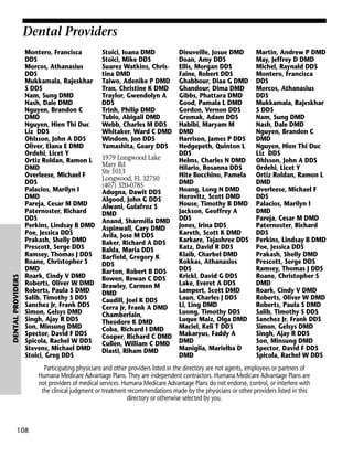 DENTAL PROVIDERS

Dental Providers
Montero, Francisca
DDS
Morcos, Athanasius
DDS
Mukkamala, Rajeskhar
S DDS
Nam, Sung DMD
Nash, Dale DMD
Nguyen, Brandon C
DMD
Nguyen, Hien Thi Duc
Liz DDS
Ohlsson, John A DDS
Oliver, Elana E DMD
Ordehi, Licet Y
Ortiz Roldan, Ramon L
DMD
Overleese, Michael F
DDS
Palacios, Marilyn I
DMD
Pareja, Cesar M DMD
Paternoster, Richard
DDS
Perkins, Lindsay B DMD
Poe, Jessica DDS
Prakash, Shelly DMD
Prescott, Serge DDS
Ramsey, Thomas J DDS
Roane, Christopher S
DMD
Roark, Cindy V DMD
Roberts, Oliver W DMD
Roberts, Paula S DMD
Salib, Timothy S DDS
Sanchez Jr, Frank DDS
Simon, Gelsys DMD
Singh, Ajay R DDS
Son, Minsung DMD
Spector, David F DDS
Spicola, Rachel W DDS
Stevens, Michael DMD
Stoici, Greg DDS

Stoici, Ioana DMD
Stoici, Mike DDS
Suarez Watkins, Christina DMD
Taiwo, Adenike P DMD
Tran, Christine K DMD
Traylor, Gwendolyn A
DDS
Trinh, Philip DMD
Tubio, Abigail DMD
Webb, Charles M DDS
Whitaker, Ward C DMD
Windom, Jon DDS
Yamashita, Geary DDS
1979 Longwood Lake
Mary Rd
Ste 1013
Longwood, FL 32750
(407) 320-0785
Adugna, Dawit DDS
Algood, John G DDS
Alwani, Gulafroz S
DMD
Anand, Sharmilla DMD
Aspinwall, Gary DMD
Avila, Jose M DDS
Baker, Richard A DDS
Balda, Maria DDS
Barfield, Gregory K
DDS
Barton, Robert B DDS
Bowen, Rewan C DDS
Brawley, Carmen M
DMD
Caudill, Joel K DDS
Cerra Jr, Frank A DMD
Chamberlain,
Theodore K DMD
Coba, Richard I DMD
Cooper, Richard C DMD
Cullen, William C DMD
Diasti, Riham DMD

Dieuveille, Josue DMD
Doan, Amy DDS
Ellis, Morgan DDS
Faine, Robert DDS
Ghabbour, Diaa G DMD
Ghandour, Dima DMD
Gibbs, Phattara DMD
Good, Pamala L DMD
Gordon, Vernon DDS
Gromak, Adam DDS
Habibi, Maryam M
DMD
Harrison, James P DDS
Hedgepeth, Quinton L
DDS
Helms, Charles N DMD
Hilario, Rosanna DDS
Hite Bocchino, Pamela
DMD
Hoang, Long N DMD
Horovitz, Scott DMD
House, Timothy B DMD
Jackson, Geoffrey A
DDS
Jones, Irina DDS
Kareth, Scott K DMD
Karkare, Tejashree DDS
Katz, David R DDS
Klaib, Charbel DMD
Kokkas, Athanasios
DDS
Krickl, David G DDS
Lake, Everet A DDS
Lampert, Scott DMD
Laun, Charles J DDS
Li, Ling DMD
Luong, Timothy DDS
Luque Maiz, Olga DMD
Maciel, Keli T DDS
Makaryus, Faddy A
DMD
Maniglia, Marielba D
DMD

Martin, Andrew P DMD
May, Jeffrey D DMD
Michel, Raynald DDS
Montero, Francisca
DDS
Morcos, Athanasius
DDS
Mukkamala, Rajeskhar
S DDS
Nam, Sung DMD
Nash, Dale DMD
Nguyen, Brandon C
DMD
Nguyen, Hien Thi Duc
Liz DDS
Ohlsson, John A DDS
Ordehi, Licet Y
Ortiz Roldan, Ramon L
DMD
Overleese, Michael F
DDS
Palacios, Marilyn I
DMD
Pareja, Cesar M DMD
Paternoster, Richard
DDS
Perkins, Lindsay B DMD
Poe, Jessica DDS
Prakash, Shelly DMD
Prescott, Serge DDS
Ramsey, Thomas J DDS
Roane, Christopher S
DMD
Roark, Cindy V DMD
Roberts, Oliver W DMD
Roberts, Paula S DMD
Salib, Timothy S DDS
Sanchez Jr, Frank DDS
Simon, Gelsys DMD
Singh, Ajay R DDS
Son, Minsung DMD
Spector, David F DDS
Spicola, Rachel W DDS

Participating physicians and other providers listed in the directory are not agents, employees or partners of
Humana Medicare Advantage Plans. They are independent contractors. Humana Medicare Advantage Plans are
not providers of medical services. Humana Medicare Advantage Plans do not endorse, control, or interfere with
the clinical judgment or treatment recommendations made by the physicians or other providers listed in this
directory or otherwise selected by you.

108

 