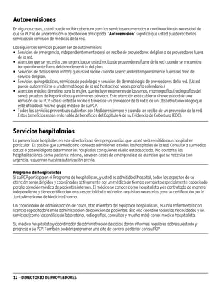 asd

Autoremisiones
En algunos casos, usted puede recibir cobertura para los servicios enumerados a continuación sin necesidad de
que su PCP le dé una remisión o aprobación anticipada. "Autoremision" significa que usted puede recibir los
servicios sin remision de médicos de la red.
Los siguientes servicios pueden ser de autoremision:
• Servicios de emergencia, independientemente de si los recibe de proveedores del plan o de proveedores fuera
de la red.
• Atención que se necesita con urgencia que usted reciba de proveedores fuera de la red cuando se encuentra
temporalmente fuera del área de servicio del plan.
• Servicios de diálisis renal (riñón) que usted recibe cuando se encuentra temporalmente fuera del área de
servicio del plan.
• Servicios quiroprácticos, servicios de podología y servicios de dermatología de proveedores de la red. (Usted
puede autoremitirse a un dermatólogo de la red hasta cinco veces por año calendario.)
• Atención médica de rutina para la mujer, que incluye exámenes de los senos, mamografías (radiografías del
seno), pruebas de Papanicolaou y exámenes pélvicos. Esta atención está cubierta sin necesidad de una
remisión de su PCP, sólo si usted la recibe a través de un proveedor de la red o de un Obstetra/Ginecólogo que
esté afiliado al mismo grupo médico de su PCP.
• Todos los servicios preventivos cubiertos por Medicare siempre y cuando los reciba de un proveedor de la red.
Estos beneficios están en la tabla de beneficios del Capítulo 4 de su Evidencia de Cobertura (EOC).

Servicios hospitalarios
La presencia de hospitales en este directorio no siempre garantiza que usted será remitido a un hospital en
particular. Es posible que su médico no conceda admisiones a todos los hospitales de la red. Consulte a su médico
actual o potencial para determinar los hospitales con quienes él/ella está asociado. No obstante, las
hospitalizaciones como paciente interno, salvo en casos de emergencia o de atención que se necesita con
urgencia, requerirán nuestra autorización previa.
Programa de hospitalistas
Si su PCP participa en el Programa de hospitalistas, y usted es admitido al hospital, todos los aspectos de su
atención serán dirigidos y coordinados activamente por un médico de tiempo completo especialmente capacitado
para la atención médica de pacientes internos. El médico se conoce como hospitalista y es contratado de manera
independiente y tiene certificación en su especialidad o reúne los requisitos necesarios para su certificación por la
Junta Americana de Medicina Interna.
Un coordinador de administración de casos, otro miembro del equipo de hospitalistas, es un/a enfermero/a con
licencia capacitado/a en la administración de atención de pacientes. Él o ella coordina todas las necesidades y los
servicios (como los análisis de laboratorio, radiografías, consultas y mucho más) con el médico hospitalista.
Su médico hospitalista y coordinador de administración de casos darán informes regulares sobre su estado y
progreso a su PCP. También podrán programar una cita de control posterior con su PCP.

12 – DIRECTORIO DE PROVEEDORES

PD00072A

 