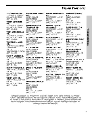 Vision Providers
ALVARO PATINO O.D.
7512 DR PHILLIPS BLVD
ORLANDO, FL 32819
(407) 352-8968

VIKEN A MANGUIKIAN
O.D.
7512 DR PHILLIPS BLVD
ORLANDO, FL 32819
(407) 352-8968
THUY-TRAN N QUACH
O.D.
7828 WINTER GARDEN
VINELAND RD
STE 128
WINDERMERE, FL 34786
(407) 876-1200
DAVID A GRUBBS O.D.
7975 LAKE UNDERHILL
RD
STE 140
ORLANDO, FL 32822
(407) 281-0866
SEAN P COUGHLIN O.D.
7988 VIA DELLAGIO WAY
STE 104
ORLANDO, FL 32819
(407) 219-3200

EVELYN MAVROFRIDES
O.D.
8081 TURKEY LAKE RD
STE 550
ORLANDO, FL 32819
(407) 345-7979

JAYAKUMAR ANANTHAN-NAIR O.D.
8001 S ORANGE
BLOSSOM TRL
ORLANDO, FL 32809
(407) 851-9133

FRANCISCO J RICHARDSON O.D.
8081 TURKEY LAKE RD
STE 550
ORLANDO, FL 32819
(407) 345-7979

JO'ANNETTE SALAS O.D.
8001 S ORANGE
BLOSSOM TRL
ORLANDO, FL 32809
(407) 851-9133

HANG H THAI O.D.
8081 TURKEY LAKE RD
STE 550
ORLANDO, FL 32819
(407) 345-7979

KAY T VIEN O.D.
8001 S ORANGE
BLOSSOM TRL
ORLANDO, FL 32809
(407) 851-9133

TRISHA A MAI O.D.
8081 TURKEY LAKE RD
STE 550
ORLANDO, FL 32819
(407) 345-7979

PAMELA R HEIPLE O.D.
8001 S ORANGE
BLOSSOM TRL
ORLANDO, FL 32809
(407) 851-9133

NGHIA X TRAN O.D.
818 E COLONIAL DRIVE
ORLANDO, FL 32803
(407) 649-0055

JAMES M POLONCAK
O.D.
8001 S ORANGE
BLOSSOM TRL
STE 552
ORLANDO, FL 32809
(407) 854-6969

BRIAN T BURRY O.D.
9428 WEST COLONIAL
DR
OCOEE, FL 34761
CYNTHIA E FRANCO O.D. (407) 822-1977
895 OUTER ROAD
ORLANDO, FL 32814
ROBERT K SMITH O.D.
(407) 644-4477
948 PINE HILLS RD
ORLANDO, FL 32808
(407) 295-1234

WENDY U BUI O.D.
7988 VIA DELLAGIO WAY
STE 104
M CHRISTINA MEMOLI
ORLANDO, FL 32819
O.D.
(407) 219-3200
8001 S ORANGE
BLOSSOM TRL
STE 700
ORLANDO, FL 32809
(407) 851-9133

STEVEN J ZORN O.D.
8889 W COLONIAL DR
OCOEE, FL 34761
(407) 298-4631

ALEXANDRA ZELADA
O.D.
9145 NARCOOSSEE
ROAD
SUITE 101
ORLANDO, FL 32827
(407) 737-7500
DANIEL RANGEL O.D.
9145 NARCOOSSEE
ROAD
SUITE 101
ORLANDO, FL 32827
(407) 737-7500
CHRISTOPHER R CHOAT
O.D.
9409 W COLONIAL DR
OCOEE, FL 34761
(407) 523-1300
JAYAKUMAR ANANTHAN-NAIR O.D.
9409 W COLONIAL DR
OCOEE, FL 34761
(407) 523-1300
JO'ANNETTE SALAS O.D.
9409 W COLONIAL DR
OCOEE, FL 34761
(407) 523-1300

Participating physicians and other providers listed in the directory are not agents, employees or partners of
Humana Medicare Advantage Plans. They are independent contractors. Humana Medicare Advantage Plans are
not providers of medical services. Humana Medicare Advantage Plans do not endorse, control, or interfere with
the clinical judgment or treatment recommendations made by the physicians or other providers listed in this
directory or otherwise selected by you.

119

VISION PROVIDERS

TERESA GONCALVES
O.D.
7512 DR PHILLIPS BLVD
ORLANDO, FL 32819
(407) 352-8968

CHRISTOPHER R CHOAT
O.D.
8001 S ORANGE
BLOSSOM TRL
ORLANDO, FL 32809
(407) 851-9133

 