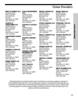 Vision Providers
BRETT W FORREST O.D.
FLORIDA MALL
8001 S ORANGE
BLOSSOM TRL
STE 642
ORLANDO, FL 32809
(407) 438-0202

CHRISTOPHER P MARTZ
O.D.
FLORIDA MALL
8001 S ORANGE
BLOSSOM TRL
STE 642
ORLANDO, FL 32809
(407) 438-0202
DARSHNA V SALH O.D.
FLORIDA MALL
8001 S ORANGE
BLOSSOM TRL
STE 642
ORLANDO, FL 32809
(407) 438-0202
DEBBIE FORREST O.D.
FLORIDA MALL
8001 S ORANGE
BLOSSOM TRL
STE 642
ORLANDO, FL 32809
(407) 438-0202

GUSTAVO A CASTILLO
O.D.
FLORIDA MALL
8001 S ORANGE
BLOSSOM TRL
STE 642
ORLANDO, FL 32809
(407) 438-0202
JEANETTE LONDONO
O.D.
FLORIDA MALL
8001 S ORANGE
BLOSSOM TRL
STE 642
ORLANDO, FL 32809
(407) 438-0202
JENNIFER E WILLIAMSMCDERMED O.D.
FLORIDA MALL
8001 S ORANGE
BLOSSOM TRL
STE 642
ORLANDO, FL 32809
(407) 438-0202
KAY T VIEN O.D.
FLORIDA MALL
8001 S ORANGE
BLOSSOM TRL
STE 642
ORLANDO, FL 32809
(407) 438-0202

KRISTIN A BEVER O.D.
FLORIDA MALL
8001 S ORANGE
BLOSSOM TRL
STE 642
ORLANDO, FL 32809
(407) 438-0202

REGINA TRAN O.D.
FLORIDA MALL
8001 S ORANGE
BLOSSOM TRL
STE 642
ORLANDO, FL 32809
(407) 438-0202

LETICIA SANDOVAL O.D.
FLORIDA MALL
8001 S ORANGE
BLOSSOM TRL
STE 642
ORLANDO, FL 32809
(407) 438-0202

STEPHANIE E YEE O.D.
FLORIDA MALL
8001 S ORANGE
BLOSSOM TRL
STE 642
ORLANDO, FL 32809
(407) 438-0202

MELISA S HOCKETT O.D.
FLORIDA MALL
8001 S ORANGE
BLOSSOM TRL
STE 642
ORLANDO, FL 32809
(407) 438-0202

THANH H NGUYEN O.D.
FLORIDA MALL
8001 S ORANGE
BLOSSOM TRL
STE 642
ORLANDO, FL 32809
(407) 438-0202

NOURAH ZETIR O.D.
FLORIDA MALL
8001 S ORANGE
BLOSSOM TRL
STE 642
ORLANDO, FL 32809
(407) 438-0202

WILLIAM C MAHER O.D.
FLORIDA MALL
8001 S ORANGE
BLOSSOM TRL
STE 642
ORLANDO, FL 32809
(407) 438-0202

PRISCILLA L RAMOS
O.D.
FLORIDA MALL
8001 S ORANGE
BLOSSOM TRL
STE 642
ORLANDO, FL 32809
(407) 438-0202

ARTHUR WONG O.D.
MALL AT MILLENIA
4200 CONROY RD
SP L201
ORLANDO, FL 32839
(407) 903-1066
BRETT W FORREST O.D.
MALL AT MILLENIA
4200 CONROY RD
SP L201
ORLANDO, FL 32839
(407) 903-1066

Participating physicians and other providers listed in the directory are not agents, employees or partners of
Humana Medicare Advantage Plans. They are independent contractors. Humana Medicare Advantage Plans are
not providers of medical services. Humana Medicare Advantage Plans do not endorse, control, or interfere with
the clinical judgment or treatment recommendations made by the physicians or other providers listed in this
directory or otherwise selected by you.

121

VISION PROVIDERS

CHANTAL D
VEERASAMMY O.D.
FLORIDA MALL
8001 S ORANGE
BLOSSOM TRL
STE 642
ORLANDO, FL 32809
(407) 438-0202

EVELYN MAVROFRIDES
O.D.
FLORIDA MALL
8001 S ORANGE
BLOSSOM TRL
STE 642
ORLANDO, FL 32809
(407) 438-0202

 