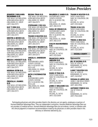 Vision Providers
JENNIFER E WILLIAMSMCDERMED O.D.
THE MALL OF MILLENIA
4298 MILLENIA BLVD
ORLANDO, FL 32839
(407) 264-2373

KRISTIN A BEVER O.D.
THE MALL OF MILLENIA
4298 MILLENIA BLVD
ORLANDO, FL 32839
(407) 264-2373
LETICIA SANDOVAL O.D.
THE MALL OF MILLENIA
4298 MILLENIA BLVD
ORLANDO, FL 32839
(407) 264-2373
MELISA S HOCKETT O.D.
THE MALL OF MILLENIA
4298 MILLENIA BLVD
ORLANDO, FL 32839
(407) 264-2373
NOURAH ZETIR O.D.
THE MALL OF MILLENIA
4298 MILLENIA BLVD
ORLANDO, FL 32839
(407) 264-2373
PRISCILLA L RAMOS
O.D.
THE MALL OF MILLENIA
4298 MILLENIA BLVD
ORLANDO, FL 32839
(407) 264-2373

MAUREEN G SAWH O.D.
WATERFORD LAKES
TOWN CENTER
891 N ALAFAYA TRL
STE G-05
ORLANDO, FL 32828
(407) 382-2133

STEPHANIE E YEE O.D.
THE MALL OF MILLENIA
4298 MILLENIA BLVD
NAILA M VIRANI O.D.
ORLANDO, FL 32839
WATERFORD LAKES
(407) 264-2373
TOWN CENTER
891 N ALAFAYA TRL
THANH H NGUYEN O.D. STE G-05
THE MALL OF MILLENIA ORLANDO, FL 32828
4298 MILLENIA BLVD
(407) 382-2133
ORLANDO, FL 32839
(407) 264-2373
EVELYN MAVROFRIDES
O.D.
WILLIAM C MAHER O.D. WEST OAKS MALL
THE MALL OF MILLENIA 9401 W COLONIAL DR
4298 MILLENIA BLVD
STE 710
ORLANDO, FL 32839
OCOEE, FL 34761
(407) 264-2373
(407) 522-2650
ANGELA L ANDERSON
FRANCISCO J RICHO.D.
ARDSON O.D.
WATERFORD LAKES
WEST OAKS MALL
TOWN CENTER
9401 W COLONIAL DR
891 N ALAFAYA TRL
STE 710
STE G-05
OCOEE, FL 34761
ORLANDO, FL 32828
(407) 522-2650
(407) 382-2133
HANG H THAI O.D.
BETH E PATERNOSTER
WEST OAKS MALL
O.D.
9401 W COLONIAL DR
WATERFORD LAKES
STE 710
TOWN CENTER
OCOEE, FL 34761
891 N ALAFAYA TRL
(407) 522-2650
STE G-05
ORLANDO, FL 32828
JAMES C WILLIAMS O.D.
(407) 382-2133
WEST OAKS MALL
9401 W COLONIAL DR
STE 710
OCOEE, FL 34761
(407) 522-2650

THANH H NGUYEN O.D.
WEST OAKS MALL
9401 W COLONIAL DR
STE 710
OCOEE, FL 34761
(407) 522-2650
TRANG N HA O.D.
WEST OAKS MALL
9401 W COLONIAL DR
STE 710
OCOEE, FL 34761
(407) 522-2650

VISION PROVIDERS

KAY T VIEN O.D.
THE MALL OF MILLENIA
4298 MILLENIA BLVD
ORLANDO, FL 32839
(407) 264-2373

REGINA TRAN O.D.
THE MALL OF MILLENIA
4298 MILLENIA BLVD
ORLANDO, FL 32839
(407) 264-2373

TRISHA A MAI O.D.
WEST OAKS MALL
9401 W COLONIAL DR
STE 710
OCOEE, FL 34761
(407) 522-2650
OSCEOLA COUNTY

Optometrist
JILL R SAGONA O.D.
1011 W VINE ST
KISSIMMEE, FL 34741
(407) 343-0567
LANH T NGUYEN O.D.
1011 W VINE ST
KISSIMMEE, FL 34741
(407) 343-0567
VIVIANA D LOPEZ O.D.
1028 E OSCEOLA PKWY
KISSIMMEE, FL 34744
(407) 483-5906
ANTHONY PORCO O.D.
104 W VINE ST
STE C
KISSIMMEE, FL 34741
(407) 944-4240

Participating physicians and other providers listed in the directory are not agents, employees or partners of
Humana Medicare Advantage Plans. They are independent contractors. Humana Medicare Advantage Plans are
not providers of medical services. Humana Medicare Advantage Plans do not endorse, control, or interfere with
the clinical judgment or treatment recommendations made by the physicians or other providers listed in this
directory or otherwise selected by you.

123

 