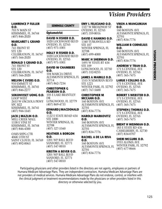 Vision Providers
LAWRENCE P FULLER
O.D.
703 N MAIN ST
KISSIMMEE, FL 34744
(407) 846-2020

Optometrist
DAVID N FISHER O.D.
1020 LOCKWOOD BLVD
OVIEDO, FL 32765
(407) 971-1001

EMY L FELICIANO O.D.
1327 W BROADWAY ST
OVIEDO, FL 32765
(407) 359-8016
DAVID E HANKINS O.D.
1340 TUSKAWILLA RD
STE 107
WINTER SPRINGS, FL
32708
(407) 699-4000

VIKEN A MANGUIKIAN
O.D.
160 BOSTON AVE
ALTAMONTE SPRINGS, FL
32701
(407) 834-7776

WILLIAM B CORNELIUS
O.D.
160 BOSTON AVE
HOLLY R FISHER O.D.
ALTAMONTE SPRINGS, FL
1020 LOCKWOOD BLVD
32701
OVIEDO, FL 32765
MARC H SHERMAN O.D. (407) 834-7776
RONALD S GRAND O.D. (407) 971-1001
1495 W STATE RT 434
741 FRONT ST
STE 109
ANDREW V TRAN O.D.
DAVID W CHAMBERS
STE 120
LONGWOOD, FL 32750 171 S CENTRAL AVE
CELEBRATION, FL 34747 O.D.
(407) 332-8255
OVIEDO, FL 32765
104 MARCIA DRIVE
(407) 566-2020
(407) 365-7475
ALTAMONTE SPRINGS, FL JAMES A MARKLE O.D.
32714
MELVIN C EVERS O.D.
1555 N SEMORAN BLVD LARUE I COLLINS O.D.
(407) 862-7234
910 EMMETT ST
STE 1221
171 S CENTRAL AVE
KISSIMMEE, FL 34741
WINTER PARK, FL 32792 OVIEDO, FL 32765
CHRISTOPHER G
(407) 846-2277
(407) 767-5600
(407) 365-7475
PEARSON O.D.
SOKONVISET UONG O.D. 105 E LAKE BRANTLEY
CHRISTOPHER M
ROBERT S WEBSTER O.D.
DR
LOOP WEST
MCCANN O.D.
171 S CENTRAL AVE
2653 W OSCEOLA PKWY LONGWOOD, FL 32779 160 BOSTON AVE
OVIEDO, FL 32765
(407) 869-4733
SPC B22
ALTAMONTE SPRINGS, FL (407) 365-7475
KISSIMMEE, FL 34741
32701
EDWARD J MACDONALD (407) 834-7776
STEPHEN J THOMAS O.D.
(407) 944-1645
O.D.
171 S CENTRAL AVE
1122 E STATE ROAD 434 HAROLD MARKOVITZ
JACK J MAZLIN O.D.
OVIEDO, FL 32765
STE 1000
MILL CREEK MALL
O.D.
(407) 365-7475
WINTER SPRINGS, FL
1338 E VINE ST
160 BOSTON AVE
32708
KISSIMMEE, FL 34744
ALTAMONTE SPRINGS, FL BRENT H WEINMAN O.D.
183 E STATE RD 436
(407) 327-5560
(407) 846-4300
32701
CASSELBERRY, FL 32730
(407) 834-7776
HEATHER A BORGON
OAKS SHPG CTR
(407) 834-0707
O.D.
4068 13TH ST
RACHEL A DE LA RIVA
SHERI MCGURK O.D.
SAINT CLOUD, FL 34769 1201 WP BALL BLVD
O.D.
1933 ALOMA AVE
SANFORD, FL 32771
(407) 892-0063
160 BOSTON AVE
(407) 547-0010
ALTAMONTE SPRINGS, FL WINTER PARK, FL 32792
(407) 677-8666
32701
KRISTIN A BEVER O.D.
(407) 834-7776
1201 WP BALL BLVD
SANFORD, FL 32771
(407) 547-0010
Participating physicians and other providers listed in the directory are not agents, employees or partners of
Humana Medicare Advantage Plans. They are independent contractors. Humana Medicare Advantage Plans are
not providers of medical services. Humana Medicare Advantage Plans do not endorse, control, or interfere with
the clinical judgment or treatment recommendations made by the physicians or other providers listed in this
directory or otherwise selected by you.

125

VISION PROVIDERS

MARGARET L GRAND
O.D.
741 FRONT ST
STE 120
CELEBRATION, FL 34747
(407) 566-2020

SEMINOLE COUNTY

 