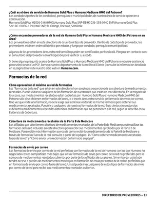 asd

¿Cuál es el área de servicio de Humana Gold Plus o Humana Medicare HMO del Patrono?
Los condados (partes de los condados), parroquias o municipalidades de nuestra área de servicio aparecen a
continuación.
Humana Gold Plus H1036-146 (HMO);Humana Gold Plus SNP-DB H1036-193 (HMO SNP);Humana Gold Plus
SNP-DE H1036-159 (HMO SNP):FL:Orange, Osceola, Seminole
¿Cómo encuentra proveedores de la red de Humana Gold Plus o Humana Medicare HMO del Patrono en su
área?
Los proveedores están en este directorio de acuerdo al tipo de proveedor. Dentro de cada tipo de proveedor, los
proveedores están en orden alfabético por estado, y luego por condado, parroquia o municipalidad.
Algunos de los proveedores de nuestra red también pueden ser certificados por Medicaid. Póngase en contacto con
el consultorio del proveedor con anticipación para verificar su estado.
Si tiene alguna pregunta acerca de Humana Gold Plus o Humana Medicare HMO del Patrono o requiere asistencia
para seleccionar a un PCP, llame a nuestro departamento de Atención al Cliente (consulte la información detallada
en la página 8) o visite nuestro sitio web en Humana.com.

Farmacias de la red
Cómo aprovechar al máximo su red de farmacias
Las "farmacias de la red" que están en este directorio han aceptado proporcionarle su cobertura de medicamentos
recetados. Puede visitar a cualquiera de las farmacias de nuestra red que están en este directorio. En la mayoría de
los casos, sus medicamentos recetados están cubiertos por Humana Gold Plus o Humana Medicare HMO del
Patrono sólo si se obtienen en farmacias de la red, o a través de nuestro servicio de farmacia de envío por correo.
Una vez que visite una farmacia, no se le exige que continúe visitando la misma farmacia para obtener sus
medicamentos recetados. Puede ir a cualquiera de nuestras farmacias de la red. Bajo ciertas circunstancias
cubriremos medicamentos recetados obtenidos en farmacias que no pertenecen a la red, según se describe en su
Evidencia de Cobertura.
Cobertura de medicamentos recetados de la Parte B de Medicare
Los afiliados que sólo tienen cobertura de medicamentos recetados de la Parte B de Medicare pueden utilizar las
farmacias de la red incluidas en este directorio para recibir sus medicamentos aprobados por la Parte B de
Medicare. Para recibir más información acerca de cómo recibir los medicamentos de la Parte B de Medicare a
través de farmacias fuera de la red, consulte a partir de la página 14 "Cómo obtener medicamentos recetados
fuera de la red" y "Cómo enviar una reclamación de farmacia en papel".
Farmacias de envío por correo
Las farmacias de envío por correo de la red preferidas son farmacias de la red de Humana con las que Humana ha
negociado costos compartidos más bajos que en las farmacias de envío por correo de la red no preferidas para la
compra de medicamentos recetados cubiertos por parte de los afiliados de sus planes. Sin embargo, usted aún
tendrá acceso a precios de medicamentos más bajos en farmacias de envío por correo de la red no preferidas que
en farmacias de envío por correo fuera de la red. Usted puede ir a cualquiera de estos tipos de farmacias de envío
por correo de la red para recibir sus medicamentos recetados cubiertos.

PD00072A

DIRECTORIO DE PROVEEDORES – 13

 