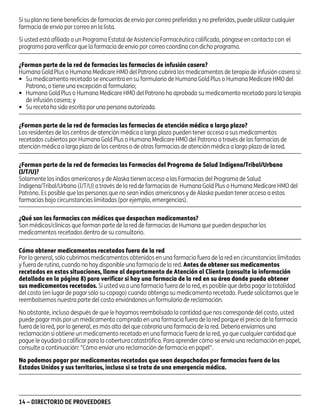asd

Si su plan no tiene beneficios de farmacias de envío por correo preferidas y no preferidas, puede utilizar cualquier
farmacia de envío por correo en la lista.
Si usted está afiliado a un Programa Estatal de Asistencia Farmacéutica calificado, póngase en contacto con el
programa para verificar que la farmacia de envío por correo coordina con dicho programa.
¿Forman parte de la red de farmacias las farmacias de infusión casera?
Humana Gold Plus o Humana Medicare HMO del Patrono cubrirá los medicamentos de terapia de infusión casera si:
• Su medicamento recetado se encuentra en su formulario de Humana Gold Plus o Humana Medicare HMO del
Patrono, o tiene una excepción al formulario;
• Humana Gold Plus o Humana Medicare HMO del Patrono ha aprobado su medicamento recetado para la terapia
de infusión casera; y
• Su receta ha sido escrita por una persona autorizada.
¿Forman parte de la red de farmacias las farmacias de atención médica a largo plazo?
Los residentes de los centros de atención médica a largo plazo pueden tener acceso a sus medicamentos
recetados cubiertos por Humana Gold Plus o Humana Medicare HMO del Patrono a través de las farmacias de
atención médica a largo plazo de los centros o de otras farmacias de atención médica a largo plazo de la red.
¿Forman parte de la red de farmacias las Farmacias del Programa de Salud Indígena/Tribal/Urbano
(I/T/U)?
Solamente los indios americanos y de Alaska tienen acceso a las Farmacias del Programa de Salud
Indígena/Tribal/Urbano (I/T/U) a través de la red de farmacias de Humana Gold Plus o Humana Medicare HMO del
Patrono. Es posible que las personas que no sean indios americanos y de Alaska puedan tener acceso a estas
farmacias bajo circunstancias limitadas (por ejemplo, emergencias).
¿Qué son las farmacias con médicos que despachan medicamentos?
Son médicos/clínicas que forman parte de la red de farmacias de Humana que pueden despachar los
medicamentos recetados dentro de su consultorio.
Cómo obtener medicamentos recetados fuera de la red
Por lo general, sólo cubrimos medicamentos obtenidos en una farmacia fuera de la red en circunstancias limitadas
y fuera de rutina, cuando no hay disponible una farmacia de la red. Antes de obtener sus medicamentos
recetados en estas situaciones, llame al departamento de Atención al Cliente (consulte la información
detallada en la página 8) para verificar si hay una farmacia de la red en su área donde pueda obtener
sus medicamentos recetados. Si usted va a una farmacia fuera de la red, es posible que deba pagar la totalidad
del costo (en lugar de pagar sólo su copago) cuando obtenga su medicamento recetado. Puede solicitarnos que le
reembolsemos nuestra parte del costo enviándonos un formulario de reclamación.
No obstante, incluso después de que le hayamos reembolsado la cantidad que nos corresponde del costo, usted
puede pagar más por un medicamento comprado en una farmacia fuera de la red porque el precio de la farmacia
fuera de la red, por lo general, es más alto del que cobraría una farmacia de la red. Debería enviarnos una
reclamación si obtiene un medicamento recetado en una farmacia fuera de la red, ya que cualquier cantidad que
pague le ayudará a calificar para la cobertura catastrófica. Para aprender cómo se envía una reclamación en papel,
consulte a continuación: "Cómo enviar una reclamación de farmacia en papel".
No podemos pagar por medicamentos recetados que sean despachados por farmacias fuera de los
Estados Unidos y sus territorios, incluso si se trata de una emergencia médica.

14 – DIRECTORIO DE PROVEEDORES

PD00072A

 