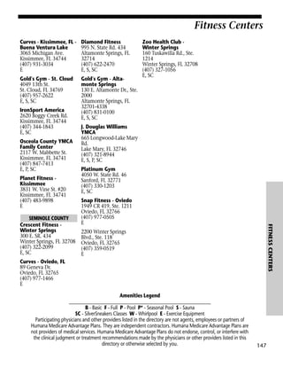 Fitness Centers
Curves - Kissimmee, FL Buena Ventura Lake
3065 Michigan Ave.
Kissimmee, FL 34744
(407) 931-3034
E

Diamond Fitness
995 N. State Rd. 434
Altamonte Springs, FL
32714
(407) 622-2470
E, S, SC

Gold's Gym - St. Cloud
4049 13th St.
St. Cloud, FL 34769
(407) 957-2622
E, S, SC

Gold's Gym - Altamonte Springs
130 E. Altamonte Dr., Ste.
2000
Altamonte Springs, FL
32701-4338
(407) 831-0100
E, S, SC

IronSport America
2620 Boggy Creek Rd.
Kissimmee, FL 34744
(407) 344-1843
E, SC
Osceola County YMCA
Family Center
2117 W. Mabbette St.
Kissimmee, FL 34741
(407) 847-7413
E, P, SC
Planet Fitness Kissimmee
3831 W. Vine St. #20
Kissimmee, FL 34741
(407) 483-9898
E

J. Douglas Williams
YMCA
665 Longwood-Lake Mary
Rd.
Lake Mary, FL 32746
(407) 321-8944
E, S, P, SC
Platinum Gym
4050 W. State Rd. 46
Sanford, FL 32771
(407) 330-1203
E, SC
Snap Fitness - Oviedo
1949 CR 419, Ste. 1211
Oviedo, FL 32766
(407) 977-0505
E

FITNESS CENTERS

SEMINOLE COUNTY
Crescent Fitness Winter Springs
300 E. SR. 434
Winter Springs, FL 32708
(407) 322-2099
E, SC

Zoo Health Club Winter Springs
160 Tuskawilla Rd., Ste.
1214
Winter Springs, FL 32708
(407) 327-1056
E, SC

2200 Winter Springs
Blvd., Ste. 118
Oviedo, FL 32765
(407) 359-0519
E

Curves - Oviedo, FL
89 Geneva Dr.
Oviedo, FL 32765
(407) 977-1466
E
Amenities Legend
________________________________________________________________
B - Basic F - Full P - Pool P* - Seasonal Pool S - Sauna
SC - SilverSneakers Classes W - Whirlpool E - Exercise Equipment
Participating physicians and other providers listed in the directory are not agents, employees or partners of
Humana Medicare Advantage Plans. They are independent contractors. Humana Medicare Advantage Plans are
not providers of medical services. Humana Medicare Advantage Plans do not endorse, control, or interfere with
the clinical judgment or treatment recommendations made by the physicians or other providers listed in this
directory or otherwise selected by you.

147

 