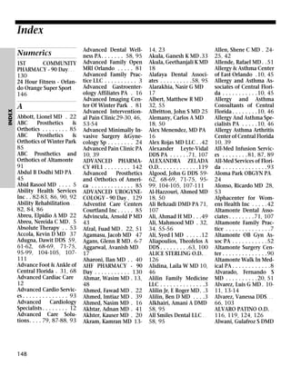 Index
Numerics

INDEX

1ST
COMMUNITY
PHARMACY - 90 Day . . .
130
24 Hour Fitness - Orlando Orange Super Sport .
146

A
Abbott, Lionel MD . 22
ABC
Prosthetics
&
Orthotics . . . . . . . . 85
ABC
Prosthetics
&
Orthotics of Winter Park
85
ABC Prosthetics and
Orthotics of Altamonte
91
Abdul B Dodhi MD PA .
45
Abid Rasool MD . . . . 5
Ability Health Services
Inc . . 82-83, 86, 90, 92
Ability Rehabilitation . .
82, 84, 86
Abreu, Elpidio A MD 22
Abreu, Nereida C MD. 5
Absolute Therapy . . 53
Accola, Kevin D MD 37
Adugna, Dawit DDS 59,
61-62, 68-69, 71-75,
95-99, 104-105, 107111
Advance Foot & Ankle of
Central Florida . 31, 68
Advanced Cardiac Care
12
Advanced Cardio Services . . . . . . . . . . . . . . 93
Advanced
Cardiology
Specialists . . . . . . . . 12
Advanced Care Solutions. . . . 79, 87-88, 93

148

Index

Advanced Dental Wellness PA. . . . . . . 58, 95
Advanced Family Open
MRI Orlando . . . . . 81
Advanced Family Practice LLC . . . . . . . . . . 3
Advanced Gastroenterology Affiliates PA . 16
Advanced Imaging Center Of Winter Park . 81
Advanced Interventional Pain Clinic29-30, 46,
53-54
Advanced Minimally Invasive Surgery &Gynecology Sp . . . . . . . . 24
Advanced Pain Clinic PA
10, 39
ADVANCED PHARMACY #FL1 . . . . . . . . 142
Advanced
Prosthetics
and Orthotics of America . . . . . . . . . . . . . 85
ADVANCED UROGYNECOLOGY - 90 Day . 129
Adventist Care Centers
Courtland Inc . . . . . 85
Advincula, Arnold P MD
43
Afzal, Fuad MD . 22, 51
Agamasu, Jacob MD 47
Agans, Glenn R MD . 6-7
Aggarwal, Avanish MD .
17
Aharoni, Ilan MD . . 40
AHF PHARMACY - 90
Day . . . . . . . . . . . 130
Ahmar, Wasim MD . 13,
48
Ahmed, Fawad MD . 22
Ahmed, Imtiaz MD . 39
Ahmed, Nasim MD . 16
Akhtar, Adnan MD . 41
Akhter, Kauser MD . 20
Akram, Kamran MD 13-

14, 23
Akula, Ganesh K MD .33
Akula, Geethanjali K MD
18
Alafaya Dental Associates . . . . . . . . . .58, 95
Alarakhia, Nasir G MD .
17
Albert, Matthew R MD .
32, 55
Albritton, John S MD 25
Alemany, Carlos A MD .
18, 50
Alex Menendez, MD PA
16
Alex Rojas MD LLC . .42
Alexander Leyte-Vidal
DDS PA . . . . . .71, 107
ALEXANDRA ZELADA
O.D. . . . . . . . . . . . .119
Algood, John G DDS 5962, 68-69, 71-75, 9599, 104-105, 107-111
Al-Hazzouri, Ahmed MD
18, 50
Ali Behzadi DMD PA 71,
107
Ali, Ahmad H MD . . .49
Ali, Mahmood MD . 32,
34, 55-56
Ali, Syed I MD . . . . .12
Aliapoulios, Theofelos A
DDS . . . . . . . . .63, 100
ALICE STERLING O.D. . .
126
Alidina, Laila W MD 10,
46
Alilin Family Medicine
LLC . . . . . . . . . . . . . .3
Alilin Jr, E Roger MD. .3
Alilin, Ben D MD . . . .3
Alkhairi, Amani A DMD
58, 95
All Smiles Dental LLC . .
58, 95

Allen, Shene C MD . 2425, 42
Allende, Rafael MD . .51
Allergy & Asthma Center
of East Orlando .10, 45
Allergy and Asthma Associates of Central Florida . . . . . . . . . . .10, 45
Allergy and Asthma
Consultants of Central
Florida . . . . . . . .10, 46
Allergy And Asthma Specialists PA . . . . .10, 46
Allergy Asthma Arthritis
Center of Central Florida
10, 39
All-Med Infusion Services . . . . . . . . 81, 87, 89
All-Med Services of Florida . . . . . . . . . . . . . .93
Aloma Park OBGYN PA .
24
Alonso, Ricardo MD 28,
53
Alphacenter for Womens Health Inc . . . . .42
Altamonte Dental Associates . . . . . . . .71, 107
Altamonte Family Practice . . . . . . . . . . . . . .7
Altamonte OB Gyn Assoc PA . . . . . . . . . . .52
Altamonte Surgery Center . . . . . . . . . . . . . .90
Altamonte Walk In Medical PA . . . . . . . . . . . .8
Alvarado, Fernando S
MD . . . . . . . . . .20, 51
Alvarez, Luis G MD . 1011, 13-14
Alvarez, Vanessa DDS . . .
66, 103
ALVARO PATINO O.D. .
116, 119, 124, 126
Alwani, Gulafroz S DMD

 