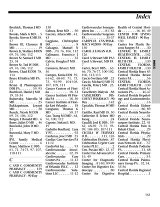 Index

C
C AND C COMMUNITY
PHARMACY . . . . . 129
C AND C COMMUNITY
PHARMACY - 90 Day . . .

130
Cabeza, Rene MD . . 50
Caceres, Aileen MD . 41,
43
Caggiano, Christopher
DO . . . . . . . . . . . . . . 8
Calcagno, Manuel N
DDS . .70, 76, 106, 112
Calimano, Francisco J
MD . . . . . . . . . . . . 32
Calvin, Douglas P MD . .
33
Cameron, Brian L MD . .
56
Campos, Kenia DDS 59,
61-62, 68-69, 71, 73,
75, 95-99, 104-105,
107, 109, 111
Cancer Centers of Florida . . . . . . . . . . 18, 33
Cancer Institute Of Florida PA . . . . . . . 18, 50
Cancer Institute of Florida-East Orlando . . . 18
Cangiano, Thomas G
MD . . . . . . . . . 50, 57
Cao, Trang M DMD . 64,
76, 100, 112
Capone, Stefani L MD . .
19
Carballo-Bouffard, Lara
V PT . . . . . . . . . . . . 92
Cardenas, Jose I MD 25
Cardiac Care Services PA
11-12
CardioNet Inc . . . . . 93
Cardiovascular Associates Inc . . . . . . 12, 39
Cardiovascular
Care
Centers PA . . . . . 11-12
Cardiovascular Institute
of Orlando PLLC . . . 12
Cardiovascular
Solutions LLC . . . . . . 11-12

Cardiovascular Sonographers Inc . . . . . .81, 83
Cardiovascular Surgeons
PA . . . . . . . . . . . 35-37
CAREPLUS CVS/PHARMACY #02890 - 90 Day .
130
CAROL A LOGAN O.D. .
126
Carol A Stewart MD PA3
Carol A Stewart, MD PA
7
Carter, Ben F DDS . . 6366, 70, 76-77, 100-102,
106, 112-113
Cascio Svetlana MD .25
Cascio, Michael J MD 92
Casella, Peter J MD . 25,
42-43
Casselberry Dialysis .88
CASSELBERRY
DISCOUNT PHARMACY - 90
Day . . . . . . . . . . . .142
Castaldo, Thomas W MD
17
Castillo, Raul MD18, 50
Catherine R Zelner MD
Facog . . . . . . . . . . . .24
Caudill, Joel K DDS . 5962, 68-69, 71-75, 9599, 104-105, 107-111
CECILIA W TESINSKY
O.D. . . . . . . . .115, 126
Celebration Dialysis .87
Celebration Urgent Care
Center PLLC . . . . . . . .2
Cen, Puxiao MD .12, 47
Center For Advanced GI
16, 49
Center for Diagnostic
Imaging . .81-83, 89-90
Center For Digestive Endoscopy . . . . . . . . . .80
Center for Digestive

Health of Central Florida . . . . . . . . 16, 40, 49
CENTER FOR LIVING
WELL FAMILY - 90 Day
130
Center For Plastic Recons Surgery PA . . . .30
CENTRAL FL FAMILY
HEALTH CENTE . . .142
CENTRAL FL FAMILY
HLTH CTR . . . . . . .130
CENTRAL
FLORDIA
FAMILY HEALTH . .130
Central Florida Brace 85
Central Florida Breast
Center PA. . . . . . . . .56
CENTRAL
FLORIDA
FAMILY HEALTH . .130
Central Florida Heart Associates PA . . . . . 46-47
Central Florida Hepatology and Gastroenterology . . . . . . . . . . . . . .16
Central Florida Kidney
Center . . . . . . . .80, 89
Central Florida Neurology . . . . . . . . . . . . . .41
Central Florida Neurosurgery Institute .22, 41
Central Florida Pain &
Rehab Clinic . . . . . .29
Central Florida Physiatrists . . . . . . . . . . . .29
Central Florida Physician Network LLC. . .57
Central Florida Podiatry
PA . . . . . . . . . . .31, 68
Central Florida Primary
Care. . . . . . . . . . . . 3-5
Central Florida Pulmonary Group PA . 32, 34,
55-56
Central Florida Regional
Hospital . . . . . . . . . . .1

151

INDEX

Brodrick, Thomas J MD
53
Brooks, Mark G MD . . 5
Brooks, Steven K MD 38,
57
Brown III, Clarence H
MD. . . . . . . . . . . . . 19
Brown Jr, Wallace B DDS
69, 76, 106, 112
Brown Sr, Samuel E MD
25, 34
Brown Sr, Ted W DDS . .
69, 76, 106, 112
Brown, Chad R DDS 78,
114
Bruce R Hoffen MD PA .
52
Bryan Q Phamnguyen
DDS PA. . . . . . . 59, 95
Buchholz, Daniel J MD .
19, 33-34
Bujnovsky, Marcella M
MD. . . . . . . . . . . . . 25
Bukkapatnam, Jayasri
MD. . . . . . . . . . . . . 28
Bunch, Nicole M DDS . .
69, 76, 106, 112
Burgos, F Ronald MD . 6
Burry, Juliet D MD . 46
Busowski, John D MD . .
21
Busowski, Mary T MD . .
20
BVL Family Medical
Center . . . . . . . . . . . 6
Byars, Matthew C DDS .
61, 71, 74-75, 97, 107,
110-111

 