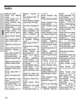 INDEX

Index
Medicine Center . . . . 5
Family Care Medical
Center . . . . . . . . . . . 3
Family Health Care of
Central Florida, PA . . 6
Family Medicine Solutions PA . . . . . . . . . . 8
FAMILY PHYSICIANS OF
METRO WES . . . . . 129
FAMILY
PHYSICIANS
RX ORL - 90 Day . . 132
Family Practice Specialist . . . . . . . . . . . . . . 8
Family Practice Specialists . . . . . . . . . . . . . . 8
Fann, Thomas R DPM54
Farber, Scott E DDS . 14,
36
FARHANA J YUNUS O.D.
117
Farwick, Eileen F DO 28
Feibelman, Richard Y
MD. . . . . . . . . . . . . 55
Feiner, Jeffrey M MD 30
Feiner, Steven DO . . 17
Feld, Jeffrey H MD . . 24
Feldman, Elizabeth MD
14
Feldman, Moises MD 20
Feldman, Robert B MD .
53
Feranec, Jessica B MD 24
Fernandez, Ernesto MD
12, 21
Ferrara, Andrea MD . 3132, 35
Ferrero, Alessandro MD
37
Fetal Diagnostic Center
Group. . . . . . . . . . . 21
Feuer, Kenneth R MD 17
Fidy, Ramez DMD . . 6366, 70, 76-77, 100-102,
106, 112-113
Fierro, Melanie A PT 91

156

Figueroa, Veronica D
MD . . . . . . . . . . . . 42
Filart, Roland A MD 1011, 13-14
Finkler Holloway Bigsby
Gynecologic Oncology .
17
First Choice Imaging 82,
87
FIRST CHOICE PHARMACY & COMPOU 129
FIRST CHOICE PHARMACY & COMPOU - 90
Day . . . . . . . . . . . 132
Fischer, Jeffrey B MD 45
Fl Hospital Diabetes
Center . . . . . . . . . . 15
Flatley, James P DDS 71,
107
Fleming Lewis, Tameika
T MD . . . . . . . . . . . 26
Flores, Maria R MD . 18
Florida Arthritis and
Rheumatism Inc . . . 45
Florida Cancer Specialists PL . . . . . . . 18, 50
FLORIDA CARDIOLOGY, PA - WINTE . . 129
Florida Center for Cellular Therapy. . . . . . . 18
Florida Diabetes and Endocrine Center . 15, 40
Florida Diabetes, Thyroid & Endocrine Center
15
Florida Eye Clinic Ambulatory Surgical Center
90
Florida Eye Clinic PA28,
43, 53
Florida Family Physicians . . . . . . . . . . . . 3
Florida Foot and Ankle
Group PA . . . . . 54, 78
Florida Heart Group 10-

12, 46-47
Florida Hospital Altamonte . . . . . . . . . . . .1
Florida Hospital Apopka
1
Florida Hospital Celebration Health . . . . . .1
Florida Hospital Centra
Care . . . . . . . . . . . . . .2
Florida Hospital Centra
Care Sanford . . . . . . .2
Florida Hospital Centra
Care Winter Garden Village . . . . . . . . . . . . . .2
Florida Hospital Centra
Care-University . . . . .2
FLORIDA
HOSPITAL
COMMUNITY PHA .132
Florida Hospital Diabetes Center . . . . . . . . .16
Florida Hospital East Orlando . . . . . . . . . . . . .1
FLORIDA
HOSPITAL
HOME INFUSION . .142
Florida Hospital Kissimmee . . . . . . . . . . . . . .1
Florida Hospital Medical
Group Inc. . 14, 16, 18,
24, 30-32, 37-38, 40,
42, 45, 50, 55, 57, 67
Florida Hospital Orlando . . . . . . . . . . . . . . .1
FLORIDA HOSPITAL RXPRESS PHARM . . . .132
FLORIDA HOSPITAL RXPRESS PHARM - 90 Day
132
Florida Hospital Transplant Center . . . . . . .21
Florida ID Group 20-21,
51
Florida Lung Specialists
PA . . . . . . . . . . . . . .33
FLORIDA NEUROLOGY
& EPILEPSY SPECIAL-

ISTS PL . . . . . . .14, 23
Florida Neurology Center of Orlando . . . . .23
Florida Neurology PA 52
Florida Oncology Network PA . . . . 33, 44, 55
Florida Otolaryngology
Group PA . . . . . .15, 30
Florida Pain and Rehabilitation Institute . 2930, 53-54
Florida Physicians Medical Group . . . . . .42, 45
Florida Pulmonary Consultants PA . . . . . 33-34
Florida Radiology Imaging . . . . . . . 81, 89-90
Florida Radiology Imaging at Lake Mary . . .89
Florida Radiology Imaging at Waterford Lakes .
81
Florida Retina Institute .
28, 43, 53
Florida Spine Sports and
Rehabilitation . .10, 30
Florida Sports and Family Health Center . 3, 5-7
Florida Urology . . . .45
Florida Urology Group
PA . . . . . . . . . . . . . .38
Florida Woman Care
LLC . 18, 24, 35, 41-42,
52
Florida Wound Care
Doctors . 21, 51, 54, 92
Florin, Jorge L MD . .35
FMC Dialysis Services
West Orlando . . . . . .80
FMC Dialysis Services
Winter Park . . . . . . .80
Forde-Kelly, Sherra A
MD . . . . 24-25, 42, 52
Fortich, Karol E MD 5, 7
Fortune Dental .70, 106

 