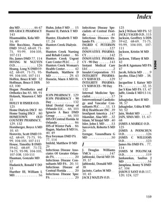 Index
Huhn, John F MD . . 15
Hunter II, Patrick T MD
38
Hunter, Elizabeth T MD
17, 24
Hunters Creek Dialysis .
80
Hunters Creek Nursing
and Rehab Center . . 86
Hunters Creek Urgent
Care Center PLLC . . . 2
Hunters Creek Woman's
Health Center . . . . . 42
Hurbanis, Matthew D
MD . . . . . . . . . 29, 43
Hussein, Maen A MD18,
50

I
ICON PHARMACY. 129
ICON PHARMACY - 90
Day . . . . . . . . . . . 132
Ideal Dental Group of
Orlando LLC. . 66, 103
Ignacio A Baez DMD
Group . . . . . . 66, 103
IHS Of Central Florida At
Orlando . . . . . . . . . 86
IHS of Winter Park . 86
Ilagan, Marlon B MD16,
40, 49
Ilya Freyman DMD PA .
77, 114
Imfeld, Matthew D MD
29
Infectious Disease Associates Of Greater Orlando PA . . . . . . . . . . . 20
Infectious Disease Consultants MD PA . 20, 51
Infectious Disease of
Central Florida . . . . 20
Infectious Disease Spec
PA . . . . . . . . . . . . . 20

Infectious Disease Specialists of Central Florida . . . . . . . . . . . . . .41
Infectious Diseases Orlando PA . . . . . . . . .20
INGRID C PETERSON
O.D. . . . . . . . . . . . .127
INNOVATIVE PHARMACY . . . . . . . . . . . . .142
INNOVATIVE PHARMACY - 90 Day . . . . . .143
Instant Medical Care
LLC . . . . . . . . . . . . . .2
Insulet Corporation .93
INTEGRITY PHARMACY SERVICES . . . . .129
INTEGRITY PHARMACY SERVICES - 90 Day . .
132
Internal Medicine Specialist . . . . . . . . . . . .17
Interventional Cardiology and Vascular Consultants PLC . . . .11, 13
IRAJ Healthcare INC .39
IronSport America .147
Iskandar, Alaa MD . .32
Islam, M Sirajul MD .40
Isler, John L MD . . . .53
Iurcovich, Roberto S MD
26
Iyengar, Vasundhara G
MD . . . . . . . . . . . . .50

J
J. Douglas Williams
YMCA . . . . . . . . . .147
Jablonski, David MD 3839, 57
Jablonski, Donald MD . .
38
Jacinto, Carlos M MD . . .
10, 45
JACK J MAZLIN O.D. . . .

125
Jack J Wilson MD PA 52
JACK J YAGER O.D..115
Jackson, Geoffrey A DDS
59-62, 68-69, 71-75,
95-99, 104-105, 107111
Jackson, Kristin M MD . .
25
Jackson, Tiffany R MD . .
42
Jacob K Agamasu MD PA
47
Jacob, Felicia MD . . . .9
Jacobo, Elias J MD . 38,
57
Jacqueline L Kaiser MD
PA . . . . . . . . . . .32, 35
Jae S Kim MD PA 13, 47
Jaffe, Linda E MD13-14,
24
Jahagirdar, Ravi R MD . .
38, 57
Jahagirdar, Udita R MD .
50, 52
Jain, Mohit MD . . . . .7
JAIN, SIMA MD. 15, 6768
JAMES A MARKLE O.D. .
125
JAMES A PODSCHUN
O.D.. . . . . . . . . . . .126
JAMES C WILLIAMS
O.D.. . . . . . . . . . . .123
James Ho DMD PA . 77,
114
JAMES M POLONCAK
O.D.. . . . . . . . . . . .119
Jankauskas, Saulius J
MD . . . . . . . . . . . . .54
Jaraplasa, Romy N DMD
67, 104
JASON E SANT O.D.117,
120, 124, 127

159

INDEX

dra MD . . . . . . . . 46-47
HIS GRACE PHARMACY
143
Hisamuddin, Kola MD .
16, 40
Hite Bocchino, Pamela
DMD 59-62, 68-69, 7175, 95-99, 104-105,
107-111
Ho, James DMD 77, 114
HOANG M NGUYEN
O.D. . . . . . . . . . . . 126
Hoang, Long N DMD5962, 68-69, 71-75, 9599, 104-105, 107-111
Hoffen, Bruce R MD 52
Hoffman, Bruce E DDS .
63, 100
Hogan Prosthetics and
Orthotics Inc 85, 88, 91
Holasek, Maureen C MD
55
HOLLY R FISHER O.D. .
125
Home Dialysis DSCF 80
Home Traing DSCF . 80
HOMETOWN
OLD
COUNTRY PHARMACY,
129, 132
Hornberger, Boyce A MD
10, 45
Horovitz, Scott DMD 5962, 68-69, 71-75, 9599, 104-105, 107-111
House, Timothy B DMD
59-62, 68-69, 71-72,
74-75, 95-98, 104-105,
107-108, 110-111
Huaman, Gonzalo MD .
57
Hudanich, Ronald V DO
53
Huether III, William L
MD. . . . . . . . . . . . . 56

 