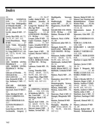 INDEX

Index
55
LETICIA
SANDOVAL
O.D. . . . . . . . . 121-123
Level One Orthopedics
at Orlando Health . . 29
Levine, Henry MD . . 16,
40, 49
Levitt, Adam B MD . 3738
Lewis, Ben DDS . 60, 72,
74-75, 97, 107, 111
Lewis-Boardman, Mary
B MD . . . . . . . . . . . 27
Leyte Vidal, Alexander
DDS . . . . . . . . 71, 107
LGB Dental LLC66, 103
Li, Ling DMD59-63, 6869, 72-75, 95-99, 105,
107-111
Licitra, Carmelo M MD .
20, 51
LIFE WORTH LIVING
PHARMACY . . . . . 129
LIFE WORTH LIVING
PHARMACY - 90 Day . . .
133
Lifecare of Florida . . 91
Lifewatch Inc . . . . . 93
LILI LAM O.D. . . . 115
Lim, Kenneth B MD. . 3
Lin, Anthony C MD . 17,
49
LINCARE
INFUSION
PHARMACY . . . . . 129
Lincourt, Ester D MD27,
52
Link, Michael H MD . 6
LISA O GIBBONS O.D. . .
116, 126
LISA S BISSESSAR O.D. .
117
LLOYDS PHARMACY . . .
129, 133
Lock Haven OB GYN 25
Locksmith, Gregory J

162

MD . . . . . . . 21, 26-27
Lodhi, Abdul B MD . 45
Londono, Jennifer D
DDS . . . . . . . . 63, 100
Longevity Medical PLC
dba Age Well . . . . . 18
Longwood
Medical
Group PA . . . . . 13, 48
LONGWOOD PHARMACY - 90 Day . . . . . 143
Looper, John D MD . 55
Lopez Guzman, Angel F
DMD . . . . . . . 71, 107
Lopez, Arnaldo R MD 42
Lopez, Fernando MD 25,
27
Lopez, Juan A MD . . 38
Lozano, Hector F MD12,
47
Lugo, Nadia A MD. . . 4
LUIS E. MORALES FAMILY PRACTIC - 90 Day . .
142
Lukman, Linda MD. 18,
50
Luong, Timothy DDS . . .
59-63, 68-69, 72-75,
96-99, 105, 107-111
Luque Maiz, Olga DMD
59-63, 68-69, 72-75,
96-99, 105, 107-111

M
M CHRISTINA MEMOLI
O.D. . . . 116, 119, 126
M Kalakota MD PA . 13
Ma, Carol MD . . 12, 47
Machuga, Mark T DC . . .
58, 79
Maciel, Keli T DDS . 5963, 68-69, 72-75, 9699, 104-105, 107-111
Macool, James J MD . 8
Madan, Arvind MD . 22

Maddipatla,
Sreeram
MD . . . . . . . . . . . . .19
Madhosingh,
Harrinarine MD . . . . .20, 51
Magnuson, J Scott MD . .
39
MAGRUDER EYE INSTITUTE - 90 Day . . . .130
Mahan, Thomas K MD .
36
Mahavir, Nick A DPM . .
31, 68
Mahmood, Jafar MD 21,
51
Maingot, Kristi PT . . .84
MAITLAND PRESCRIPTION SHOPPE - 90 Day .
133
Makaryus, Faddy A DMD
59-63, 68-69, 72-75,
96-99, 105, 107-111
Maldonado, Anibal J MD
20, 51
Malik, Abid MD . . . .56
Malik, Khizar MD23, 42
Mallaiah, Lenkala R MD
50
Maluso, Paul J MD . 29,
43
Mammino, Jere J DO 15,
48, 67, 78
Mammography Screening Center Inc . . . . .82
Mamsa, Abdul MD . .42
Mamsa, Asma DDS . 70,
106
Mancuso, Paul A MD.31
Mangat, Bhupinder MD
51
Maniar, Parimal B MD .
13-14, 24
Maniglia, Marielba D
DMD 59-63, 68-69, 7275, 96-99, 104-105,
107-111

Manon, Rafael R MD.34
Manor Care Nursing and
Rehabilitation Center
Winter Park . . . . 83-86
Mantecon, Israel J MD . .
13-14, 24
Manzanares, James B
MD . . . . . . . . . . . . .44
Manzano, Glen MD. 22,
52
MARC H SHERMAN O.D.
125
MARCIA L LUSK O.D. . . .
120, 128
MARGARET L GRAND
O.D.. . . . . . . . . . . .125
MARIA T TARTIBI O.D. .
115, 126
MARIE L SEIDE-JUSTIN
O.D.. . . . . . . . . . . .118
Marilyn G Lajoie MD PA
4
Marinez, Javier E MD . . .
20, 51
Mario F Moquete MD
LLC . . . . . . . . . .17, 40
MARK A COAN O.D.115
MARK E PERRY O.D. . . . .
116
Mark G Brooks MD PA 5
Marrero, Roger A MD .8
Martin, Andrew P DMD
59-63, 68-69, 72-75,
96-99, 105, 107-111
Martin, Andrew S MD15
Martin, John A MD . . .4
Martinez, Jose L MD .32
Martinez, Santiago E MD
10
Masood, Ahmed MD 32,
55
Massey, Johnson P MD .
12, 39
Masson, Robert MD .22
Mastali, Mohammad R

 