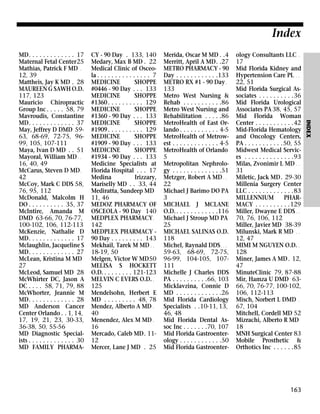 Index
CY - 90 Day . 133, 140
Medary, Max B MD . 22
Medical Clinic of Osceola . . . . . . . . . . . . . . . 7
MEDICINE
SHOPPE
#0446 - 90 Day . . . 133
MEDICINE
SHOPPE
#1360 . . . . . . . . . . 129
MEDICINE
SHOPPE
#1360 - 90 Day . . . 133
MEDICINE
SHOPPE
#1909 . . . . . . . . . . 129
MEDICINE
SHOPPE
#1909 - 90 Day . . . 133
MEDICINE
SHOPPE
#1934 - 90 Day . . . 133
Medicine Specialists at
Florida Hospital . . . 17
Medina
Irizzary,
Mariselly MD . . 33, 44
Mediratta, Sundeep MD
11, 46
MEDOZ PHARMACY OF
OSCEOLA - 90 Day 140
MEDPLEX PHARMACY .
142
MEDPLEX PHARMACY 90 Day . . . . . . . . . 143
Mekhail, Tarek M MD . .
18-19, 50
Melgen, Victor W MD50
MELISA S HOCKETT
O.D. . . . . . . . . 121-123
MELVIN C EVERS O.D. .
125
Mendelsohn, Herbert E
MD . . . . . . . . . 48, 78
Mendez, Alberto A MD .
40
Menendez, Alex M MD .
16
Mercado, Caleb MD. 1112
Mercer, Lane J MD . 25

Merida, Oscar M MD . .4
Merritt, April A MD. .27
METRO PHARMACY - 90
Day . . . . . . . . . . . .133
METRO RX #1 - 90 Day .
133
Metro West Nursing &
Rehab . . . . . . . . . . .86
Metro West Nursing and
Rehabilitation . . . . .86
MetroHealth of East Orlando . . . . . . . . . . . 4-5
MetroHealth of Metrowest . . . . . . . . . . . . . 4-5
MetroHealth of Orlando
5
Metropolitan Nephrology . . . . . . . . . . . . . .51
Metzger, Robert A MD . .
22
Michael J Barimo DO PA
3
MICHAEL J MCLANE
O.D. . . . . . . . . . . . .116
Michael J Stroup MD PA
25
MICHAEL SALINAS O.D.
118
Michel, Raynald DDS . . .
59-63, 68-69, 72-75,
96-99, 104-105, 107111
Michelle J Charles DDS
PA . . . . . . . . . .66, 103
Micklavzina, Connie D
MD . . . . . . . . . . . . .26
Mid Florida Cardiology
Specialists . .10-11, 13,
46, 48
Mid Florida Dental Assoc Inc . . . . . . .70, 107
Mid Florida Gastroenterology . . . . . . . . . . . .50
Mid Florida Gastroenter-

ology Consultants LLC .
17
Mid Florida Kidney and
Hypertension Care PL . .
22, 51
Mid Florida Surgical Associates . . . . . . . . . .36
Mid Florida Urological
Associates PA 38, 45, 57
Mid Florida Woman
Center . . . . . . . . . . .42
Mid-Florida Hematology
and Oncology Centers,
PA . . . . . . . . . . .50, 55
Midwest Medical Services . . . . . . . . . . . . . .93
Milas, Zvonimir L MD . .
31
Miletic, Jack MD. 29-30
Millenia Surgery Center
LLC . . . . . . . . . . . . .83
MILLENNIUM
PHARMACY . . . . . . . . . .129
Miller, Dwayne E DDS . .
70, 76, 106, 112
Miller, Javier MD 38-39
Milunski, Mark R MD . .
12, 47
MIMI M NGUYEN O.D. .
128
Miner, James A MD . 12,
47
MinuteClinic 79, 87-88
Mir, Hamza U DMD 6366, 70, 76-77, 100-102,
106, 112-113
Misch, Norbert L DMD .
67, 104
Mitchell, Cordell MD 52
Mizrachi, Alberto R MD
18
MNH Surgical Center 83
Mobile Prosthetic &
Orthotics Inc . . . . . .85

163

INDEX

MD. . . . . . . . . . . . . 17
Maternal Fetal Center25
Mathias, Patrick F MD .
12, 39
Mattheis, Jay K MD . 28
MAUREEN G SAWH O.D.
117, 123
Mauricio Chiropractic
Group Inc . . . . . 58, 79
Mavroudis, Constantine
MD. . . . . . . . . . . . . 37
May, Jeffrey D DMD 5963, 68-69, 72-75, 9699, 105, 107-111
Maya, Ivan D MD . . 51
Mayoral, William MD . .
16, 40, 49
McCarus, Steven D MD .
42
McCoy, Mark C DDS 58,
76, 95, 112
McDonald, Malcolm H
DO . . . . . . . . . . 35, 37
McIntire, Amanda M
DMD 63-66, 70, 76-77,
100-102, 106, 112-113
McKenzie, Nathalie D
MD. . . . . . . . . . . . . 17
Mclaughlin, Jacqueline S
MD. . . . . . . . . . . . . 27
McLean, Kristina M MD
27
McLeod, Samuel MD 28
McWhirter DC, Jason A
DC . . . . 58, 71, 79, 88
McWhorter, Jeannie M
MD. . . . . . . . . . . . . 28
MD Anderson Cancer
Center Orlando . . 1, 14,
17, 19, 21, 23, 30-33,
36-38, 50, 55-56
MD Diagnostic Specialists . . . . . . . . . . . . . 30
MD FAMILY PHARMA-

 