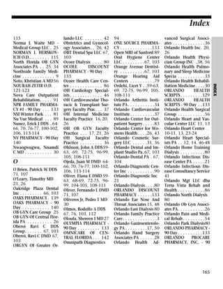 Index

O
O Brien, Patrick W DDS
71, 107
O'Leary, Timothy MD . .
21, 26
Oakridge Plaza Dental
Inc . . . . . . . . . 66, 103
OAKS PHARMACY. 139
OAKS PHARMACY - 90
Day . . . . . . . . . . . 140
OB GYN Care Group 25
OB GYN Of Central Florida PA . . . . . . . . . . 26
Oberoi Ravi C DDS
Group. . . . . . . 67, 103
Oberoi, Ravi C DMD 67,
103
OBGYN Of Greater Or-

lando LLC . . . . . . . 42
Obstetrics and Gynecology Associates. . 26, 42
OBT Dental Spa LLC 67,
103
Ocoee Dialysis . . . . 80
OCOEE
DISCOUNT
PHARMACY - 90 Day . . .
133
Ocoee Health Care Center . . . . . . . . . . . . . 86
OH Cardiology Specialists . . . . . . . . . . . . . 46
OH Cardiovascular Thoracic & Transplant Surgery Faculty Prac. . . 37
OH Internal Medicine
Faculty Practice 16, 20,
26
OH OB GYN Faculty
Practice . . . 17, 21, 26
OH Surgical Faculty
Practice . . . . . . . . . 36
Ohlsson, John A DDS5963, 69, 72-75, 96-99,
105, 108-111
Ojeda, Juan M DMD 6466, 70, 76-77, 100-102,
106, 113-114
Oliver, Elana E DMD 5963, 68-69, 72-75, 9699, 104-105, 108-111
Oliver, Fernando L DMD
71, 107
Oliveros Jr, Pedro T MD
30
Olmos, Rodolfo A DDS .
67, 76, 103, 112
Oloufa, Shereen I MD 27
OLYMPIA PHARMACY 90 Day . . . . . . . . . 133
OMNICARE OF CENTRAL FLORIDA . . . 142
Omnipath Diagnostics .

94
ONE SOURCE PHARMACY . . . . . . . . . . . . .133
Open MRI of Sanford 89
Oral Hygiene Center
LLC . . . . . . . . .67, 103
Orange Avenue Dentistry . . . . . . . . . .67, 103
Orange Hearing Aid
Centers . . . . . . . . . .79
Ordehi, Licet Y . .59-63,
69, 72-75, 96-99, 105,
108-111
Orlando Arthritis Institute PA . . . . . . . . . . .34
Orlando Cardiovascular
Institute . . . . . . . . . .37
Orlando Center for Outpatient Surgery . . . . .83
Orlando Center for Womens Health . . . .26, 43
Orlando Cosmetic Surgery LLC . . . . . .31, 36
Orlando Dental and Implant Studio Pa .67, 103
Orlando Dental PA . 67,
104
Orlando Diagnostic Center Inc . . . . . . . . . . .90
Orlando Diagnostic Inc
21
Orlando Dialysis . . . .80
ORLANDO DISCOUNT
PHARMACY . . . . . .133
Orlando Ear Nose And
Throat Associates 15, 48
Orlando East Dialysis 80
Orlando Family Practice
Care . . . . . . . . . . . . . .3
Orlando Gastroenterology PA . . . . . . . . .17, 50
Orlando Hand Surgery
Associates PA . . . . . .28
Orlando Health Ad-

vanced Surgical Associates . . . . . . . . . . . . .36
Orlando Health Inc. 20,
26
Orlando Health Physician Group INC .38, 56
Orlando Health Pulmonary and Sleep Medicine
Specia . . . . . . . . . . .33
Orlando Health Rehabilitation Medicine . . . .30
ORLANDO
HEALTH
SCRIPTS . . . . . . . . .129
ORLANDO
HEALTH
SCRIPTS - 90 Day . .133
Orlando Health Surgical
Group . . . . . . . . . . .56
Orlando Heart and Vascular Center LLC 11, 13
Orlando Heart Center . .
10-11, 13, 23-24
Orlando Heart Specialists PA . . 12, 14, 46-48
Orlando Home Training
Dialysis . . . . . . . . . .80
Orlando Infectious Disease Center PA . . . . .21
Orlando Infectious Disease Consultancy Service
41
Orlando Mgt LLC dba
Terra Vista Rehab and
Health . . . . . . . . . . .86
Orlando North Dialysis .
80
Orlando Ob Gyn Associates PA. . . . . . . . . . .26
Orlando Pain and Medical Rehab . . . . . . . . .54
Orlando Park Dialysis80
ORLANDO PHARMACY 90 Day . . . . . . . . . .133
ORLANDO
PROCARE
PHARMACY, INC. - 90

165

INDEX

115
Norma L Waite MD Medical Group LLC . 25
NORMAN L HERSKOVICH O.D.. . . . . . . . 115
North Florida OB GYN
Associates PA . . 25, 34
Northside Family Medicine . . . . . . . . . . . . . 9
Noto, Khristian A MD56
NOURAH ZETIR O.D. . .
121-123
Nova Care Outpatient
Rehabilitation. . . . . 91
NPR FAMILY PHARMACY #1 - 90 Day . . . 133
NSI Winter Park . . . 81
Nu Vue Medical . . . 89
Nunez, Erick J DDS . 6466, 70, 76-77, 100-102,
106, 113-114
NV PHARMACY - 90 Day
140
Nwaogwugwu, Nnamdi
C MD . . . . . . . . . . . 30

 