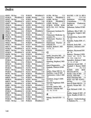 INDEX

Index
#0501 - 90 Day . . . 134
PUBLIX
PHARMACY
#0542 - 90 Day . . . 134
PUBLIX
PHARMACY
#0607 - 90 Day . . . 134
PUBLIX
PHARMACY
#0625 - 90 Day . . . 140
PUBLIX
PHARMACY
#0641 - 90 Day . . . 144
PUBLIX
PHARMACY
#0654 - 90 Day . . . 134
PUBLIX
PHARMACY
#0659 - 90 Day . . . 134
PUBLIX
PHARMACY
#0662 - 90 Day . . . 134
PUBLIX
PHARMACY
#0675 - 90 Day . . . 144
PUBLIX
PHARMACY
#0692 - 90 Day . . . 134
PUBLIX
PHARMACY
#0698 - 90 Day . . . 144
PUBLIX
PHARMACY
#0707 - 90 Day . . . 140
PUBLIX
PHARMACY
#0741 - 90 Day . . . 134
PUBLIX
PHARMACY
#0742 - 90 Day . . . 144
PUBLIX
PHARMACY
#0761 - 90 Day . . . 134
PUBLIX
PHARMACY
#0796 - 90 Day . . . 144
PUBLIX
PHARMACY
#0830 - 90 Day . . . 134
PUBLIX
PHARMACY
#0833 - 90 Day . . . 144
PUBLIX
PHARMACY
#0881 - 90 Day . . . 134
PUBLIX
PHARMACY
#0886 - 90 Day . . . 134
PUBLIX
PHARMACY
#0897 - 90 Day . . . 134
PUBLIX
PHARMACY
#1015 - 90 Day . . . 134
PUBLIX
PHARMACY
#1045 - 90 Day . . . 140

168

PUBLIX
PHARMACY
#1048 - 90 Day . . . 134
PUBLIX
PHARMACY
#1053 - 90 Day . . . 140
PUBLIX
PHARMACY
#1070 - 90 Day . . . 134
PUBLIX
PHARMACY
#1092 - 90 Day . . . 134
PUBLIX
PHARMACY
#1101 - 90 Day . . . 134
PUBLIX
PHARMACY
#1106 - 90 Day . . . 135
PUBLIX
PHARMACY
#1122 - 90 Day . . . 135
PUBLIX
PHARMACY
#1127 - 90 Day . . . 144
PUBLIX
PHARMACY
#1131 - 90 Day . . . 135
PUBLIX
PHARMACY
#1158 - 90 Day . . . 135
PUBLIX
PHARMACY
#1174 - 90 Day . . . 135
PUBLIX
PHARMACY
#1179 - 90 Day . . . 140
PUBLIX
PHARMACY
#1181 - 90 Day . . . 140
PUBLIX
PHARMACY
#1194 - 90 Day . . . 140
PUBLIX
PHARMACY
#1216 - 90 Day . . . 140
PUBLIX
PHARMACY
#1285 - 90 Day . . . 144
PUBLIX
PHARMACY
#1295 - 90 Day . . . 144
PUBLIX
PHARMACY
#1304 - 90 Day . . . 144
PUBLIX
PHARMACY
#1308 - 90 Day . . . 135
PUBLIX
PHARMACY
#1338 - 90 Day . . . 135
PUBLIX
PHARMACY
#1381 - 90 Day . . . 135
PUBLIX
PHARMACY
#1388 - 90 Day . . . 135
PUBLIX
PHARMACY

#1396 - 90 Day . . . .135
PUBLIX
PHARMACY
#1408 - 90 Day . . . .140
PUBLIX
PHARMACY
#3200 - 90 Day . . . .135
PUBLIX SUPER MARKETS, INC. #13 - 90 Day
144
Pulmonary Institute PA
33, 44
Pulmonary Medicine Associates PA . . . . . . . .33
Pulmonary Practice Associates . . . . . . . . . .55
Pulmonary Practice of
Orlando PA . . . . . . .33
Purdon, Robert L MD . . .
33-34, 55

Q
Qadri, Jowairia MD . .52
Quagliata, Joseph J MD .
16, 49
Quaning, Stephen J MD
4-5
Quest Diagnostics . . .94
Quijada, Patricio B MD .
36
Quiles, Omar MD 30, 54
Quililan, Cesar R MD .5
Quinnonez, Celia A MD
40
Quintero, Jorge E DDS . .
66, 103
Qureshi Naghman DDS .
63, 100
Qureshi, Imtiaz MD . .5
Qureshi, Tabarak MD . . .
32, 34, 55-56

R
Rabaja, David R DO 15,
48

RACHEL A DE LA RIVA
O.D.. . . . . . . . 125-126
Radiation
Oncology
Consultants . . . . . . .55
Raghavan, Chakravarthy MD . . . . . . . . . .10
Rahaman, Sultan H MD
8
Rahbany, Rita Y MD .16
Rajyaguru, Vrajlal L MD
10, 39
Ramakrishna, Naren MD
34, 55
Ramdin, Nadia DDS 67,
104
Ramesh, Seela MD . .16
Ramirez, Antonio J DO .
45
Ramirez, Raymond DO .
48, 78
Ramsey, Thomas J DDS .
59-63, 69, 72-75, 9699, 105, 108-112
Ranadive, Kishore V MD
12, 14, 47-48
Ranawat, Jayant MD . .9
Randall C Brown DMD
PA . . . . . . . . . .78, 114
RANDI
ANN
RODRIGUES DO PA . . . . . .8
Ranjit, Uday K MD . .22
Rasool, Abid MD. . . . .5
Raul J Herrada MD . .14
RAZA ALI MD #23911 90 Day . . . . . . . . . .130
Raza H Shah MD PA .33
Razack, Nizam MD . 22,
52
Real, Richard A MD 26,
43
Reddy, Sanjay K MD .49
Reese, Bradley R MD 15,
30
Regency Endocrinology
& Diabetes PA. . . . . .49

 