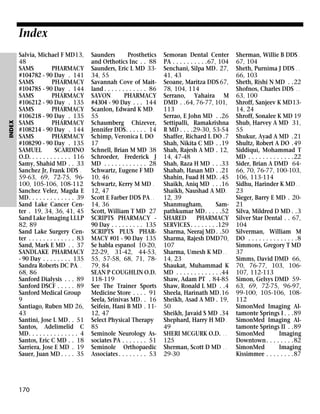INDEX

Index
Salvia, Michael F MD13,
48
SAMS
PHARMACY
#104782 - 90 Day . 141
SAMS
PHARMACY
#104785 - 90 Day . 144
SAMS
PHARMACY
#106212 - 90 Day . 135
SAMS
PHARMACY
#106218 - 90 Day . 135
SAMS
PHARMACY
#108214 - 90 Day . 144
SAMS
PHARMACY
#108290 - 90 Day . 135
SAMUEL
SCARDINO
O.D. . . . . . . . . . . . 116
Samy, Shahid MD . . 33
Sanchez Jr, Frank DDS .
59-63, 69, 72-75, 96100, 105-106, 108-112
Sanchez Velez, Magda E
MD. . . . . . . . . . . . . 39
Sand Lake Cancer Center . 19, 34, 36, 41, 45
Sand Lake Imaging LLLP
82, 89
Sand Lake Surgery Center . . . . . . . . . . . . . 83
Sand, Mark E MD . . 37
SANDLAKE PHARMACY
- 90 Day . . . . . . . . 135
Sandra Roberts DC PA . .
68, 86
Sanford Dialysis . . . 89
Sanford DSCF . . . . . 89
Sanford Medical Group
9
Santiago, Ruben MD 26,
43
Santini, Jose L MD. . 51
Santos, Adelimelid C
MD. . . . . . . . . . . . . . 4
Santos, Eric C MD . . 18
Sarriera, Jose E MD . 19
Sauer, Juan MD . . . . 35

170

Saunders
Prosthetics
and Orthotics Inc . . 88
Saunders, Eric L MD 3334, 55
Savannah Cove of Maitland . . . . . . . . . . . . 86
SAVON
PHARMACY
#4304 - 90 Day . . . 144
Scanlon, Edward K MD .
55
Schaumberg Chizever,
Jennifer DDS. . . . . . 14
Schimp, Veronica L DO
17
Schnell, Brian M MD 38
Schroeder, Frederick J
MD . . . . . . . . . . . . 28
Schwartz, Eugene F MD
10, 46
Schwartz, Kerry M MD .
12, 47
Scott E Farber DDS PA . .
14, 36
Scott, William T MD 27
SCRIPTS PHARMACY 90 Day . . . . . . . . . 135
SCRIPTS PLUS PHARMACY #01 - 90 Day 135
Se habla espanol 10-20,
22-29, 31-42, 44-53,
55, 57-58, 68, 71, 7879, 84
SEAN P COUGHLIN O.D.
118-119
See The Trainer Sports
Medicine Store . . . . 91
Seela, Srinivas MD. . 16
Seifein, Hani B MD . 1112, 47
Select Physical Therapy
85
Seminole Neurology Associates PA . . . . . . . 51
Seminole Orthopaedic
Associates . . . . . . . . 53

Semoran Dental Center
PA . . . . . . . . . .67, 104
Senchani, Silpa MD. 27,
41, 43
Seoane, Maritza DDS 67,
78, 104, 114
Serrano, Yahaira M
DMD . .64, 76-77, 101,
113
Serrao, E John MD . .26
Settipalli, Ramakrishna
R MD . . . .29-30, 53-54
Shaffer, Richard L DO .7
Shah, Nikita C MD . .19
Shah, Rajesh A MD . 12,
14, 47-48
Shah, Raza H MD . . .33
Shahab, Hasan MD . .21
Shahin, Fuad H MD. .45
Shaikh, Aniq MD . . .16
Shaikh, Naushad A MD .
12, 39
Shanmugham,
Sampathkumar MD. . . . .52
SHARED
PHARMACY
SERVICES . . . . . . . .129
Sharma, Neeraj MD . .50
Sharma, Rajesh DMD70,
107
Sharma, Umesh K MD . .
14, 23
Shaukat, Muhammad K
MD . . . . . . . . . . . . .44
Shaw, Adam PT . 84-85
Shaw, Ronald L MD . .4
Sheela, Harinath MD.16
Sheikh, Asad A MD . 19,
50
Sheikh, Javaid S MD .34
Shephard, Harry H MD .
49
SHERI MCGURK O.D. . .
125
Sherman, Scott D MD . .
29-30

Sherman, Willie B DDS .
67, 104
Sheth, Purnima J DDS . .
66, 103
Sheth, Rishi N MD . .22
Shofnos, Charles DDS . .
63, 100
Shroff, Sanjeev K MD1314, 24
Shroff, Sonalee K MD 19
Shub, Harvey A MD 31,
55
Shukur, Ayad A MD .21
Shultz, Robert A DO .49
Siddiqui, Mohammad T
MD . . . . . . . . . . . . .22
Sider, Brian A DMD 6466, 70, 76-77, 100-103,
106, 113-114
Sidhu, Harinder K MD . .
23
Sieger, Barry E MD . 2021
Silva, Mildred D MD . .3
Silver Star Dental . . 67,
104
Silverman, William M
DO . . . . . . . . . . . . . .8
Simmons, Gregory T MD
37
Simms, David DMD 66,
70, 76-77, 103, 106107, 112-113
Simon, Gelsys DMD 5963, 69, 72-75, 96-97,
99-100, 105-106, 108112
SimonMed Imaging Altamonte Springs I . . .89
SimonMed Imaging Altamonte Springs II . .89
SimonMed
Imaging
Downtown. . . . . . . .82
SimonMed
Imaging
Kissimmee . . . . . . . .87

 