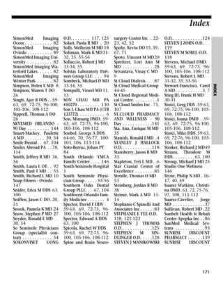 Index
O.D. . . . . . . . 117, 125
Solari, Paola R MD . 20
Solh, Melheim M MD 18
Soliman, Mark K MD3132, 35, 55-56
Sollaccio, Robert J MD .
33-34, 55
Solstas Laboratory Partners Group LLC . . . 94
Sombeck, Michael D MD
33-34, 55
Sompalli, Vineel MD 11,
13
SON CHAU MD PA
#10270 . . . . . . . . . 130
Son L Chau MD PA (CTR
133772) . . . . . . . . . . 6
Son, Minsung DMD . 5963, 69, 72-75, 96-100,
105-106, 108-112
Sonbol, George A DDS . .
64-66, 70, 76-77, 100103, 106, 113-114
Soto-Berruz, Johan PT . .
84
South Orlando YMCA
Family Center . . . . 146
South Seminole Hospital
1
South Seminole Physician Group . . . . . 55-56
Southern Oaks Dental
Group PLLC . . 67, 104
Southwest Orlando Family Medicine . . . . . . . 4
Spector, David F DDS . . .
59-63, 69, 72-75, 96100, 105-106, 108-112
Spector, Edward A DDS
63, 100
Spicola, Rachel W DDS .
59-63, 69, 72-75, 96100, 105-106, 108-112
Spine and Brain Neuro-

surgery Center Inc . 2223, 42, 52
Spohr, Kevin DO 15, 39,
67, 71
Spoto, Vincent M MD20
Spreitzer, Lori Ann M
MD . . . . . . . . . . . . .28
Srivastava, Vinay C MD
9
St Cloud Dialysis. . . .87
St Cloud Medical Group
44-45
St Cloud Regional Medical Center. . . . . . . . . .1
St Cloud Smiles Inc . 71,
107
ST.CLOUD PHARMACY
AND WELLNESS - 90
Day . . . . . . . . . . . .141
Sta. Ana, Enrique M MD
35
Stanish, Ronald J MD .4
STANLEY J HALLOCK
O.D. . . . . . . . . . . . .118
Stansberry, Jason B MD .
33
Stapleton, Teri L MD . .6
Star Cranial Center of
Excellence . . . . . . . .85
Steedle, Thomas O MD .
53
Steinberg, Jordan R MD
38
Steiner, Mark A MD 1114
Stephanie C Spinelli And
Associates Inc . . . . . .83
STEPHANIE E YEE O.D.
118, 121-123
STEPHEN J THOMAS
O.D. . . . . . . . . . . . .125
STEPHEN
M
SINDLINGER O.D. . . . .128
STEVEN J MANIKOWSKI

O.D.. . . . . . . . . . . .124
STEVEN J ZORN O.D. . . .
119
STEVEN M SOBEL O.D. .
118
Stevens, Michael DMD. .
59-63, 69, 72-75, 96100, 105-106, 108-112
Stevens, Robert L MD . . .
31-32, 35, 55-56
Stewart-Francisco, Carol
A MD . . . . . . . . . . .3, 7
Stieg III, Frank H MD . . .
30-31
Stoici, Greg DDS .59-63,
69, 72-75, 96-100, 105106, 108-112
Stoici, Ioana DMD . 5963, 69, 72-75, 96-100,
105-106, 108-112
Stoici, Mike DDS.59-63,
69, 72-76, 96-100, 105106, 108-112
Straker, Richard J MD49
Strauss, Theodore M
DDS . . . . . . . . .63, 100
Stroup, Michael J MD 25
Studio One Wellness . . . .
146
Styne, Philip N MD . 1617, 40, 49
Suarez Watkins, Christina DMD . 61, 72, 75-76,
97, 108, 111-112
Suarez-Cavelier, Jorge
MD . . . . . . . . . . . . .37
Sullivan, Robert MD .22
Sunbelt Health & Rehab
Center Apopka Inc . .86
SunMed Medical Systems . . . . . . . . . . . .93
SUNRISE
DISCOUNT
PHARMACY . . . . . .139
SUNRISE
DISCOUNT

171

INDEX

SimonMed
Imaging
Ocoee . . . . . . . . . . . 82
SimonMed
Imaging
Oviedo . . . . . . . . . . 89
SimonMed Imaging University . . . . . . . . . . 82
SimonMed Imaging Waterford Lakes. . . . . . 82
SimonMed
Imaging
Winter Park . . . . . . 82
Simpson, Helen E MD 8
Simpson, Shawn T DO .
26
Singh, Ajay R DDS . . 5963, 69, 72-75, 96-100,
105-106, 108-112
Sipprell, Thomas A DO .
26
SKYEMED ORLANDO 90 Day . . . . . . . . . 144
Smart-Mackey, Paulette
A MD . . . . . . . . 30, 54
Smile Dental . . 67, 104
Smiles Abroad PA . . 78,
114
Smith, Jeffrey R MD 36,
56
Smith, Laura L OT . . 92
Smith, Paul T MD . . 55
Smith, Richard L MD 10
Snap Fitness - Oviedo . .
147
Snider, Erica M DDS 63,
100
Sniffen, Jason C DO. 20,
51
Snook, Pamela K MD 24
Snow, Stephen P MD 27
Snyder, Ronald E MD . .
30, 54
So Seminole Physicians
Group (specialist contrat) . . . . . . . . . . . . 54
SOKONVISET
UONG

 