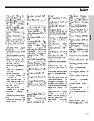 Index
Tutorino, Joseph C MD .
53
Tutus, Mara MD . . . . 5

U
U OF CNTRL FL PHARMACY - 90 Day . . . 136
Uddin, Ijlal MD. . . . 22
Udita Jahagirdar MD PA
50, 52
Um, Rhina DMD . . . 67,
104
Umpierre-Schuck, Enrique G MD. . . . . . . 29
United Cerebral Palsy
Cent Fl . . . . . . . . . . 92
Universal Sleep Disorder
Centers Inc . . . . . . . 86
University Diagnostic
Institute Winter Park . . .
82, 89
University Surgical Center . . . . . . . . . . . . . 79
Univita Nursing Management Services81, 87,
89
Urdaneta, Ramon A MD
15
Urology Associates PA . .
38
Urology Consultants 38,
57
Urology Diagnostic Centers Inc . . . . . . . . . . 82
US Bioservices. . 82, 87,
90

V
Vakili, Babak A MD. 12,
14, 47-48
Valay,
Durgabhavani
MD . . . . . . . . . . . . . 3
Van Dyke, Keith C MD .

18, 25
Van Wert, John W MD .
25
Van, Jennie M DMD 58,
66, 95, 103
Van, Jennifer T DMD71,
107
Van, Lydia T MD . . . .4
Van, Nga N DMD 58, 95
Vander Zalm, Glen MD .
17
VANESSA M MORALES
O.D.117-118, 120, 124,
126-127
Vanummersen,
Lynn
MD . . . . . . . . . . . . .50
Vanuno, Daniel G MD . .
36
Varadarajulu, Shyam S
MD . . . . . . . . . . . . .16
Varas, Ricardo MD . . .6
Varela, Monica L DDS . .
77, 114
Varnedore, Birdie M MD
23
Varon, Juan C MD. . .40
Varraux, Alan R MD 3233
Vascular & Thoracic Surgery of Central Florida .
37
Vascular Specialists Of
Central Florida Inc . .38
Vaughan, David MD .38
Vaught, Jessica M MD28
VaxCare Corporation 85
Vega, Ivan E DDS . . 63,
100
Vega-Montalvo, Wilfredo MD . . . . . 24-25, 42
Vehe Zarikian Allergy &
Asthma Specialits . . .10
Velazquez,
Alexander
MD . . . . . . . . . .20, 51

Velez-Leon, Waleska I
DDS . . . . . . . . .78, 114
Vera, Luis C DC .58, 79
Verges-Bonet, Enrique
MD . . . . . . . . . . . . . .4
Verma, Radhika M MD .
55
Verma, Vikas MD 47-48
Vickaryous, Brian MD . .
29
Victor Politano Jr DO PA
6
Viener, Alfred E DDS 63,
100
VIJAYAN NAIR O.D. 118
Vijayvargiya,
Mamta
MD . . . . . . . . . . . . .41
VIKEN A MANGUIKIAN
O.D.115-116, 119, 124126
Villalobos, Hunaldo MD
22, 41
Villar, Carlos E MD . 23,
52
Vinarsky, Lilia K MD 2930
VINCENT M DO O.D. . . .
118, 126
Visvalingam, Bhanu MD
50
Vivek, Deepak P MD 1114
VIVIANA D LOPEZ O.D.
115, 123
Vollenweider, Mark A
MD . . . . . . . . . . . . .33
Vraj Panara MD . . . . .9
Vu, Steve MD . . .32, 55
Vyas, Zabunnissa MD 78

W
Waite, Norma L MD .25
Waizenegger, Lisa J MD

173

INDEX

59-63, 69, 72-76, 96100, 105, 108-112
Tran, Deanna H DO. . 3
Tran, Faye DDS . 64-66,
70, 76-77, 100-103,
106-107, 113-114
TRANG N HA O.D.. 116118, 123, 127
Trauma Physician Service . . . . . . . . . . . . 29
Trauma Physician Services . . . . . . . . . . . . 29
Traylor, Gwendolyn A
DDS . 59-63, 69, 72-76,
96-100, 105-106, 108112
Trevisani Oral Surger
Oviedo Inc . . . . 48, 56
Trevisani, Ronald J DMD
48, 56
Tri County Orthopaedics
PA . . . . . . . . . . . . . 53
Trinh, Philip DMD . 5963, 69, 72-76, 96-100,
105-106, 108-112
Trinh, Thuong H DO 15,
39
TRISHA A MAI O.D.117120, 123
Trivedi, Dipali MD . 19
TRU VALU DRUGS OF
SANFORD INC. . . . 144
Tseng, Jennifer MD . 19
Tubio, Abigail DMD 5963, 69, 72-76, 96-100,
105-106, 108-112
Tudor, Dan T MD . . 51
TURNER DRUGS CELEBRATION #1 - 90 Day . .
141
Tuskawilla Family Medicine . . . . . . . . . . . . 8-9
Tuskawilla Nursing And
Rehab Center . . . . . 91

 