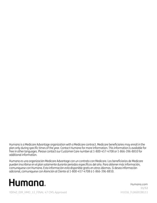Humana is a Medicare Advantage organization with a Medicare contract. Medicare beneficiaries may enroll in the
plan only during specific times of the year. Contact Humana for more information. This information is available for
free in other languages. Please contact our Customer Care number at 1-800-457-4708 or 1-866-396-8810 for
additional information.
Humana es una organización Medicare Advantage con un contrato con Medicare. Los beneficiarios de Medicare
pueden inscribirse en el plan solamente durante períodos específicos del año. Para obtener más información,
comuníquese con Humana. Esta información está disponible gratis en otros idiomas. Si desea información
adicional, comuníquese con Atención al Cliente al 1-800-457-4708 ó 1-866-396-8810.

Humana.com
Y0040_DIR_HMO_13_FINAL 47 CMS Approved

H1036_FL86002BG13

 
