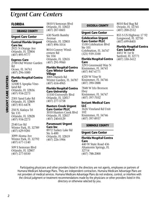 Urgent Care Centers
FLORIDA

Urgent Care Centers

ORANGE COUNTY

Urgent Care Center
Central Florida Urgent
Care Inc
2921 N Orange Ave
Orlando, FL 32804
(407) 895-9777

URGENT CARE CENTERS

Express Care
2700 Old Winter Garden
Rd
Ocoee, FL 34761
(407) 296-1000
Florida Hospital Centra
Care
12500 S Apopka Vineland Rd
Orlando, FL 32836
(407) 934-2273
2301 Sand Lake Rd
Orlando, FL 32809
(407) 851-6478
250 N Alafaya Trl
Ste 135
Orlando, FL 32828
(407) 934-2273
2540 Lee Rd
Winter Park, FL 32789
(407) 629-9281
3099 Aloma Ave
Winter Park, FL 32792
(407) 677-1140
509 S Semoran Blvd
Orlando, FL 32807
(407) 277-0550

5810 S Semoran Blvd
Orlando, FL 32822
(407) 207-0601
630 North Bumby
Avenue
Orlando, FL 32803
(407) 896-1014
8014 Conroy Windermere Rd
Ste 104
Orlando, FL 32835
(407) 291-9960
Florida Hospital Centra
Care Winter Garden
Village
3005 Daniels Rd
Winter Garden, FL 34787
(407) 654-4965
Florida Hospital Centra
Care-University
11550 University Blvd
Orlando, FL 32817
(407) 277-5758
Hunters Creek Urgent
Care Center PLLC
3010 Hunters Creek Blvd
Orlando, FL 32837
(407) 240-0129
Paramount Urgent
Care Inc
8972 Turkey Lake Rd
Ste A-400
Orlando, FL 32819
(407) 226-1906

OSCEOLA COUNTY

Urgent Care Center
Celebration Urgent
Care Center PLLC
1530 Celebration Blvd
Ste 101
Celebration, FL 34747
(321) 939-3100
Florida Hospital Centra
Care
3293 Greenwald Way N
Kissimmee, FL 34741
(407) 847-6771

8010 Red Bug Rd
Oviedo, FL 32765
(407) 200-2512
855 S US Highway 17 92
Longwood, FL 32750
(407) 699-8405
Florida Hospital Centra
Care Sanford
4451 W 1st St
Sanford, FL 32771
(407) 330-3412

4320 W Vine St
Kissimmee, FL 34746
(407) 390-1888
7848 W Irlo Bronson
Hwy
Kissimmee, FL 34747
(407) 397-7032
Instant Medical Care
LLC
3626 Vineland Rd Unit
102
Kissimmee, FL 34746
(407) 397-8937
SEMINOLE COUNTY

Urgent Care Center
Florida Hospital Centra
Care
440 W State Road 436
Altamonte Springs, FL
32714
(407) 788-2000

Participating physicians and other providers listed in the directory are not agents, employees or partners of
Humana Medicare Advantage Plans. They are independent contractors. Humana Medicare Advantage Plans are
not providers of medical services. Humana Medicare Advantage Plans do not endorse, control, or interfere with
the clinical judgment or treatment recommendations made by the physicians or other providers listed in this
directory or otherwise selected by you.

2

 