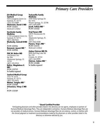 Primary Care Providers
JSA Medical Group
Sanford
920 Lexington Green Ln
Sanford, FL 32771
(321) 257-0489
Weinreich, David S MD
PCP# 131421
Medicaid Certified

Tuskawilla Family
Medicine
1049 Willa Springs Dr
Ste 1031
Winter Springs, FL 32708
(407) 699-6009
Jacob, Felicia MD *
PCP# 131432

Northside Family
Medicine
1718 Lexington Green Ln
Sanford, FL 32771
(407) 268-9661
Bhalwahy, Amirali R MD
*
PCP# 103956
Ranawat, Jayant MD *
PCP# 103956

Vraj Panara MD
220 N Westmonte Dr
Ste B
Altamonte Springs, FL
32714
(407) 862-4500
Panara, Vraj L MD *
PCP# 133151
Medicaid Certified

PHC M. Beltre MD
106 Boston Ave
Ste 206
Altamonte Springs, FL
32701
(407) 339-2910
Beltre, Magdalena G
MD *
PCP# 133752
Se habla espanol

Zulma Cintron MD PA
8000 Red Bug Lake Rd
Ste 210
Oviedo, FL 32765
(407) 365-9999
Cintron, Zulma MD *
PCP# 131408
Se habla espanol

PRIMARY CARE PROVIDERS

Sanford Medical Group
1621 W 1st St
Sanford, FL 32771
(407) 322-4431
Mohan, Sangita MD *
PCP# 133549
Srivastava, Vinay C MD
*
PCP# 133549

* Board Certified Provider
Participating physicians and other providers listed in the directory are not agents, employees or partners of
Humana Medicare Advantage Plans. They are independent contractors. Humana Medicare Advantage Plans are
not providers of medical services. Humana Medicare Advantage Plans do not endorse, control, or interfere with
the clinical judgment or treatment recommendations made by the physicians or other providers listed in this
directory or otherwise selected by you.

9

 
