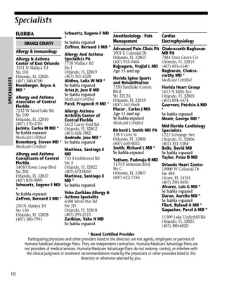 Specialists
Schwartz, Eugene F MD
Anesthesiology - Pain
*
Management
Se habla espanol
ORANGE COUNTY
Zeffren, Bernard S MD * Advanced Pain Clinic PA
Allergy & Immunology
3901 E Colonial Dr
Allergy And Asthma
Orlando, FL 32803
Specialists PA
Allergy & Asthma
(407) 935-9404
7758 Wallace Rd
Center of East Orlando
Rajyaguru, Vrajlal L MD
Ste J
3151 N Alafaya Trl
Age 15 and up
Orlando, FL 32819
Ste 103
(407) 351-4328
Orlando, FL 32826
Florida Spine Sports
Alidina, Laila W MD *
(407) 380-8700
and Rehabilitation
Hornberger, Boyce A
Se habla espanol
7350 Sandlake Comm
MD *
Arias Jr, Jose R MD
Blvd
Se habla espanol
Ste 2212A
Allergy and Asthma
Medicaid Certified
Orlando, FL 32819
Associates of Central
Patel, Pragnesh H MD * (407) 363-9668
Florida
Placer , Carlos J MD
7232 W Sand Lake Rd
Allergy Asthma
Age 11 and up
Ste 100
Arthritis Center of
Se habla espanol
Orlando, FL 32819
Central Florida
Medicaid Certified
(407) 370-3705
5412 Curry Ford Rd
Jacinto, Carlos M MD * Orlando, FL 32812
Richard L Smith MD PA
Se habla espanol
(407) 658-7882
138 E Gore St
Medicaid Certified
Andrade, Jose MD *
Orlando, FL 32806
Rosenberg, Steven MD * Se habla espanol
(407) 650-0033
Medicaid Certified
Smith, Richard L MD *
Martinez, Santiago E
Se habla espanol
Allergy and Asthma
MD
Consultants of Central 733 S Goldenrod Rd
Yatham, Padmaja R MD
Florida
Ste A
1170 S Semoran Blvd
14050 Town Loop Blvd
Orlando, FL 32822
Ste C
Ste 202
(407) 672-0060
Orlando, FL 32807
Orlando, FL 32837
Martinez, Santiago E
(407) 622-7246
(407) 859-9099
MD *
Schwartz, Eugene F MD Se habla espanol
*
Vehe Zarikian Allergy &
Se habla espanol
Zeffren, Bernard S MD * Asthma Specialits
6388 Silver Star Rd
Ste 2D
250 N Alafaya Trl
Orlando, FL 32818
Ste 130
(407) 295-2515
Orlando, FL 32828
Zarikian, Vahe N MD
(407) 380-7991
Se habla espanol

SPECIALISTS

FLORIDA

Specialists

Cardiac
Electrophysiology
Chakravarth Raghavan
MD PA
7484 Docs Grove Cir
Orlando, FL 32819
(407) 855-4340
Raghavan, Chakravarthy MD *
Medicaid Certified
Florida Heart Group
1613 N Mills Ave
Orlando, FL 32803
(407) 894-4474
Guerrero, Patricia A MD
*
Se habla espanol
Monir, George MD *
Mid Florida Cardiology
Specialists
1222 S Orange Ave
Orlando, FL 32806
(407) 351-5384
Bello, David MD
Se habla espanol
Taylor, Peter D MD
Orlando Heart Center
10000 W Colonial Dr
Ste 484
Ocoee, FL 34761
(407) 290-3050
Alvarez, Luis G MD *
Se habla espanol
Duran, Aurelio MD *
Se habla espanol
Filart, Roland A MD *
Guguchev, Pavel A MD *
11309 Lake Underhill Rd
Orlando, FL 32825
(407) 380-6020

* Board Certified Provider
Participating physicians and other providers listed in the directory are not agents, employees or partners of
Humana Medicare Advantage Plans. They are independent contractors. Humana Medicare Advantage Plans are
not providers of medical services. Humana Medicare Advantage Plans do not endorse, control, or interfere with
the clinical judgment or treatment recommendations made by the physicians or other providers listed in this
directory or otherwise selected by you.

10

 