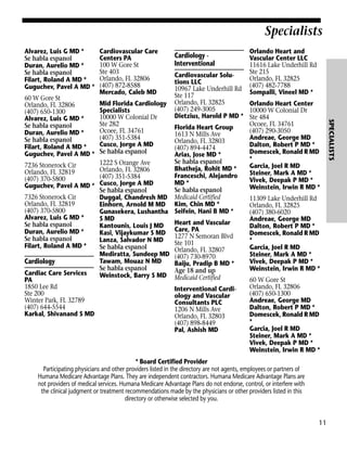 Specialists
Alvarez, Luis G MD *
Se habla espanol
Duran, Aurelio MD *
Se habla espanol
Filart, Roland A MD *
Guguchev, Pavel A MD *

Cardiovascular Care
Centers PA
100 W Gore St
Ste 403
Orlando, FL 32806
(407) 872-8588
Mercado, Caleb MD

Cardiology Interventional

Orlando Heart and
Vascular Center LLC
11616 Lake Underhill Rd
Ste 215
Orlando, FL 32825
(407) 482-7788
Sompalli, Vineel MD *

* Board Certified Provider
Participating physicians and other providers listed in the directory are not agents, employees or partners of
Humana Medicare Advantage Plans. They are independent contractors. Humana Medicare Advantage Plans are
not providers of medical services. Humana Medicare Advantage Plans do not endorse, control, or interfere with
the clinical judgment or treatment recommendations made by the physicians or other providers listed in this
directory or otherwise selected by you.

11

SPECIALISTS

Cardiovascular Solutions LLC
10967 Lake Underhill Rd
Ste 117
60 W Gore St
Mid Florida Cardiology Orlando, FL 32825
Orlando Heart Center
Orlando, FL 32806
(407) 249-3005
Specialists
10000 W Colonial Dr
(407) 650-1300
Dietzius, Harold P MD * Ste 484
10000 W Colonial Dr
Alvarez, Luis G MD *
Ste 282
Ocoee, FL 34761
Se habla espanol
Florida Heart Group
Ocoee, FL 34761
(407) 290-3050
Duran, Aurelio MD *
1613 N Mills Ave
(407) 351-5384
Andreae, George MD
Se habla espanol
Orlando, FL 32803
Cusco, Jorge A MD
Dalton, Robert P MD *
Filart, Roland A MD *
(407) 894-4474
Se habla espanol
Domescek, Ronald R MD
Guguchev, Pavel A MD *
Arias, Jose MD *
*
Se habla espanol
1222 S Orange Ave
7236 Stonerock Cir
Garcia, Joel R MD
Bhatheja, Rohit MD *
Orlando, FL 32806
Orlando, FL 32819
Steiner, Mark A MD *
Franceschi, Alejandro
(407) 351-5384
(407) 370-5800
Vivek, Deepak P MD *
MD *
Guguchev, Pavel A MD * Cusco, Jorge A MD
Weinstein, Irwin R MD *
Se habla espanol
Se habla espanol
7326 Stonerock Cir
Duggal, Chandresh MD Medicaid Certified
11309 Lake Underhill Rd
Orlando, FL 32819
Einhorn, Arnold M MD Kim, Chin MD *
Orlando, FL 32825
(407) 370-5800
Gunasekera, Lushantha Seifein, Hani B MD *
(407) 380-6020
Alvarez, Luis G MD *
S MD
Andreae, George MD
Heart and Vascular
Se habla espanol
Kantounis, Louis J MD
Dalton, Robert P MD *
PA
Duran, Aurelio MD *
Kasi, Vijaykumar S MD Care,N Semoran Blvd
Domescek, Ronald R MD
1277
Se habla espanol
Lanza, Salvador N MD
*
Ste 101
Filart, Roland A MD *
Se habla espanol
Garcia, Joel R MD
Orlando, FL 32807
Mediratta, Sundeep MD (407) 730-8970
Steiner, Mark A MD *
Tawam, Mouaz N MD
Vivek, Deepak P MD *
Cardiology
Baiju, Pradip B MD *
Se habla espanol
Weinstein, Irwin R MD *
Age 18 and up
Cardiac Care Services
Weinstock, Barry S MD Medicaid Certified
PA
60 W Gore St
1850 Lee Rd
Orlando, FL 32806
Interventional CardiSte 200
(407) 650-1300
ology and Vascular
Winter Park, FL 32789
Andreae, George MD
Consultants PLC
(407) 644-5544
Dalton, Robert P MD *
1206 N Mills Ave
Karkal, Shivanand S MD
Domescek, Ronald R MD
Orlando, FL 32803
*
(407) 898-8449
Garcia, Joel R MD
Pal, Ashish MD
Steiner, Mark A MD *
Vivek, Deepak P MD *
Weinstein, Irwin R MD *

 