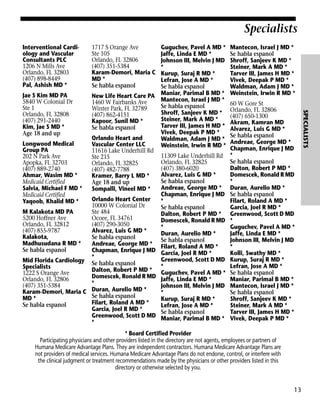 Specialists
Interventional Cardiology and Vascular
Consultants PLC
1206 N Mills Ave
Orlando, FL 32803
(407) 898-8449
Pal, Ashish MD *

1717 S Orange Ave
Ste 105
Orlando, FL 32806
(407) 351-5384
Karam-Demori, Maria C
MD *
Se habla espanol

Mantecon, Israel J MD *
Se habla espanol
Shroff, Sanjeev K MD *
Steiner, Mark A MD *
Tarver III, James H MD *
Vivek, Deepak P MD *
Waldman, Adam J MD *
Weinstein, Irwin R MD *
60 W Gore St
Orlando, FL 32806
(407) 650-1300
Akram, Kamran MD
Alvarez, Luis G MD *
Se habla espanol
Andreae, George MD *
Chapman, Enrique J MD
*
Se habla espanol
Dalton, Robert P MD *
Domescek, Ronald R MD
*
Duran, Aurelio MD *
Se habla espanol
Filart, Roland A MD *
Garcia, Joel R MD *
Greenwood, Scott D MD
*
Guguchev, Pavel A MD *
Jaffe, Linda E MD *
Johnson III, Melvin J MD
*
Kolli, Swathy MD *
Kurup, Suraj R MD *
Lefran, Jose A MD *
Se habla espanol
Maniar, Parimal B MD *
Mantecon, Israel J MD *
Se habla espanol
Shroff, Sanjeev K MD *
Steiner, Mark A MD *
Tarver III, James H MD *
Vivek, Deepak P MD *

* Board Certified Provider
Participating physicians and other providers listed in the directory are not agents, employees or partners of
Humana Medicare Advantage Plans. They are independent contractors. Humana Medicare Advantage Plans are
not providers of medical services. Humana Medicare Advantage Plans do not endorse, control, or interfere with
the clinical judgment or treatment recommendations made by the physicians or other providers listed in this
directory or otherwise selected by you.

13

SPECIALISTS

Guguchev, Pavel A MD *
Jaffe, Linda E MD *
Johnson III, Melvin J MD
*
Kurup, Suraj R MD *
Lefran, Jose A MD *
Se habla espanol
Jae S Kim MD PA
New Life Heart Care PA Maniar, Parimal B MD *
Mantecon, Israel J MD *
5840 W Colonial Dr
1460 W Fairbanks Ave
Se habla espanol
Ste 1
Winter Park, FL 32789
Shroff, Sanjeev K MD *
Orlando, FL 32808
(407) 862-4151
Steiner, Mark A MD *
(407) 291-2440
Kapoor, Sunil MD *
Tarver III, James H MD *
Kim, Jae S MD *
Se habla espanol
Vivek, Deepak P MD *
Age 18 and up
Orlando Heart and
Waldman, Adam J MD *
Longwood Medical
Vascular Center LLC
Weinstein, Irwin R MD *
Group PA
11616 Lake Underhill Rd
11309 Lake Underhill Rd
202 N Park Ave
Ste 215
Orlando, FL 32825
Apopka, FL 32703
Orlando, FL 32825
(407) 380-6020
(407) 889-2740
(407) 482-7788
Alvarez, Luis G MD *
Ahmar, Wasim MD *
Kramer, Barry L MD *
Se habla espanol
Medicaid Certified
Age 18 and up
Andreae, George MD *
Salvia, Michael F MD *
Sompalli, Vineel MD *
Chapman, Enrique J MD
Medicaid Certified
Orlando Heart Center
*
Yaqoob, Khalid MD *
10000 W Colonial Dr
Se habla espanol
M Kalakota MD PA
Ste 484
Dalton, Robert P MD *
5200 Hoffner Ave
Ocoee, FL 34761
Domescek, Ronald R MD
Orlando, FL 32812
(407) 290-3050
*
(407) 855-9787
Alvarez, Luis G MD *
Duran, Aurelio MD *
Kalakota,
Se habla espanol
Se habla espanol
Madhusudana R MD *
Andreae, George MD * Filart, Roland A MD *
Se habla espanol
Chapman, Enrique J MD Garcia, Joel R MD *
*
Greenwood, Scott D MD
Mid Florida Cardiology Se habla espanol
*
Specialists
Dalton, Robert P MD * Guguchev, Pavel A MD *
1222 S Orange Ave
Domescek, Ronald R MD Jaffe, Linda E MD *
Orlando, FL 32806
*
(407) 351-5384
Johnson III, Melvin J MD
Karam-Demori, Maria C Duran, Aurelio MD *
*
Se habla espanol
MD *
Kurup, Suraj R MD *
Filart, Roland A MD *
Se habla espanol
Lefran, Jose A MD *
Garcia, Joel R MD *
Se habla espanol
Greenwood, Scott D MD Maniar, Parimal B MD *
*

 