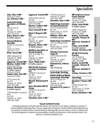 Specialists
Giles, Olen A MD *
Medicaid Certified
Lin, Anthony C MD *

MD Anderson Cancer
Center Orlando
105 W Miller St
Orlando, FL 32806
(407) 648-3800
Priebe, Anna M MD
Se habla espanol
1400 S Orange Ave
Orlando, FL 32806
(407) 648-3800
Bakhru, Arvind MD
Castaldo, Thomas W
MD *
McKenzie, Nathalie D
MD
Priebe, Anna M MD
Se habla espanol
Schimp, Veronica L DO *
OH OB GYN Faculty
Practice
105 W Miller St
Orlando, FL 32806
(407) 648-3800
Bakhru, Arvind MD
Castaldo, Thomas W
MD *
McKenzie, Nathalie D
MD
Schimp, Veronica L DO *

Gynecology
Elizabeth T Hunter MD
PA
1400 S Orlando Ave
Ste 305
Winter Park, FL 32789
(407) 740-6050
Hunter, Elizabeth T MD

* Board Certified Provider
Participating physicians and other providers listed in the directory are not agents, employees or partners of
Humana Medicare Advantage Plans. They are independent contractors. Humana Medicare Advantage Plans are
not providers of medical services. Humana Medicare Advantage Plans do not endorse, control, or interfere with
the clinical judgment or treatment recommendations made by the physicians or other providers listed in this
directory or otherwise selected by you.

17

SPECIALISTS

Aggarwal, Avanish MD * 7328 Stonerock Cir
Orlando, FL 32819
9430 Turkey Lake Rd
(407) 345-7990
Ste 206
Alarakhia, Nasir G MD *
Orlando, FL 32819
Gastroenterology
(407) 345-0988
Nephrology Associates
Specialists of Orlando
Bhaskar, Sudhir K MD * of Central Florida PA
PA
3727 N Goldenrod Rd
Medicaid Certified
100 W Gore St
Ste 300
Feuer, Kenneth R MD * Ste 105
Winter Park, FL 32792
Orlando, FL 32806
Mario F Moquete MD
(407) 657-0296
(407) 245-3124
LLC
Williams, Mark MD
Baker, Robert T MD *
7975 Lake Underhill Rd
Se habla espanol
Se habla espanol
Ste 310
Nephrology Consultants
Orlando, FL 32822
Internal Medicine
3727 N Goldenrod Rd
(407) 944-0002
Specialist
Moquete, Mario F MD * Ste 105
11140 W Colonial Dr
Winter Park, FL 32792
Ste 2
Se habla espanol
(407) 657-0296
Ocoee, FL 34761
Medicine Specialists at
(407) 877-7155
Orlando GastroenterFlorida Hospital
Brint, Steven MD *
ology PA
2501 N Orange Ave
1507 S Hiawassee Rd
3885 Oakwater Cir
Ste 235
Ste 105
Orlando, FL 32806
Orlando, FL 32804
Orlando, FL 32835
(407) 851-5600
(407) 303-7270
(407) 445-9224
Aggarwal, Avanish MD * Styne, Philip N MD *
Pothamsetty, Srikiran
Bhaskar, Sudhir K MD * Se habla espanol
MD *
Medicaid Certified
Mid Florida GastroenAge 18 and up
Feiner, Steven DO
terology Consultants
Se habla espanol
LLC
Medicaid Certified
Gynecologic Oncology
10000 W Colonial Dr
Vander Zalm, Glen MD * Ste 389
Finkler Holloway Bigsby
Medicaid Certified
Ocoee, FL 34761
Gynecologic Oncology
(407) 822-1171
6735 Conroy Rd
2501 N Orange Ave
Mastali, Mohammad R Ste 800
Ste 214
MD *
Orlando, FL 32835
Orlando, FL 32804
(407) 395-7040
Nasir Alarakhia MD PA (407) 303-2422
Dumois, Richard MD *
Kendrick IV IV, James E
Group
Se habla espanol
MD
10000 W Colonial Dr
7350 Sandlake Commons Ste 380
Ocoee, FL 34761
Blvd
(407) 345-7990
Ste 2215
Alarakhia, Nasir G MD *
Orlando, FL 32819
(407) 851-5600

 