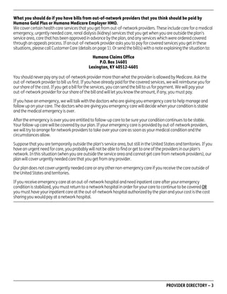 What you should do if you have bills from out-of-network providers that you think should be paid by
Humana Gold Plus or Humana Medicare Employer HMO.
We cover certain health care services that you get from out-of-network providers. These include care for a medical
emergency, urgently needed care, renal dialysis (kidney) services that you get when you are outside the plan's
service area, care that has been approved in advance by the plan, and any services which were ordered covered
through an appeals process. If an out-of-network provider asks you to pay for covered services you get in these
situations, please call Customer Care (details on page 1). Or send the bill(s) with a note explaining the situation to:
Humana Claims Office
P.O. Box 14601
Lexington, KY 40512-4601
You should never pay any out-of-network provider more than what the provider is allowed by Medicare. Ask the
out-of-network provider to bill us first. If you have already paid for the covered services, we will reimburse you for
our share of the cost. If you get a bill for the services, you can send the bill to us for payment. We will pay your
out-of-network provider for our share of the bill and will let you know the amount, if any, you must pay.
If you have an emergency, we will talk with the doctors who are giving you emergency care to help manage and
follow up on your care. The doctors who are giving you emergency care will decide when your condition is stable
and the medical emergency is over.
After the emergency is over you are entitled to follow-up care to be sure your condition continues to be stable.
Your follow-up care will be covered by our plan. If your emergency care is provided by out-of-network providers,
we will try to arrange for network providers to take over your care as soon as your medical condition and the
circumstances allow.
Suppose that you are temporarily outside the plan's service area, but still in the United States and territories. If you
have an urgent need for care, you probably will not be able to find or get to one of the providers in our plan's
network. In this situation (when you are outside the service area and cannot get care from network providers), our
plan will cover urgently needed care that you get from any provider.
Our plan does not cover urgently needed care or any other non-emergency care if you receive the care outside of
the United States and territories.
If you receive emergency care at an out-of-network hospital and need inpatient care after your emergency
condition is stabilized, you must return to a network hospital in order for your care to continue to be covered OR
you must have your inpatient care at the out-of-network hospital authorized by the plan and your cost is the cost
sharing you would pay at a network hospital.

PD00072A

PROVIDER DIRECTORY – 3

 