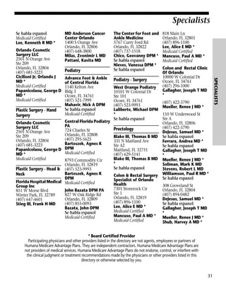 Specialists
Se habla espanol
Medicaid Certified
Lee, Kenneth R MD *

Plastic Surgery - Hand
Surgery
Orlando Cosmetic
Surgery LLC
2501 N Orange Ave
Ste 209
Orlando, FL 32804
(407) 681-3223
Papanicolaou, George D
MD *
Medicaid Certified

Podiatry
Advance Foot & Ankle
of Central Florida
1140 Kelton Ave
Bldg 3
Ocoee, FL 34761
(407) 521-7999
Mahavir, Nick A DPM
Se habla espanol
Medicaid Certified
Central Florida Podiatry
PA
724 Charles St
Orlando, FL 32808
(407) 295-5625
Bartoszek, Agnes K
DPM
Medicaid Certified

8793 Commodity Cir
Orlando, FL 32819
Plastic Surgery - Head & (407) 523-9993
Bartoszek, Agnes K
Neck
DPM
Florida Hospital Medical Medicaid Certified
Group Inc
John Bazata DPM PA
851 W Morse Blvd
827 W Oak Ridge Rd
Winter Park, FL 32789
Orlando, FL 32809
(407) 647-4601
(407) 855-0093
Stieg III, Frank H MD
Bazata, John DPM
Se habla espanol
Medicaid Certified

The Center for Foot and
Ankle Medicine
5767 Curry Ford Rd
Orlando, FL 32822
(407) 737-1518
Chico, Geovanny DPM *
Se habla espanol
Nieves, Vanessa DPM *
Se habla espanol

Podiatry - Surgery
West Orange Podiatry
10101 W Colonial Dr
Ste 101
Ocoee, FL 34761
(407) 523-9993
Laliberte, Michael DPM
*
Se habla espanol

Proctology
Blake III, Thomas B MD
331 N Maitland Ave
Ste A2
Maitland, FL 32751
(407) 629-5141
Blake III, Thomas B MD
*
Se habla espanol
Colon & Rectal Surgery
Specialist of Orlando
Health
7301 Stonerock Cir
Ste 1
Orlando, FL 32819
(407) 896-1100
Lee, Alice E MD *
Medicaid Certified
Mancuso, Paul A MD *
Medicaid Certified

818 Main Ln
Orlando, FL 32801
(407) 896-1100
Lee, Alice E MD *
Medicaid Certified
Mancuso, Paul A MD *
Medicaid Certified
Colon and Rectal Clinic
Of Orlando
10000 W Colonial Dr
Ocoee, FL 34761
(407) 296-1000
Gallagher, Joseph T MD
*

SPECIALISTS

Orlando Cosmetic
Surgery LLC
2501 N Orange Ave
Ste 209
Orlando, FL 32804
(407) 681-3223
Cicilioni Jr, Orlando J
MD *
Medicaid Certified
Papanicolaou, George D
MD *
Medicaid Certified

MD Anderson Cancer
Center Orlando
1400 S Orange Ave
Orlando, FL 32806
(407) 648-3800
Milas, Zvonimir L MD
Pattani, Kavita MD

(407) 422-3790
Mueller, Renee J MD *
110 W Underwood St
Ste A
Orlando, FL 32806
(407) 422-3790
DeJesus, Samuel MD *
Se habla espanol
Ferrara, Andrea MD *
Se habla espanol
Gallagher, Joseph T MD
*
Mueller, Renee J MD *
Soliman, Mark K MD
Stevens, Robert L MD
Williamson, Paul R MD *
Se habla espanol
308 Groveland St
Orlando, FL 32804
(407) 894-0482
DeJesus, Samuel MD *
Se habla espanol
Gallagher, Joseph T MD
*
Mueller, Renee J MD *
Shub, Harvey A MD *

* Board Certified Provider
Participating physicians and other providers listed in the directory are not agents, employees or partners of
Humana Medicare Advantage Plans. They are independent contractors. Humana Medicare Advantage Plans are
not providers of medical services. Humana Medicare Advantage Plans do not endorse, control, or interfere with
the clinical judgment or treatment recommendations made by the physicians or other providers listed in this
directory or otherwise selected by you.

31

 
