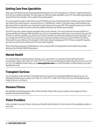 Getting Care from Specialists
When your PCP thinks that you need specialized treatment, he or she may give you a "referral" (approval ahead of
time) to see a network specialist. For some types of referrals to plan specialists, your PCP may need to get approval
ahead of time from the plan. This is called "prior authorization".
It is very important to get a referral from your PCP before you see a network specialist. However, you don't need to
get a referral for certain services, see the section on "Self Referrals" below. If you don't have a referral before you
get services from a specialist, you may have to pay for these services yourself. If the specialist wants you to come
back for follow-up visits, be sure to check the original referral to see if these were included.
Each PCP may have certain network specialists they use for referrals. This means that the Humana Gold Plus or
Humana Medicare Employer HMO specialists you can use may depend on which person you choose to be your PCP.
If there are specific specialists you want to use, find out whether your PCP refers patients to these specialists. You
can change your PCP at any time if you want to see a network specialist that your current PCP does not refer to.
Please refer to your Evidence of Coverage for information about changing your PCP. If there are specific hospitals
you wish to use, find out whether your PCP uses these hospitals.
When choosing a physician for Well Woman exams, please refer to the Specialist section within the provider
directory for a listing of OB/GYN physicians.

Mental Health
For mental health or substance abuse services, you or your doctor or counselor should call PsychCare for
authorization. Please call 1-800-221-5487 (TTY: 711). The hours are Monday through Friday from 8:30 a.m. to 5:30
p.m. EST. For additional information, go to www.psychcare.com or contact the phone number listed on your plan
identification card.

Transplant Services
Use of a general service facility for transplant services may result in substantial additional expense to you. For
transplant related services, please call 1-866-421-5663 (TTY: 1-800-336-6709). Our hours are Monday through
Friday, 8:30 a.m. to 5:00 p.m.

Humana Fitness
Not all Medicare Advantage plans offer a fitness benefit. Please refer to your Evidence of Coverage for fitness
benefit and contact information.

Vision Providers
Vision providers may vary. Please contact your Benefits Administrator for information on the available providers in
your area.

4 – PROVIDER DIRECTORY

PD00072A

 