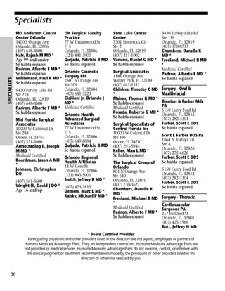 SPECIALISTS

Specialists
MD Anderson Cancer
Center Orlando
1400 S Orange Ave
Orlando, FL 32806
(407) 648-3800
Nair, Rajesh M MD *
Age 99 and under
Se habla espanol
Padron, Alberto F MD *
Se habla espanol
Williamson, Paul R MD *
Se habla espanol
9430 Turkey Lake Rd
Ste 218
Orlando, FL 32819
(407) 648-3800
Padron, Alberto F MD *
Se habla espanol
Mid Florida Surgical
Associates
10000 W Colonial Dr
Ste 288
Ocoee, FL 34761
(407) 521-3600
Armotrading II, Joseph
M MD *
Medicaid Certified
Boardman, Jason A MD
*
Johnson, Christopher
DO
(407) 561-3600
Wright III, David J DO *
Age 16 and up

OH Surgical Faculty
Practice
77 W Underwood St
Fl 5
Orlando, FL 32806
(321) 841-3900
Quijada, Patricio B MD
Se habla espanol

Sand Lake Cancer
Center
7301 Stonerock Cir
Ste 2
Orlando, FL 32819
(407) 351-1002
Vanuno, Daniel G MD *
Se habla espanol

Orlando Cosmetic
Surgery LLC
2501 N Orange Ave
Ste 209
Orlando, FL 32804
(407) 681-3223
Cicilioni Jr, Orlando J
MD *
Medicaid Certified

Surgical Associates
1181 Orange Ave
Winter Park, FL 32789
(407) 647-1331
Childers, Timothy C MD
*
Mahan, Thomas K MD *
Se habla espanol
Medicaid Certified
Posada, Roberto G MD *
Se habla espanol

Orlando Health
Advanced Surgical
Associates
77 W Underwood St
Fl 5
Orlando, FL 32806
(407) 649-6884
Quijada, Patricio B MD
Se habla espanol
Orlando Regional
Health Affiliates
14 W Gore St
Orlando, FL 32806
(321) 843-5001
Smith, Jeffrey R MD *
(407) 423-3815
Demers, Marc L MD *
Kahky, Michael P MD *

Surgical Specialists of
Central Florida Inc
10000 W Colonial Dr
Ste 495
Ocoee, FL 34761
(407) 293-5944
Keller, Alan L MD *
Se habla espanol
The Surgical Group of
Orlando
801 N Orange Ave
Ste 640
Orlando, FL 32801
(407) 730-3627
Chambers, Danelle K
MD *
Freeland, Michael B MD
*
Medicaid Certified
Padron, Alberto F MD *
Se habla espanol

9430 Turkey Lake Rd
Ste 118
Orlando, FL 32819
(407) 370-8733
Chambers, Danelle K
MD *
Freeland, Michael B MD
*
Medicaid Certified
Padron, Alberto F MD *
Se habla espanol

Surgery - Oral &
Maxillofacial
Blanton & Farber Mds
PA
5150 Curry Ford Rd
Orlando, FL 32812
(407) 282-3304
Farber, Scott E DDS
Se habla espanol
Scott E Farber DDS PA
1864 N Alafaya Trl
Ste A
Orlando, FL 32826
(407) 275-6626
Farber, Scott E DDS
Se habla espanol
5150 Curry Ford Rd
Orlando, FL 32812
(407) 282-3304
Farber, Scott E DDS
Se habla espanol

Surgery - Thoracic
Cardiovascular
Surgeons PA
217 Hillcrest St
Orlando, FL 32801
(407) 425-1566
Bott, Jeffrey N MD

* Board Certified Provider
Participating physicians and other providers listed in the directory are not agents, employees or partners of
Humana Medicare Advantage Plans. They are independent contractors. Humana Medicare Advantage Plans are
not providers of medical services. Humana Medicare Advantage Plans do not endorse, control, or interfere with
the clinical judgment or treatment recommendations made by the physicians or other providers listed in this
directory or otherwise selected by you.

36

 