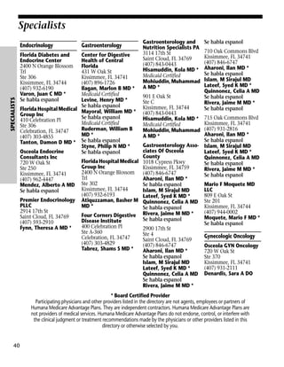 Specialists

SPECIALISTS

Endocrinology
Florida Diabetes and
Endocrine Center
2400 N Orange Blossom
Trl
Ste 306
Kissimmee, FL 34744
(407) 932-6190
Varon, Juan C MD *
Se habla espanol

Gastroenterology

Center for Digestive
Health of Central
Florida
431 W Oak St
Kissimmee, FL 34741
(407) 896-1726
Ilagan, Marlon B MD *
Medicaid Certified
Levine, Henry MD *
Se habla espanol
Florida Hospital Medical Mayoral, William MD *
Group Inc
Se habla espanol
410 Celebration Pl
Medicaid Certified
Ste 306
Ruderman, William B
Celebration, FL 34747
MD *
(407) 303-4855
Tanton, Damon D MD * Se habla espanol
Styne, Philip N MD *
Osceola Endocrine
Se habla espanol
Consultants Inc
Florida Hospital Medical
720 W Oak St
Group Inc
Ste 250
2400 N Orange Blossom
Kissimmee, FL 34741
Trl
(407) 962-4447
Mendez, Alberto A MD Ste 302
Kissimmee, FL 34744
Se habla espanol
(407) 932-6193
Premier Endocrinology Atiquzzaman, Basher M
PLLC
MD *
2914 17th St
Four Corners Digestive
Saint Cloud, FL 34769
Disease Institute
(407) 593-2910
400 Celebration Pl
Fynn, Theresa A MD *
Ste A-360
Celebration, FL 34747
(407) 303-4829
Tabrez, Shams S MD *

Gastroenterology and
Nutrition Specialists PA
3114 17th St
Saint Cloud, FL 34769
(407) 843-0443
Hisamuddin, Kola MD *
Medicaid Certified
Mohiuddin, Muhammad
A MD *
901 E Oak St
Ste C
Kissimmee, FL 34744
(407) 843-0443
Hisamuddin, Kola MD *
Medicaid Certified
Mohiuddin, Muhammad
A MD *

Se habla espanol
710 Oak Commons Blvd
Kissimmee, FL 34741
(407) 846-6747
Aharoni, Ilan MD *
Se habla espanol
Islam, M Sirajul MD
Lateef, Syed K MD *
Quinnonez, Celia A MD
Se habla espanol
Rivera, Jaime M MD *
Se habla espanol

715 Oak Commons Blvd
Kissimmee, FL 34741
(407) 931-2816
Aharoni, Ilan MD *
Se habla espanol
Gastroenterology Asso- Islam, M Sirajul MD
ciates Of Osceola
Lateef, Syed K MD *
County
Quinnonez, Celia A MD
1018 Cypress Pkwy
Se habla espanol
Kissimmee, FL 34759
Rivera, Jaime M MD *
(407) 846-6747
Se habla espanol
Aharoni, Ilan MD *
Mario F Moquete MD
Se habla espanol
LLC
Islam, M Sirajul MD
809 E Oak St
Lateef, Syed K MD *
Quinnonez, Celia A MD Ste 201
Kissimmee, FL 34744
Se habla espanol
(407) 944-0002
Rivera, Jaime M MD *
Moquete, Mario F MD *
Se habla espanol
Se habla espanol
2900 17th St
Ste 4
Gynecologic Oncology
Saint Cloud, FL 34769
(407) 846-6747
Osceola GYN Oncology
Aharoni, Ilan MD *
720 W Oak St
Se habla espanol
Ste 370
Islam, M Sirajul MD
Kissimmee, FL 34741
(407) 931-2111
Lateef, Syed K MD *
Quinnonez, Celia A MD Denardis, Sara A DO
Se habla espanol
Rivera, Jaime M MD *

* Board Certified Provider
Participating physicians and other providers listed in the directory are not agents, employees or partners of
Humana Medicare Advantage Plans. They are independent contractors. Humana Medicare Advantage Plans are
not providers of medical services. Humana Medicare Advantage Plans do not endorse, control, or interfere with
the clinical judgment or treatment recommendations made by the physicians or other providers listed in this
directory or otherwise selected by you.

40

 