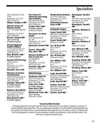 Specialists
400 Celebration Pl Ste
A130
Kissimmee, FL 34747
(407) 303-4550
Winger, Douglas G MD *

Orlando Regional
Health Affiliates
1170 Cypress Glen Cir
Kissimmee, FL 34741
(407) 847-6166
Real, Richard A MD *
Se habla espanol
Osceola GYN Oncology
720 W Oak St
Ste 370
Kissimmee, FL 34741
(407) 931-2111
Denardis, Sara A DO
Physician Associates
LLC-Kissimmee
3288 Greenwald Way N
Kissimmee, FL 34741
(407) 518-1097
Santiago, Ruben MD *
Se habla espanol
Medicaid Certified
Richard A Real Md PA
1170 Cypress Glen Cir
Kissimmee, FL 34741
(407) 847-6166
Real, Richard A MD *
Se habla espanol

The Center for Pelvic
Health
410 Celebration Pl
Ste 302
Celebration, FL 34747
(407) 303-4573
Advincula, Arnold P MD
*
Caceres, Aileen MD *
Kim, John C MD *
Womens Healthcare of
Port St Lucie LLC
222 Broadway
Unit 202
Kissimmee, FL 34741
(407) 201-7974
Senchani, Silpa MD *
Medicaid Certified

Ophthalmology
Florida Eye Clinic PA
2225 N Central Ave
Kissimmee, FL 34741
(407) 933-2908
Parks, Ross A MD *
Se habla espanol
Plous Oren Z MD *
Medicaid Certified
Winslow III, Paul L MD *
Age 1 and up
Medicaid Certified

Florida Retina Institute
1123 N Central Ave
Kissimmee, FL 34741
(407) 847-7915
Lalchandani-Lalwani,
Geeta A MD *

Henningsen, Harald J
MD
604 Oak Commons Blvd
Kissimmee, FL 34741
(407) 846-6004
Henningsen, Harald J
MD *

Orthopedic Surgery

Hurbanis, Matthew D
MD
601 E Oak St
Ste A
Kissimmee, FL 34744
(407) 654-3505
Hurbanis, Matthew D
MD *
Medicaid Certified

Cowin, David J MD
604 Oak Commons Blvd
Kissimmee, FL 34741
(407) 846-6004
Cowin, David J MD *
Medicaid Certified
Cox, W Kevin MD
601 E Oak St
Ste A
Kissimmee, FL 34744
(407) 654-3505
Cox, W Kevin MD *
Medicaid Certified
Cox, William S DO
601 E Oak St
Ste A
Kissimmee, FL 34744
(407) 654-3505
Cox, William S DO *
Foulk, David M MD
604 Oak Commons Blvd
Kissimmee, FL 34741
(407) 846-6004
Foulk, David M MD *
Gordon, Scott MD
604 Oak Commons Blvd
Kissimmee, FL 34741
(407) 846-6004
Gordon, Scott MD *

SPECIALISTS

Orlando Center for
Womens Health
2711 N Orange Blossom
Trl
Kissimmee, FL 34744
(407) 380-0302
Bracero, Pasqual MD *
Age 13 and up
Se habla espanol

The Center for
Advanced Gynecology
and Aesthetics
205 Park Place Blvd
Kissimmee, FL 34741
(407) 350-4959
Casella, Peter J MD *
Se habla espanol
Medicaid Certified

Karr, Michael A MD
604 Oak Commons Blvd
Kissimmee, FL 34741
(407) 846-6004
Karr, Michael A MD *
Kornberg, Markus MD
604 Oak Commons Blvd
Kissimmee, FL 34741
(407) 846-6004
Kornberg, Markus MD *
Maluso, Paul J MD
601 E Oak St
Ste A
Kissimmee, FL 34744
(407) 847-5282
Maluso, Paul J MD *
Se habla espanol
Medicaid Certified

* Board Certified Provider
Participating physicians and other providers listed in the directory are not agents, employees or partners of
Humana Medicare Advantage Plans. They are independent contractors. Humana Medicare Advantage Plans are
not providers of medical services. Humana Medicare Advantage Plans do not endorse, control, or interfere with
the clinical judgment or treatment recommendations made by the physicians or other providers listed in this
directory or otherwise selected by you.

43

 