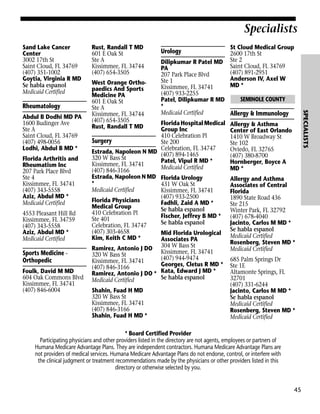 Specialists
Sand Lake Cancer
Center
3002 17th St
Saint Cloud, FL 34769
(407) 351-1002
Goytia, Virginia R MD
Se habla espanol
Medicaid Certified

Abdul B Dodhi MD PA
1600 Budinger Ave
Ste A
Saint Cloud, FL 34769
(407) 498-0056
Lodhi, Abdul B MD *
Florida Arthritis and
Rheumatism Inc
207 Park Place Blvd
Ste 4
Kissimmee, FL 34741
(407) 343-5558
Aziz, Abdul MD *
Medicaid Certified
4553 Pleasant Hill Rd
Kissimmee, FL 34759
(407) 343-5558
Aziz, Abdul MD *
Medicaid Certified

Sports Medicine Orthopedic
Foulk, David M MD
604 Oak Commons Blvd
Kissimmee, FL 34741
(407) 846-6004

West Orange Orthopaedics And Sports
Medicine PA
601 E Oak St
Ste A
Kissimmee, FL 34744
(407) 654-3505
Rust, Randall T MD

Urology

Dilipkumar R Patel MD
PA
207 Park Place Blvd
Ste 1
Kissimmee, FL 34741
(407) 933-2255
SEMINOLE COUNTY
Patel, Dilipkumar R MD
*
Medicaid Certified
Allergy & Immunology

Florida Hospital Medical
Group Inc
410 Celebration Pl
Surgery
Ste 200
Celebration, FL 34747
Estrada, Napoleon N MD (407) 894-1465
320 W Bass St
Patel, Vipul R MD *
Kissimmee, FL 34741
Medicaid Certified
(407) 846-3166
Estrada, Napoleon N MD Florida Urology
*
431 W Oak St
Medicaid Certified
Kissimmee, FL 34741
(407) 933-2500
Florida Physicians
Fadhli, Zaid A MD *
Medical Group
Se habla espanol
410 Celebration Pl
Fischer, Jeffrey B MD *
Ste 401
Se habla espanol
Celebration, FL 34747
(407) 303-4658
Mid Florida Urological
Kim, Keith C MD *
Associates PA
Ramirez, Antonio J DO 304 W Bass St
Kissimmee, FL 34741
320 W Bass St
(407) 944-9474
Kissimmee, FL 34741
Georges, Cletus R MD *
(407) 846-3166
Ramirez, Antonio J DO * Kata, Edward J MD *
Se habla espanol
Medicaid Certified
Shahin, Fuad H MD
320 W Bass St
Kissimmee, FL 34741
(407) 846-3166
Shahin, Fuad H MD *

St Cloud Medical Group
2600 17th St
Ste 2
Saint Cloud, FL 34769
(407) 891-2951
Anderson IV, Axel W
MD *

SPECIALISTS

Rheumatology

Rust, Randall T MD
601 E Oak St
Ste A
Kissimmee, FL 34744
(407) 654-3505

Allergy & Asthma
Center of East Orlando
1410 W Broadway St
Ste 102
Oviedo, FL 32765
(407) 380-8700
Hornberger, Boyce A
MD *
Allergy and Asthma
Associates of Central
Florida
1890 State Road 436
Ste 215
Winter Park, FL 32792
(407) 678-4040
Jacinto, Carlos M MD *
Se habla espanol
Medicaid Certified
Rosenberg, Steven MD *
Medicaid Certified
685 Palm Springs Dr
Ste 1E
Altamonte Springs, FL
32701
(407) 331-6244
Jacinto, Carlos M MD *
Se habla espanol
Medicaid Certified
Rosenberg, Steven MD *
Medicaid Certified

* Board Certified Provider
Participating physicians and other providers listed in the directory are not agents, employees or partners of
Humana Medicare Advantage Plans. They are independent contractors. Humana Medicare Advantage Plans are
not providers of medical services. Humana Medicare Advantage Plans do not endorse, control, or interfere with
the clinical judgment or treatment recommendations made by the physicians or other providers listed in this
directory or otherwise selected by you.

45

 