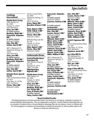 Specialists
Cardiology Interventional

689 E Altamonte Dr
Altamonte Springs, FL
32701
(407) 894-4474
Arias, Jose MD *
Se habla espanol
Bhatheja, Rohit MD *
Franceschi, Alejandro
MD *
Se habla espanol
Medicaid Certified
Kim, Chin MD *
Seifein, Hani B MD *
Orlando Heart Specialists PA
1301 S International Pkwy
Ste 2011
Lake Mary, FL 32746
(407) 767-8554
Verma, Vikas MD *
Medicaid Certified

8000 Red Bug Lake Rd
Ste 226
Oviedo, FL 32765
(407) 767-8554
Shah, Rajesh A MD *
Verma, Vikas MD *
Medicaid Certified

Cardiovascular Disease
Central Florida Heart
Associates PA
1403 Medical Plaza Dr
Ste 106
Sanford, FL 32771
(386) 774-2100
Hippalgaonkar,
Rajendra MD *
Florida Heart Group
2984 Alafaya Trl
Ste 1000
Oviedo, FL 32765
(407) 894-4474
Arias, Jose MD *
Se habla espanol
Bhatheja, Rohit MD *
Cen, Puxiao MD *
Curry, R Charles MD *
Se habla espanol
Fahey, Francis J MD *

Franceschi, Alejandro
MD *
Se habla espanol
Medicaid Certified
Guerrero, Patricia A MD
*
Se habla espanol
Karunaratne,
Harischandra B MD *
Kim, Chin MD *
Lozano, Hector F MD *
Medicaid Certified
Ma, Carol MD *
Milunski, Mark R MD *
Miner, James A MD *
Monir, George MD *
Saenz, Carlos B MD *
Se habla espanol
Schwartz, Kerry M MD *
Seifein, Hani B MD *
Weaver, Curtis J MD *
Willis, William H MD *
689 E Altamonte Dr
Altamonte Springs, FL
32701
(407) 894-4474
Arias, Jose MD *
Se habla espanol
Bhatheja, Rohit MD *
Cen, Puxiao MD *
Curry, R Charles MD *
Se habla espanol
Fahey, Francis J MD *
Franceschi, Alejandro
MD *
Se habla espanol
Medicaid Certified
Guerrero, Patricia A MD
*
Se habla espanol
Karunaratne,
Harischandra B MD *

Kim, Chin MD *
Lozano, Hector F MD *
Medicaid Certified
Ma, Carol MD *
Milunski, Mark R MD *
Miner, James A MD *
Monir, George MD *
Saenz, Carlos B MD *
Se habla espanol
Schwartz, Kerry M MD *
Seifein, Hani B MD *
Weaver, Curtis J MD *
Willis, William H MD *
Jacob K Agamasu MD
PA
1355 S International Pkwy
Ste 1491
Lake Mary, FL 32746
(407) 804-9616
Agamasu, Jacob MD *
Jae S Kim MD PA
585 Maitland Ave
Altamonte Springs, FL
32701
(407) 767-9111
Kim, Jae S MD *
Age 18 and up
Jorge O Diaz MD PA
1355 S International Pkwy
Ste 1451
Lake Mary, FL 32746
(407) 444-4848
Diaz, Jorge O MD *
Se habla espanol
Medicaid Certified

* Board Certified Provider
Participating physicians and other providers listed in the directory are not agents, employees or partners of
Humana Medicare Advantage Plans. They are independent contractors. Humana Medicare Advantage Plans are
not providers of medical services. Humana Medicare Advantage Plans do not endorse, control, or interfere with
the clinical judgment or treatment recommendations made by the physicians or other providers listed in this
directory or otherwise selected by you.

47

SPECIALISTS

Florida Heart Group
2984 Alafaya Trl
Ste 1000
Oviedo, FL 32765
(407) 894-4474
Arias, Jose MD *
Se habla espanol
Bhatheja, Rohit MD *
Franceschi, Alejandro
MD *
Se habla espanol
Medicaid Certified
Kim, Chin MD *
Seifein, Hani B MD *

450 W Central Pkwy
Ste 2000
Altamonte Springs, FL
32714
(407) 767-8554
Arora, Nipun MD *
Ranadive, Kishore V MD
*
Shah, Rajesh A MD *
Vakili, Babak A MD *
Medicaid Certified
Verma, Vikas MD *
Medicaid Certified

 
