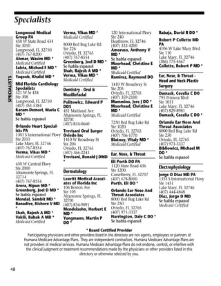 SPECIALISTS

Specialists
Longwood Medical
Group PA
450 W State Road 434
Ste 3010
Longwood, FL 32750
(407) 767-8200
Ahmar, Wasim MD *
Medicaid Certified
Salvia, Michael F MD *
Medicaid Certified
Yaqoob, Khalid MD *
Mid Florida Cardiology
Specialists
521 W Sr 434
Ste 308
Longwood, FL 32750
(407) 351-5384
Karam-Demori, Maria C
MD *
Se habla espanol
Orlando Heart Specialists PA
1301 S International Pkwy
Ste 2011
Lake Mary, FL 32746
(407) 767-8554
Verma, Vikas MD *
Medicaid Certified

Verma, Vikas MD *
Medicaid Certified
8000 Red Bug Lake Rd
Ste 226
Oviedo, FL 32765
(407) 767-8554
Greenberg, Joel D MD *
Se habla espanol
Shah, Rajesh A MD *
Verma, Vikas MD *
Medicaid Certified

Dentistry - Oral &
Maxillofacial
Politowicz, Edward P
DDS
451 Maitland Ave
Altamonte Springs, FL
32701
(407) 834-0660

120 International Pkwy
Ste 240
Heathrow, FL 32746
(407) 333-4200
Amoruso, Anthony V
MD *
Se habla espanol
Moorhead, Christine E
MD *
Medicaid Certified
Ramirez, Raymond DO
1410 W Broadway St
Ste 205
Oviedo, FL 32765
(407) 359-2100
Mammino, Jere J DO *
Moorhead, Christine E
MD *
Medicaid Certified
7250 Red Bug Lake Rd
Ste 1020
Oviedo, FL 32765
(407) 706-1770
Blatnoy, Vitaly MD *
Medicaid Certified

Trevisani Oral Surger
Oviedo Inc
1410 W Broadway St
Ste 204
Oviedo, FL 32765
(407) 366-2243
Ear, Nose, & Throat
Trevisani, Ronald J DMD
*
Eli Porth DO PA
450 W Central Pkwy
1120 State Road 436
Ste 2000
Ste 1200
Dermatology
Altamonte Springs, FL
Casselberry, FL 32707
32714
Leavitt Medical Associ- (407) 678-8000
(407) 767-8554
ates of Florida Inc
Porth, Eli DO *
Arora, Nipun MD *
106 Boston Ave
Greenberg, Joel D MD * Ste 105
Orlando Ear Nose And
Se habla espanol
Throat Associates
Altamonte Springs, FL
Mondal, Sambit MD *
8000 Red Bug Lake Rd
32701
Ste 250
Ranadive, Kishore V MD (407) 834-9091
*
Mendelsohn, Herbert E Oviedo, FL 32765
(407) 971-3337
Shah, Rajesh A MD *
MD *
Harrington, Dale C DO *
Vakili, Babak A MD *
Yungmann, Martin P
Se habla espanol
Medicaid Certified
DO *

Rabaja, David R DO *
Robert P Collette MD
PA
4106 W Lake Mary Blvd
Ste 110
Lake Mary, FL 32746
(386) 775-4467
Collette, Robert P MD *

Ear, Nose, & Throat Head and Neck Plastic
Surgery
Damask, Cecelia C DO
795 Primera Blvd
Ste 1031
Lake Mary, FL 32746
(407) 829-8981
Damask, Cecelia C DO *
Orlando Ear Nose And
Throat Associates
8000 Red Bug Lake Rd
Ste 250
Oviedo, FL 32765
(407) 971-3337
Bibliowicz, Michael M
DO *
Se habla espanol

Electrophysiology
Jorge O Diaz MD PA
1355 S International Pkwy
Ste 1451
Lake Mary, FL 32746
(407) 444-4848
Diaz, Jorge O MD
Se habla espanol
Medicaid Certified

* Board Certified Provider
Participating physicians and other providers listed in the directory are not agents, employees or partners of
Humana Medicare Advantage Plans. They are independent contractors. Humana Medicare Advantage Plans are
not providers of medical services. Humana Medicare Advantage Plans do not endorse, control, or interfere with
the clinical judgment or treatment recommendations made by the physicians or other providers listed in this
directory or otherwise selected by you.

48

 