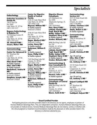 Specialists
Digestive Disease
Consultants
623 Maitland Ave
Ste 2200
Altamonte Springs, FL
32701
(407) 830-8661
Katz, Barry R MD *
Lebioda, David H MD *
Popli, Raaj K MD *
Reddy, Sanjay K MD *
Shephard, Harry H MD *
Se habla espanol
Straker, Richard J MD *

Gastroenterology
Services LLC
2572 W State Road 426
Ste 1000
Oviedo, FL 32765
(407) 478-0882
LePane, Charlene A DO
Se habla espanol
Shultz, Robert A DO *
Se habla espanol

Gastroenterology
Specialists
1000 W Broadway St
Ste 216
Oviedo, FL 32765
8000 Red Bug Lake Rd
(407) 260-6000
Ste 226
Coppola, Anthony J MD
Oviedo, FL 32765
*
(407) 830-8661
Lebioda, David H MD * Medicaid Certified
Covelli, Christina R MD
Popli, Raaj K MD *
*
Reddy, Sanjay K MD *
Shephard, Harry H MD * Age 18 and up
Giles, Olen A MD *
Se habla espanol
Straker, Richard J MD * Medicaid Certified
Lin, Anthony C MD *
Gastroenterology &
Liver Consultants PA
515 W State Road 434
1403 Medical Plaza Dr
Ste 110A
Ste 206
Longwood, FL 32750
Sanford, FL 32771
(407) 260-6000
(407) 322-9530
Covelli, Christina R MD
Navarro, Felix A MD *
*
Se habla espanol
Age 18 and up
Lin, Anthony C MD *
Gastroenterology
Consultants of Central Kalyani Gaddipati MD
Florida PA
PL
8000 Red Bug Lake Rd
917 Rinehart Rd
Ste 226
Ste 2051
Oviedo, FL 32765
Lake Mary, FL 32746
(407) 830-8661
(407) 936-2444
Moore, Keith R DO *
Gaddipati, Kalyani MD *

* Board Certified Provider
Participating physicians and other providers listed in the directory are not agents, employees or partners of
Humana Medicare Advantage Plans. They are independent contractors. Humana Medicare Advantage Plans are
not providers of medical services. Humana Medicare Advantage Plans do not endorse, control, or interfere with
the clinical judgment or treatment recommendations made by the physicians or other providers listed in this
directory or otherwise selected by you.

49

SPECIALISTS

Center for Digestive
Health of Central
Endocrine Associates of Florida
4106 W Lake Mary Blvd
Florida PA
Lake Mary, FL 32746
766 N Sun Dr
(407) 896-1726
Ste 2060
Mayoral, William MD *
Lake Mary, FL 32746
Se habla espanol
(407) 331-1117
Medicaid Certified
Regency Endocrinology
4106 W Lake Mary Blvd
& Diabetes PA
Ste 201
752 Stirling Center Pl
Lake Mary, FL 32746
Ste 1008
(407) 896-1726
Lake Mary, FL 32746
Ilagan, Marlon B MD *
(407) 333-1212
Medicaid Certified
Ali, Ahmad H MD *
Levine, Henry MD *
Ansara, Maha F MD
Se habla espanol
Ruderman, William B
Gastroenterology
MD *
Center For Advanced GI Se habla espanol
917 Rinehart Rd
Styne, Philip N MD *
Ste 2031
Se habla espanol
Lake Mary, FL 32746
7432 Red Bug Lake Rd
(407) 936-3200
Oviedo, FL 32765
Hilal, Raouf E MD *
(407) 896-1726
Se habla espanol
Ilagan, Marlon B MD *
Hilal, Talal E MD *
Medicaid Certified
Se habla espanol
Mushahwar, Andria M Levine, Henry MD *
Se habla espanol
MD *
Mayoral, William MD *
Se habla espanol
Se habla espanol
Medicaid Certified
Quagliata, Joseph J MD * Medicaid Certified
Ruderman, William B
Medicaid Certified
MD *
Se habla espanol
Styne, Philip N MD *
Se habla espanol

Endocrinology

 