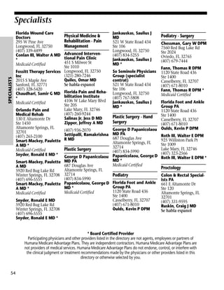 Specialists

SPECIALISTS

Florida Wound Care
Doctors
295 W Pine Ave
Longwood, FL 32750
(407) 339-4499
Conlan III, Walter A MD
*
Medicaid Certified

Physical Medicine &
Rehabilitation - Pain
Management

Advanced Interventional Pain Clinic
451 S Milwee St
Ste 1010
Fossitt Therapy Services Longwood, FL 32750
(321) 280-7246
Inc
Quiles, Omar MD
2015 S Maple Ave
Se habla espanol
Sanford, FL 32771
(407) 328-5420
Chaudhari, Samir G MD Florida Pain and Rehabilitation Institute
*
4106 W Lake Mary Blvd
Medicaid Certified
Ste 205
Lake Mary, FL 32746
Orlando Pain and
(407) 260-9244
Medical Rehab
Salinas Jr, Jess D MD
130 E Altamonte Dr
Zipper, Jeffrey A MD
Ste 1450
Altamonte Springs, FL
(407) 936-2070
32701
Settipalli, Ramakrishna
(407) 265-2100
Smart-Mackey, Paulette R MD
A MD *
Plastic Surgery
Medicaid Certified
Snyder, Ronald E MD * George D Papanicolaou
Smart-Mackey, Paulette MD PA
687 Douglas Ave
A MD
Altamonte Springs, FL
5920 Red Bug Lake Rd
Winter Springs, FL 32708 32714
(407) 834-5990
(407) 696-5555
Smart-Mackey, Paulette Papanicolaou, George D
MD *
A MD *
Medicaid Certified
Medicaid Certified
Snyder, Ronald E MD
5920 Red Bug Lake Rd
Winter Springs, FL 32708
(407) 696-5555
Snyder, Ronald E MD *

Jankauskas, Saulius J
MD
521 W State Road 434
Ste 106
Longwood, FL 32750
(407) 834-5255
Jankauskas, Saulius J
MD *
So Seminole Physicians
Group (specialist
contrat)
521 W State Road 434
Ste 106
Longwood, FL 32750
(407) 767-5808
Jankauskas, Saulius J
MD *

Podiatry - Surgery
Chessman, Gary W DPM
7560 Red Bug Lake Rd
Ste 2024
Oviedo, FL 32765
(407) 679-7444
Fann, Thomas R DPM
1120 State Road 436
Ste 1400
Casselberry, FL 32707
(407) 671-8010
Fann, Thomas R DPM *
Medicaid Certified

Florida Foot and Ankle
Group PA
1120 State Road 436
Ste 1400
Plastic Surgery - Hand
Casselberry, FL 32707
Surgery
(407) 671-8010
George D Papanicolaou Oulds, Kevin P DPM
MD PA
Roth III, Walter E DPM
687 Douglas Ave
925 Williston Park Pt
Altamonte Springs, FL
Ste 1009
32714
Lake Mary, FL 32746
(407) 834-5990
(407) 323-2566
Papanicolaou, George D Roth III, Walter E DPM *
MD *
Medicaid Certified

Proctology

Podiatry
Florida Foot and Ankle
Group PA
1120 State Road 436
Ste 1400
Casselberry, FL 32707
(407) 671-8010
Oulds, Kevin P DPM

Colon & Rectal Specialists PA
661 E Altamonte Dr
Ste 120
Altamonte Springs, FL
32701
(407) 331-9595
Ruskin, Craig J MD
Se habla espanol

* Board Certified Provider
Participating physicians and other providers listed in the directory are not agents, employees or partners of
Humana Medicare Advantage Plans. They are independent contractors. Humana Medicare Advantage Plans are
not providers of medical services. Humana Medicare Advantage Plans do not endorse, control, or interfere with
the clinical judgment or treatment recommendations made by the physicians or other providers listed in this
directory or otherwise selected by you.

54

 