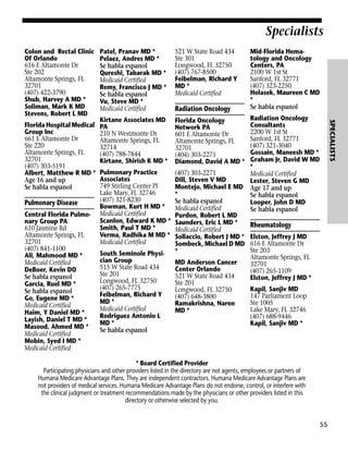 Specialists
Colon and Rectal Clinic
Of Orlando
616 E Altamonte Dr
Ste 202
Altamonte Springs, FL
32701
(407) 422-3790
Shub, Harvey A MD *
Soliman, Mark K MD
Stevens, Robert L MD

Pulmonary Disease
Central Florida Pulmonary Group PA
610 Jasmine Rd
Altamonte Springs, FL
32701
(407) 841-1100
Ali, Mahmood MD *
Medicaid Certified
DeBoer, Kevin DO
Se habla espanol
Garcia, Ruel MD *
Se habla espanol
Go, Eugene MD *
Medicaid Certified
Haim, Y Daniel MD *
Layish, Daniel T MD *
Masood, Ahmed MD *
Medicaid Certified
Mobin, Syed I MD *
Medicaid Certified

521 W State Road 434
Ste 301
Longwood, FL 32750
(407) 767-8500
Feibelman, Richard Y
MD *
Medicaid Certified

Kirtane Associates MD
PA
210 N Westmonte Dr
Altamonte Springs, FL
32714
(407) 788-7844
Kirtane, Shirish K MD *

Florida Oncology
Network PA
601 E Altamonte Dr
Altamonte Springs, FL
32701
(404) 303-2271
Diamond, David A MD *

Pulmonary Practice
Associates
749 Stirling Center Pl
Lake Mary, FL 32746
(407) 321-8230
Bowman, Kurt H MD *
Medicaid Certified
Scanlon, Edward K MD *
Smith, Paul T MD *
Verma, Radhika M MD *
Medicaid Certified

(407) 303-2271
Dill, Steven V MD
Montejo, Michael E MD
*
Se habla espanol
Medicaid Certified
Purdon, Robert L MD
Saunders, Eric L MD *
Medicaid Certified
Sollaccio, Robert J MD *
Sombeck, Michael D MD
*

South Seminole Physician Group
515 W State Road 434
Ste 201
Longwood, FL 32750
(407) 265-7775
Feibelman, Richard Y
MD *
Medicaid Certified
Rodriguez Antonio L
MD *
Se habla espanol

Radiation Oncology

MD Anderson Cancer
Center Orlando
521 W State Road 434
Ste 201
Longwood, FL 32750
(407) 648-3800
Ramakrishna, Naren
MD *

Mid-Florida Hematology and Oncology
Centers, PA
2100 W 1st St
Sanford, FL 32771
(407) 323-2250
Holasek, Maureen C MD
*
Se habla espanol
Radiation Oncology
Consultants
2200 W 1st St
Sanford, FL 32771
(407) 321-3040
Gossain, Maneesh MD *
Graham Jr, David W MD
*
Medicaid Certified
Lester, Steven G MD
Age 17 and up
Se habla espanol
Looper, John D MD
Se habla espanol

Rheumatology
Elston, Jeffrey J MD
616 E Altamonte Dr
Ste 203
Altamonte Springs, FL
32701
(407) 265-1109
Elston, Jeffrey J MD *
Kapil, Sanjiv MD
147 Parliament Loop
Ste 1005
Lake Mary, FL 32746
(407) 688-9446
Kapil, Sanjiv MD *

* Board Certified Provider
Participating physicians and other providers listed in the directory are not agents, employees or partners of
Humana Medicare Advantage Plans. They are independent contractors. Humana Medicare Advantage Plans are
not providers of medical services. Humana Medicare Advantage Plans do not endorse, control, or interfere with
the clinical judgment or treatment recommendations made by the physicians or other providers listed in this
directory or otherwise selected by you.

55

SPECIALISTS

Florida Hospital Medical
Group Inc
661 E Altamonte Dr
Ste 220
Altamonte Springs, FL
32701
(407) 303-5191
Albert, Matthew R MD *
Age 16 and up
Se habla espanol

Patel, Pranav MD *
Pelaez, Andres MD *
Se habla espanol
Qureshi, Tabarak MD *
Medicaid Certified
Remy, Francisco J MD *
Se habla espanol
Vu, Steve MD *
Medicaid Certified

 