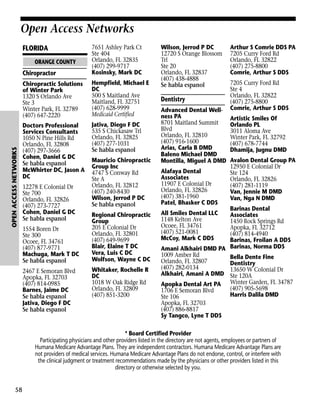 Open Access Networks

Chiropractor

7651 Ashley Park Ct
Ste 404
Orlando, FL 32835
(407) 299-9717
Kosinsky, Mark DC

Chiropractic Solutions
of Winter Park
1320 S Orlando Ave
Ste 3
Winter Park, FL 32789
(407) 647-2220

Hempfield, Michael E
DC
500 S Maitland Ave
Maitland, FL 32751
(407) 628-9999
Medicaid Certified

Doctors Professional
Services Consultants
1050 N Pine Hills Rd
Orlando, FL 32808
(407) 297-3666
Cohen, Daniel G DC
Se habla espanol
McWhirter DC, Jason A
DC

Jativa, Diego F DC
535 S Chickasaw Trl
Orlando, FL 32825
(407) 277-1031
Se habla espanol

FLORIDA

Open Access Networks

OPEN ACCESS NETWORKS

ORANGE COUNTY

12278 E Colonial Dr
Ste 700
Orlando, FL 32826
(407) 273-7727
Cohen, Daniel G DC
Se habla espanol
1554 Boren Dr
Ste 300
Ocoee, FL 34761
(407) 877-9771
Machuga, Mark T DC
Se habla espanol
2467 E Semoran Blvd
Apopka, FL 32703
(407) 814-0985
Barnes, Jaime DC
Se habla espanol
Jativa, Diego F DC
Se habla espanol

Mauricio Chiropractic
Group Inc
4747 S Conway Rd
Ste A
Orlando, FL 32812
(407) 240-8430
Wilson, Jerrod P DC
Se habla espanol
Regional Chiropractic
Group
205 E Colonial Dr
Orlando, FL 32801
(407) 649-9699
Blair, Elaine T DC
Vera, Luis C DC
Wolfson, Wayne C DC
Whitaker, Rochelle R
DC
1018 W Oak Ridge Rd
Orlando, FL 32809
(407) 851-3200

Wilson, Jerrod P DC
12720 S Orange Blossom
Trl
Ste 20
Orlando, FL 32837
(407) 438-4888
Se habla espanol

Dentistry
Advanced Dental Wellness PA
8701 Maitland Summit
Blvd
Orlando, FL 32810
(407) 916-1600
Arias, Carla B DMD
Baleno Michael DMD
Montilla, Miguel A DMD
Alafaya Dental
Associates
11907 E Colonial Dr
Orlando, FL 32826
(407) 381-1960
Patel, Bhasker C DDS

Arthur S Comrie DDS PA
7205 Curry Ford Rd
Orlando, FL 32822
(407) 275-8800
Comrie, Arthur S DDS
7205 Curry Ford Rd
Ste 4
Orlando, FL 32822
(407) 275-8800
Comrie, Arthur S DDS
Artistic Smiles Of
Orlando PL
3011 Aloma Ave
Winter Park, FL 32792
(407) 678-7744
Dhamija, Jugnu DMD
Avalon Dental Group PA
12950 E Colonial Dr
Ste 124
Orlando, FL 32826
(407) 281-1119
Van, Jennie M DMD
Van, Nga N DMD

Barinas Dental
Associates
1450 Rock Springs Rd
Apopka, FL 32712
(407) 814-4940
Barinas, Froilan A DDS
Amani Alkhairi DMD PA Barinas, Norma DDS
1009 Amber Rd
Bella Dente Fine
Orlando, FL 32807
Dentistry
(407) 282-0134
13650 W Colonial Dr
Alkhairi, Amani A DMD Ste 120A
Apopka Dental Art PA Winter Garden, FL 34787
(407) 905-5698
1706 E Semoran Blvd
Harris Dalila DMD
Ste 106
Apopka, FL 32703
(407) 886-8817
Sy Tangco, Lyne T DDS
All Smiles Dental LLC
1148 Kelton Ave
Ocoee, FL 34761
(407) 521-0081
McCoy, Mark C DDS

* Board Certified Provider
Participating physicians and other providers listed in the directory are not agents, employees or partners of
Humana Medicare Advantage Plans. They are independent contractors. Humana Medicare Advantage Plans are
not providers of medical services. Humana Medicare Advantage Plans do not endorse, control, or interfere with
the clinical judgment or treatment recommendations made by the physicians or other providers listed in this
directory or otherwise selected by you.

58

 
