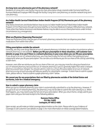 Are long-term care pharmacies part of the pharmacy network?
Residents of a long-term care facility may access their prescription drugs covered under Humana Gold Plus or
Humana Medicare Employer HMO through the facility's long-term care pharmacy or another network long-term
care pharmacy.
Are Indian Health Service/Tribal/Urban Indian Health Program (I/T/U) Pharmacies part of the pharmacy
network?
Only Native Americans and Alaska Natives have access to Indian Health Service/Tribal/Urban Indian Health
Program (I/T/U) Pharmacies through Humana Gold Plus or Humana Medicare Employer HMO pharmacy network.
Those other than Native Americans and Alaskan Natives may be able to access these pharmacies under limited
circumstances (e.g. emergencies).
What are Physician Dispensing Pharmacies?
These are Physicians/Clinics that are part of Humana’s pharmacy networks that can dispense prescribed
medications from within their office.
Filling prescriptions outside the network
Generally, we only cover drugs filled at an out-of-network pharmacy in limited, non-routine circumstances when a
network pharmacy is not available. Before you fill your prescription in these situations, call Customer Care
(details on page 1) to see if there is a network pharmacy in your area where you can fill your prescription.
If you do go to an out-of-network pharmacy, you may have to pay the full cost (rather than paying just your
copayment) when you fill your prescription. You can ask us to reimburse you for our share of the cost by submitting
a claim form.
However, even after we reimburse you for our share of the cost, you may pay more for a drug purchased at an
out-of-network pharmacy because the out-of-network pharmacy's price is generally higher than what a network
pharmacy would have charged. You should submit a claim to us if you fill a prescription at an out-of-network
pharmacy as any amount you pay will help you qualify for catastrophic coverage. To learn how to submit a paper
claim, please refer to "How to submit a paper pharmacy claim" below.
We cannot pay for any prescriptions that are filled by pharmacies outside of the United States and
territories, even for a medical emergency.
How to submit a paper pharmacy claim
When you go to a network pharmacy your claim is automatically submitted to us by the pharmacy. However, if
you go to an out-of-network pharmacy, the pharmacy may not be able to submit the claim directly to us. When
that happens, you may need to pay the full cost of your prescription. When you return home, simply submit your
paper claim and your itemized receipt to the following address:
Humana Claims Office
P.O. Box 14601
Lexington, KY 40512-4601
Upon receipt, we will make an initial coverage determination on the claim. Please refer to your Evidence of
Coverage or call Customer Care (details on page 1) for more information on initial coverage determinations.

PD00072A

PROVIDER DIRECTORY – 7

 
