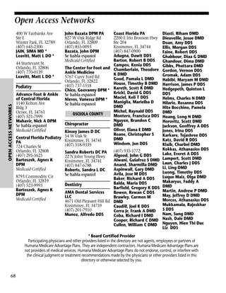 Open Access Networks

OPEN ACCESS NETWORKS

400 W Fairbanks Ave
Ste E
Winter Park, FL 32789
(407) 645-2300
JAIN, SIMA MD *
Leavitt, Matt L DO *

John Bazata DPM PA
827 W Oak Ridge Rd
Orlando, FL 32809
(407) 855-0093
Bazata, John DPM
Se habla espanol
Medicaid Certified

Coast Florida PA
2200 E Irlo Bronson Hwy
Ste 204
Kissimmee, FL 34744
(407) 847-0900
Adugna, Dawit DDS
Barton, Robert B DDS
44 Sturtevant St
Campos, Kenia DDS
Orlando, FL 32806
The Center for Foot and Chamberlain, Theodore
(407) 770-0139
Ankle Medicine
K DMD
Leavitt, Matt L DO *
5767 Curry Ford Rd
Good, Pamala L DMD
Orlando, FL 32822
House, Timothy B DMD
(407) 737-1518
Podiatry
Chico, Geovanny DPM * Kareth, Scott K DMD
Krickl, David G DDS
Advance Foot & Ankle Se habla espanol
of Central Florida
Nieves, Vanessa DPM * Maciel, Keli T DDS
Maniglia, Marielba D
1140 Kelton Ave
Se habla espanol
DMD
Bldg 3
Michel, Raynald DDS
Ocoee, FL 34761
OSCEOLA COUNTY
Montero, Francisca DDS
(407) 521-7999
Nguyen, Brandon C
Mahavir, Nick A DPM
Chiropractor
DMD
Se habla espanol
Oliver, Elana E DMD
Medicaid Certified
Kinsey James D DC
Roane, Christopher S
Central Florida Podiatry 54 W Oak St
DMD
Kissimmee, FL 34741
PA
Windom, Jon DDS
(407) 518-9339
724 Charles St
Orlando, FL 32808
(407) 935-1772
Sandra Roberts DC PA
(407) 295-5625
Algood, John G DDS
22 N John Young Pkwy
Bartoszek, Agnes K
Alwani, Gulafroz S DMD
Kissimmee, FL 34741
DPM
Anand, Sharmilla DMD
(407) 847-6788
Medicaid Certified
Aspinwall, Gary DMD
Roberts, Sandra L DC
Avila, Jose M DDS
Se habla espanol
8793 Commodity Cir
Baker, Richard A DDS
Orlando, FL 32819
Balda, Maria DDS
Dentistry
(407) 523-9993
Barfield, Gregory K DDS
Bartoszek, Agnes K
AMA Dental Services
Bowen, Rewan C DDS
DPM
LLC
Brawley, Carmen M
Medicaid Certified
4671 Old Pleasant Hill Rd DMD
Kissimmee, FL 34759
Caudill, Joel K DDS
(407) 201-7910
Cerra Jr, Frank A DMD
Munoz, Alfredo DDS
Coba, Richard I DMD
Cooper, Richard C DMD
Cullen, William C DMD

Diasti, Riham DMD
Dieuveille, Josue DMD
Doan, Amy DDS
Ellis, Morgan DDS
Faine, Robert DDS
Ghabbour, Diaa G DMD
Ghandour, Dima DMD
Gibbs, Phattara DMD
Gordon, Vernon DDS
Gromak, Adam DDS
Habibi, Maryam M DMD
Harrison, James P DDS
Hedgepeth, Quinton L
DDS
Helms, Charles N DMD
Hilario, Rosanna DDS
Hite Bocchino, Pamela
DMD
Hoang, Long N DMD
Horovitz, Scott DMD
Jackson, Geoffrey A DDS
Jones, Irina DDS
Karkare, Tejashree DDS
Katz, David R DDS
Klaib, Charbel DMD
Kokkas, Athanasios DDS
Lake, Everet A DDS
Lampert, Scott DMD
Laun, Charles J DDS
Li, Ling DMD
Luong, Timothy DDS
Luque Maiz, Olga DMD
Makaryus, Faddy A
DMD
Martin, Andrew P DMD
May, Jeffrey D DMD
Morcos, Athanasius DDS
Mukkamala, Rajeskhar
S DDS
Nam, Sung DMD
Nash, Dale DMD
Nguyen, Hien Thi Duc
Liz DDS

* Board Certified Provider
Participating physicians and other providers listed in the directory are not agents, employees or partners of
Humana Medicare Advantage Plans. They are independent contractors. Humana Medicare Advantage Plans are
not providers of medical services. Humana Medicare Advantage Plans do not endorse, control, or interfere with
the clinical judgment or treatment recommendations made by the physicians or other providers listed in this
directory or otherwise selected by you.

68

 