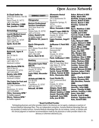 Open Access Networks
St Cloud Smiles Inc
2050 Old Hickory Tree Rd
Ste I & J
Saint Cloud, FL 34772
(407) 556-3969
Ball, Catherine S DMD
Van, Jennifer T DMD

Dermatology
Leavitt Medical Associates of Florida Inc
3006 17th St
Saint Cloud, FL 34769
(407) 498-7100
Spohr, Kevin DO

Bartoszek, Agnes K
DPM
461 W Oak St
Ste D
Kissimmee, FL 34741
(407) 209-7175
Medicaid Certified
John Bazata DPM PA
308 W Bass St
Kissimmee, FL 34741
(407) 855-0093
Bazata, John DPM
Se habla espanol
Medicaid Certified

Chiropractor
Doctors Professional
Services Consultants
1810 State Road 436
Ste 104
Winter Park, FL 32792
(407) 672-1616
Cohen, Daniel G DC
Se habla espanol
McWhirter DC, Jason A
DC

Altamonte Dental
Associates
195 S Westmonte Dr
Ste 1112
Altamonte Springs, FL
32714
(407) 774-8834
Oliver, Fernando L DMD
Angel F Lopez DMD PA
95 Alafaya Woods Blvd
Oviedo, FL 32765
(407) 977-9888
Lopez Guzman, Angel F
DMD

Harris Chiropractic
Clinic
6012 Aloma Woods Blvd
Ste 1000
Oviedo, FL 32765
(407) 706-1420
Harris, Mark W DC

Anilkumar C Patel DDS
PA
106 W Mitchell
Hammock Rd
Ste 1008
Oviedo, FL 32765
(407) 706-6464
Patel, Anilkumar C DDS

Dentistry

Classic Dental Inc
4267 W Lake Mary Blvd
Lake Mary, FL 32746
(407) 302-7774
Flatley, James P DDS
Garcia, Ceasar M DMD
O Brien, Patrick W DDS
Ortiz, Charmaine DMD

Alexander Leyte-Vidal
DDS PA
35 Windsormere Way
Oviedo, FL 32765
(407) 971-4444
Leyte Vidal, Alexander
DDS

Ali Behzadi DMD PA
The Center for Foot and 515 SR 436
Ste 1010
Ankle Medicine
721 Oak Commons Blvd Casselberry, FL 32707
(407) 831-4077
Ste C
Behzadi, Ali DMD
Kissimmee, FL 34741
(407) 870-8888
Chico, Geovanny DPM *
Se habla espanol
Nieves, Vanessa DPM *
Se habla espanol

Coast Florida PA
1013 Lockwood Blvd
Unit 7
Oviedo, FL 32765
(407) 278-0934
Adugna, Dawit DDS
Algood, John G DDS
Alwani, Gulafroz S DMD
Anand, Sharmilla DMD
Aspinwall, Gary DMD
Avila, Jose M DDS

Baker, Richard A DDS
Balda, Maria DDS
Barfield, Gregory K DDS
Barton, Robert B DDS
Bowen, Rewan C DDS
Brawley, Carmen M
DMD
Byars, Matthew C DDS
Campos, Kenia DDS
Caudill, Joel K DDS
Cerra Jr, Frank A DMD
Chamberlain, Theodore
K DMD
Coba, Richard I DMD
Cooper, Richard C DMD
Cullen, William C DMD
Diasti, Riham DMD
Dieuveille, Josue DMD
Doan, Amy DDS
Ellis, Morgan DDS
Faine, Robert DDS
Ghabbour, Diaa G DMD
Ghandour, Dima DMD
Gibbs, Phattara DMD
Good, Pamala L DMD
Gordon, Vernon DDS
Gromak, Adam DDS
Habibi, Maryam M DMD
Harrison, James P DDS
Hedgepeth, Quinton L
DDS
Helms, Charles N DMD
Hilario, Rosanna DDS
Hite Bocchino, Pamela
DMD
Hoang, Long N DMD
Horovitz, Scott DMD
House, Timothy B DMD
Jackson, Geoffrey A DDS
Jones, Irina DDS
Kareth, Scott K DMD
Karkare, Tejashree DDS
Katz, David R DDS

* Board Certified Provider
Participating physicians and other providers listed in the directory are not agents, employees or partners of
Humana Medicare Advantage Plans. They are independent contractors. Humana Medicare Advantage Plans are
not providers of medical services. Humana Medicare Advantage Plans do not endorse, control, or interfere with
the clinical judgment or treatment recommendations made by the physicians or other providers listed in this
directory or otherwise selected by you.

71

OPEN ACCESS NETWORKS

Podiatry

SEMINOLE COUNTY

 